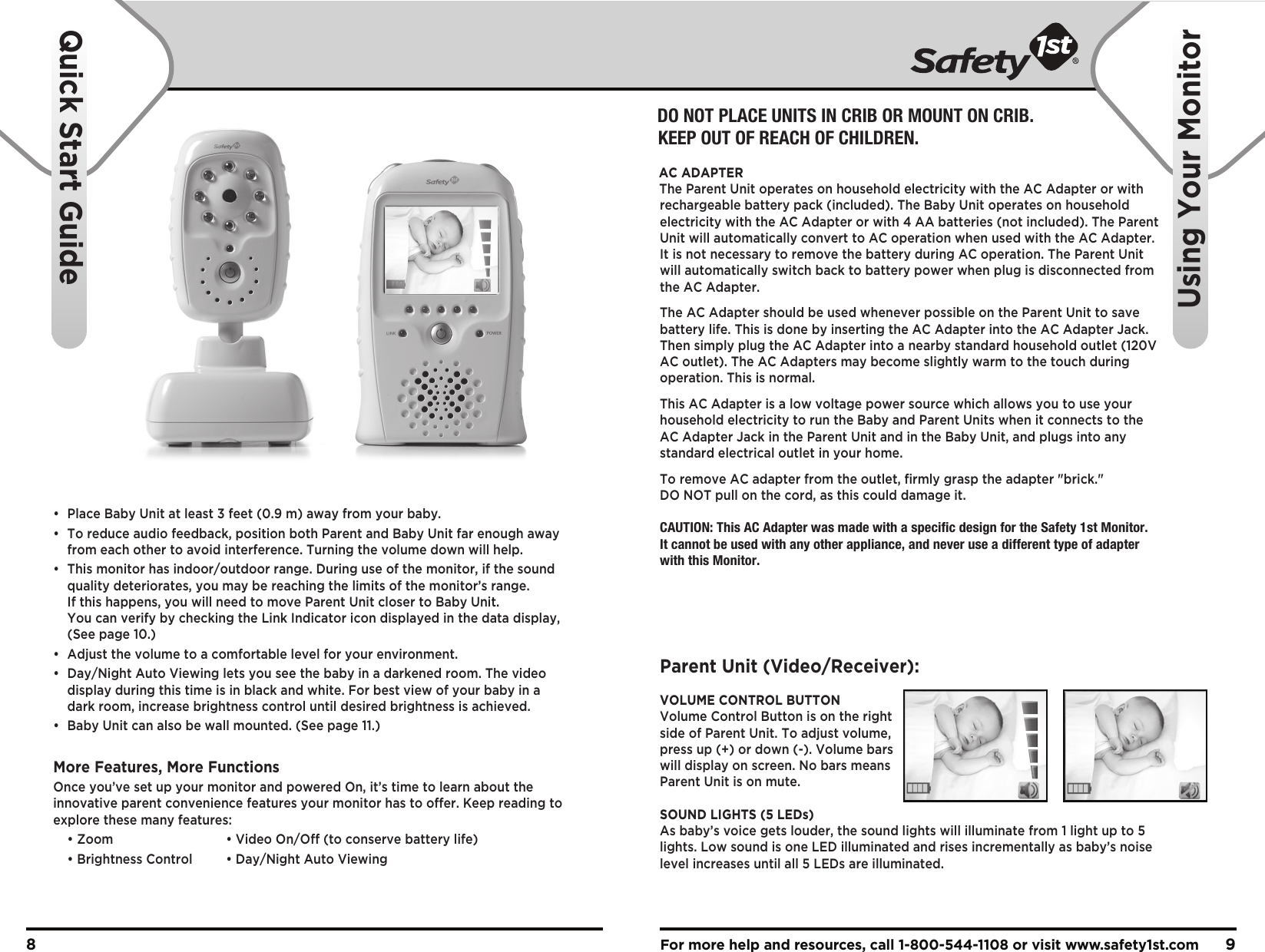 For more help and resources, call 1-800-544-1108 or visit www.safety1st.com 98•  Place Baby Unit at least 3 feet (0.9 m) away from your baby.•  To reduce audio feedback, position both Parent and Baby Unit far enough away   from each other to avoid interference. Turning the volume down will help.•  This monitor has indoor/outdoor range. During use of the monitor, if the sound   quality deteriorates, you may be reaching the limits of the monitor’s range.   If this happens, you will need to move Parent Unit closer to Baby Unit.   You can verify by checking the Link Indicator icon displayed in the data display,   (See page 10.)•  Adjust the volume to a comfortable level for your environment.•  Day/Night Auto Viewing lets you see the baby in a darkened room. The video   display during this time is in black and white. For best view of your baby in a   dark room, increase brightness control until desired brightness is achieved.•  Baby Unit can also be wall mounted. (See page 11.)More Features, More FunctionsOnce you’ve set up your monitor and powered On, it’s time to learn about the innovative parent convenience features your monitor has to offer. Keep reading to explore these many features:  • Zoom    • Video On/Off (to conserve battery life)  • Brightness Control  • Day/Night Auto ViewingQuick Start GuideUsing Your MonitorDO NOT PLACE UNITS IN CRIB OR MOUNT ON CRIB. KEEP OUT OF REACH OF CHILDREN.AC ADAPTERThe Parent Unit operates on household electricity with the AC Adapter or with rechargeable battery pack (included). The Baby Unit operates on household electricity with the AC Adapter or with 4 AA batteries (not included). The Parent Unit will automatically convert to AC operation when used with the AC Adapter. It is not necessary to remove the battery during AC operation. The Parent Unit will automatically switch back to battery power when plug is disconnected from the AC Adapter. The AC Adapter should be used whenever possible on the Parent Unit to save battery life. This is done by inserting the AC Adapter into the AC Adapter Jack. Then simply plug the AC Adapter into a nearby standard household outlet (120V AC outlet). The AC Adapters may become slightly warm to the touch during operation. This is normal.This AC Adapter is a low voltage power source which allows you to use your household electricity to run the Baby and Parent Units when it connects to the AC Adapter Jack in the Parent Unit and in the Baby Unit, and plugs into any standard electrical outlet in your home.To remove AC adapter from the outlet, firmly grasp the adapter &quot;brick.&quot; DO NOT pull on the cord, as this could damage it. CAUTION: This AC Adapter was made with a specific design for the Safety 1st Monitor. It cannot be used with any other appliance, and never use a different type of adapter with this Monitor.Parent Unit (Video/Receiver):VOLUME CONTROL BUTTONVolume Control Button is on the right side of Parent Unit. To adjust volume, press up (+) or down (-). Volume bars will display on screen. No bars means Parent Unit is on mute.SOUND LIGHTS (5 LEDs)As baby’s voice gets louder, the sound lights will illuminate from 1 light up to 5 lights. Low sound is one LED illuminated and rises incrementally as baby’s noise level increases until all 5 LEDs are illuminated.