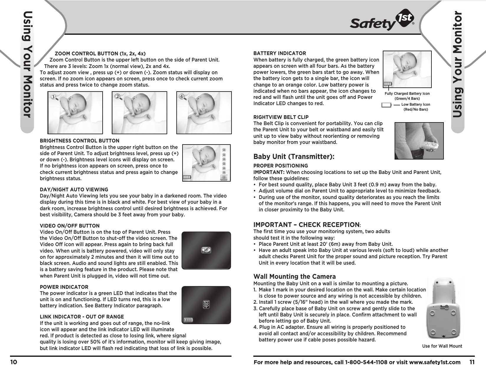 For more help and resources, call 1-800-544-1108 or visit www.safety1st.com 1110ZOOM CONTROL BUTTON (1x, 2x, 4x)Zoom Control Button is the upper left button on the side of Parent Unit. There are 3 levels: Zoom 1x (normal view), 2x and 4x. To adjust zoom view , press up (+) or down (-). Zoom status will display on screen. If no zoom icon appears on screen, press once to check current zoom status and press twice to change zoom status.BRIGHTNESS CONTROL BUTTONBrightness Control Button is the upper right button on the side of Parent Unit. To adjust brightness level, press up (+) or down (-). Brightness level icons will display on screen. If no brightness icon appears on screen, press once to check current brightness status and press again to change brightness status.DAY/NIGHT AUTO VIEWINGDay/Night Auto Viewing lets you see your baby in a darkened room. The video display during this time is in black and white. For best view of your baby in a dark room, increase brightness control until desired brightness is achieved. For best visibility, Camera should be 3 feet away from your baby.VIDEO ON/OFF BUTTONVideo On/Off Button is on the top of Parent Unit. Press the Video On/Off Button to shut-off the video screen. The Video Off icon will appear. Press again to bring back full video. When unit is battery powered, video will only stay on for approximately 2 minutes and then it will time out to black screen. Audio and sound lights are still enabled. This is a battery saving feature in the product. Please note that when Parent Unit is plugged in, video will not time out.POWER INDICATORThe power indicator is a green LED that indicates that the unit is on and functioning. If LED turns red, this is a low battery indication. See Battery Indicator paragraph.LINK INDICATOR - OUT OF RANGEIf the unit is working and goes out of range, the no-link icon will appear and the link indicator LED will illuminate red. If product is detected as close to losing link, where signal quality is losing over 50% of it&apos;s information, monitor will keep giving image, but link indicator LED will flash red indicating that loss of link is possible.Using Your MonitorUsing Your MonitorFully Charged Battery Icon(Green/4 Bars)Low Battery Icon(Red/No Bars)Use for Wall MountBATTERY INDICATORWhen battery is fully charged, the green battery icon appears on screen with all four bars. As the battery power lowers, the green bars start to go away. When the battery icon gets to a single bar, the icon will change to an orange color. Low battery power is indicated when no bars appear, the icon changes to red and will flash until the unit goes off and Power Indicator LED changes to red.RIGHTVIEW BELT CLIPThe Belt Clip is convenient for portability. You can clip the Parent Unit to your belt or waistband and easily tilt unit up to view baby without reorienting or removing baby monitor from your waistband.Baby Unit (Transmitter):PROPER POSITIONINGIMPORTANT: When choosing locations to set up the Baby Unit and Parent Unit, follow these guidelines:•  For best sound quality, place Baby Unit 3 feet (0.9 m) away from the baby.•  Adjust volume dial on Parent Unit to appropriate level to minimize feedback.•  During use of the monitor, sound quality deteriorates as you reach the limits   of the monitor&apos;s range. If this happens, you will need to move the Parent Unit   in closer proximity to the Baby Unit.IMPORTANT – CHECK RECEPTION: The first time you use your monitoring system, two adults should test it in the following way:•  Place Parent Unit at least 20&apos; (6m) away from Baby Unit. •  Have an adult speak into Baby Unit at various levels (soft to loud) while another   adult checks Parent Unit for the proper sound and picture reception. Try Parent   Unit in every location that it will be used.Wall Mounting the CameraMounting the Baby Unit on a wall is similar to mounting a picture.  1.  Make 1 mark in your desired location on the wall. Make certain location   is close to power source and any wiring is not accessible by children.2. Install 1 screw (5/16&quot; head) in the wall where you made the mark.3. Carefully place base of Baby Unit on screw and gently slide to the   left until Baby Unit is securely in place. Confirm attachment to wall   before letting go of Baby Unit.4. Plug in AC adapter. Ensure all wiring is properly positioned to   avoid all contact and/or accessibility by children. Recommend   battery power use if cable poses possible hazard.