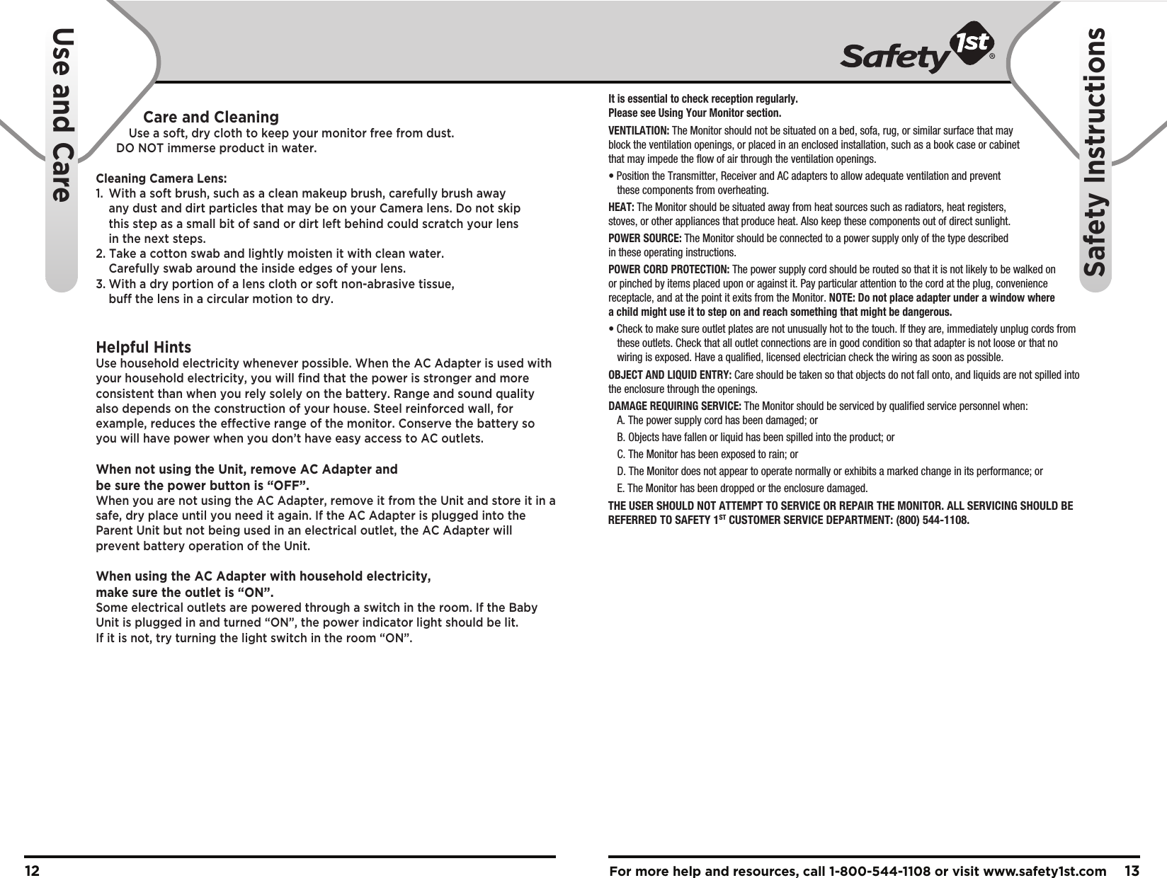 For more help and resources, call 1-800-544-1108 or visit www.safety1st.com 1312It is essential to check reception regularly. Please see Using Your Monitor section.VENTILATION: The Monitor should not be situated on a bed, sofa, rug, or similar surface that may block the ventilation openings, or placed in an enclosed installation, such as a book case or cabinet that may impede the flow of air through the ventilation openings.• Position the Transmitter, Receiver and AC adapters to allow adequate ventilation and prevent   these components from overheating. HEAT: The Monitor should be situated away from heat sources such as radiators, heat registers, stoves, or other appliances that produce heat. Also keep these components out of direct sunlight.POWER SOURCE: The Monitor should be connected to a power supply only of the type described in these operating instructions.POWER CORD PROTECTION: The power supply cord should be routed so that it is not likely to be walked on or pinched by items placed upon or against it. Pay particular attention to the cord at the plug, convenience receptacle, and at the point it exits from the Monitor. NOTE: Do not place adapter under a window where a child might use it to step on and reach something that might be dangerous.• Check to make sure outlet plates are not unusually hot to the touch. If they are, immediately unplug cords from  these outlets. Check that all outlet connections are in good condition so that adapter is not loose or that no  wiring is exposed. Have a qualified, licensed electrician check the wiring as soon as possible.OBJECT AND LIQUID ENTRY: Care should be taken so that objects do not fall onto, and liquids are not spilled into the enclosure through the openings.DAMAGE REQUIRING SERVICE: The Monitor should be serviced by qualified service personnel when: A. The power supply cord has been damaged; or B. Objects have fallen or liquid has been spilled into the product; or C. The Monitor has been exposed to rain; or D. The Monitor does not appear to operate normally or exhibits a marked change in its performance; or  E. The Monitor has been dropped or the enclosure damaged.Care and CleaningUse a soft, dry cloth to keep your monitor free from dust. DO NOT immerse product in water.Cleaning Camera Lens:1.  With a soft brush, such as a clean makeup brush, carefully brush away   any dust and dirt particles that may be on your Camera lens. Do not skip   this step as a small bit of sand or dirt left behind could scratch your lens   in the next steps.2. Take a cotton swab and lightly moisten it with clean water.   Carefully swab around the inside edges of your lens.3. With a dry portion of a lens cloth or soft non-abrasive tissue,   buff the lens in a circular motion to dry.Helpful HintsUse household electricity whenever possible. When the AC Adapter is used with your household electricity, you will find that the power is stronger and more consistent than when you rely solely on the battery. Range and sound quality also depends on the construction of your house. Steel reinforced wall, for example, reduces the effective range of the monitor. Conserve the battery so you will have power when you don’t have easy access to AC outlets.When not using the Unit, remove AC Adapter and be sure the power button is “OFF”. When you are not using the AC Adapter, remove it from the Unit and store it in a safe, dry place until you need it again. If the AC Adapter is plugged into the Parent Unit but not being used in an electrical outlet, the AC Adapter will prevent battery operation of the Unit.When using the AC Adapter with household electricity, make sure the outlet is “ON”. Some electrical outlets are powered through a switch in the room. If the Baby Unit is plugged in and turned “ON”, the power indicator light should be lit. If it is not, try turning the light switch in the room “ON”.THE USER SHOULD NOT ATTEMPT TO SERVICE OR REPAIR THE MONITOR. ALL SERVICING SHOULD BE REFERRED TO SAFETY 1ST CUSTOMER SERVICE DEPARTMENT: (800) 544-1108.    Use and CareSafety Instructions