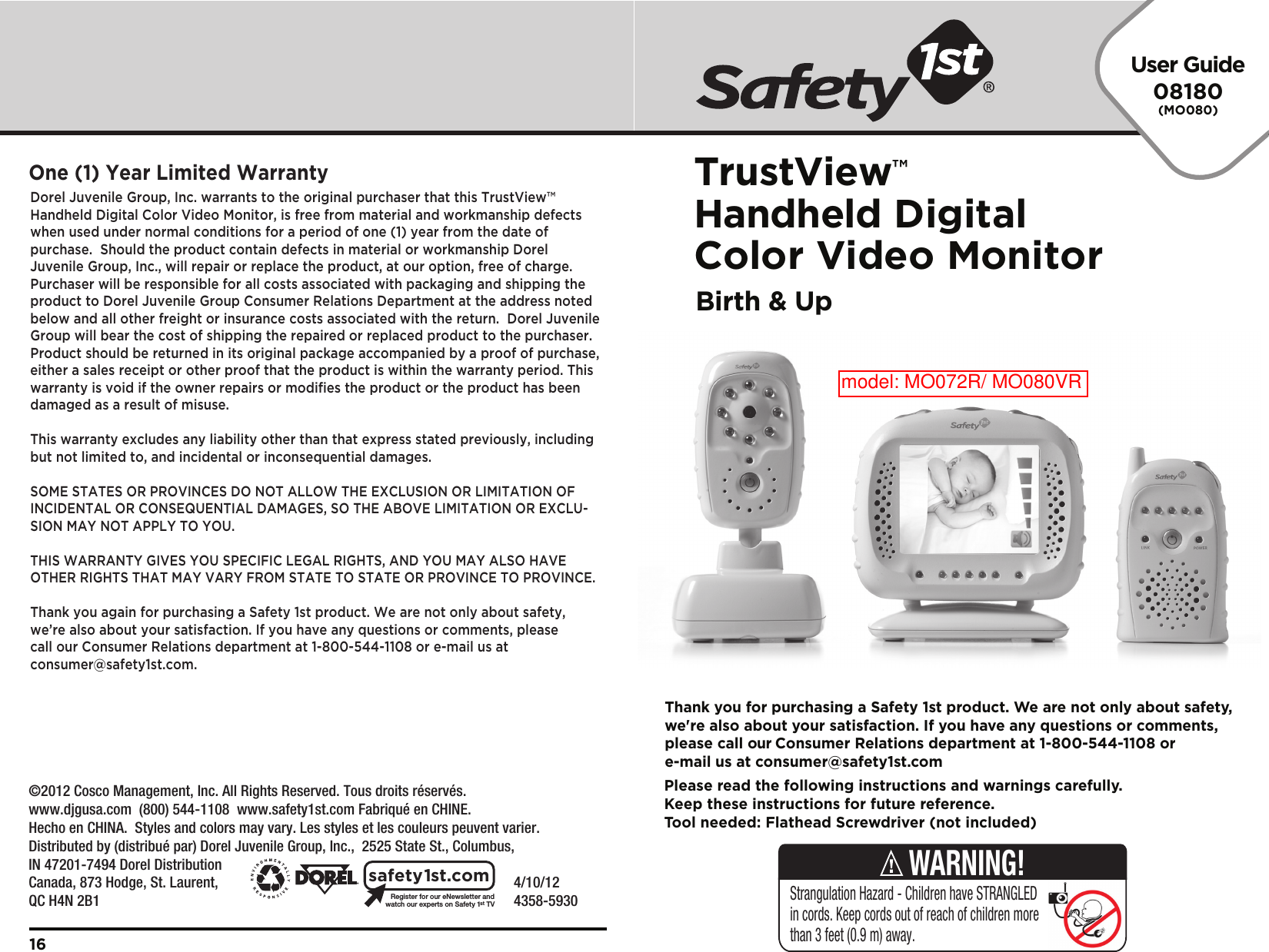 User Guide08180(MO080)TrustView™Handheld Digital Color Video MonitorBirth &amp; Up    4/10/12     4358-5930Register for our eNewsletter andwatch our experts on Safety 1stTVsafety1st.comDorel Juvenile Group, Inc. warrants to the original purchaser that this TrustView™ Handheld Digital Color Video Monitor, is free from material and workmanship defects when used under normal conditions for a period of one (1) year from the date of purchase.  Should the product contain defects in material or workmanship Dorel Juvenile Group, Inc., will repair or replace the product, at our option, free of charge. Purchaser will be responsible for all costs associated with packaging and shipping the product to Dorel Juvenile Group Consumer Relations Department at the address noted below and all other freight or insurance costs associated with the return.  Dorel Juvenile Group will bear the cost of shipping the repaired or replaced product to the purchaser.  Product should be returned in its original package accompanied by a proof of purchase, either a sales receipt or other proof that the product is within the warranty period. This warranty is void if the owner repairs or modifies the product or the product has been damaged as a result of misuse.  This warranty excludes any liability other than that express stated previously, including but not limited to, and incidental or inconsequential damages.SOME STATES OR PROVINCES DO NOT ALLOW THE EXCLUSION OR LIMITATION OF INCIDENTAL OR CONSEQUENTIAL DAMAGES, SO THE ABOVE LIMITATION OR EXCLU-SION MAY NOT APPLY TO YOU.THIS WARRANTY GIVES YOU SPECIFIC LEGAL RIGHTS, AND YOU MAY ALSO HAVE OTHER RIGHTS THAT MAY VARY FROM STATE TO STATE OR PROVINCE TO PROVINCE.Thank you again for purchasing a Safety 1st product. We are not only about safety, we’re also about your satisfaction. If you have any questions or comments, please call our Consumer Relations department at 1-800-544-1108 or e-mail us at consumer@safety1st.com.One (1) Year Limited Warranty16Please read the following instructions and warnings carefully.Keep these instructions for future reference.Tool needed: Flathead Screwdriver (not included)Thank you for purchasing a Safety 1st product. We are not only about safety,we&apos;re also about your satisfaction. If you have any questions or comments,please call our Consumer Relations department at 1-800-544-1108 ore-mail us at consumer@safety1st.comStrangulation Hazard - Children have STRANGLED in cords. Keep cords out of reach of children more than 3 feet (0.9 m) away.WARNING!©2012 Cosco Management, Inc. All Rights Reserved. Tous droits réservés. www.djgusa.com  (800) 544-1108  www.safety1st.com Fabriqué en CHINE.Hecho en CHINA.  Styles and colors may vary. Les styles et les couleurs peuvent varier.Distributed by (distribué par) Dorel Juvenile Group, Inc.,  2525 State St., Columbus, IN 47201-7494 Dorel Distribution Canada, 873 Hodge, St. Laurent, QC H4N 2B1model: MO072R/ MO080VR