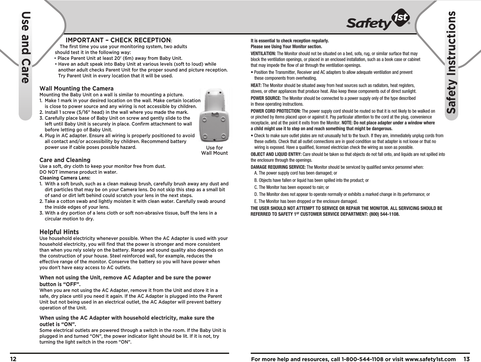 For more help and resources, call 1-800-544-1108 or visit www.safety1st.com 1312It is essential to check reception regularly. Please see Using Your Monitor section.VENTILATION: The Monitor should not be situated on a bed, sofa, rug, or similar surface that may block the ventilation openings, or placed in an enclosed installation, such as a book case or cabinet that may impede the flow of air through the ventilation openings.• Position the Transmitter, Receiver and AC adapters to allow adequate ventilation and prevent   these components from overheating. HEAT: The Monitor should be situated away from heat sources such as radiators, heat registers, stoves, or other appliances that produce heat. Also keep these components out of direct sunlight.POWER SOURCE: The Monitor should be connected to a power supply only of the type described in these operating instructions.POWER CORD PROTECTION: The power supply cord should be routed so that it is not likely to be walked on or pinched by items placed upon or against it. Pay particular attention to the cord at the plug, convenience receptacle, and at the point it exits from the Monitor. NOTE: Do not place adapter under a window where a child might use it to step on and reach something that might be dangerous.• Check to make sure outlet plates are not unusually hot to the touch. If they are, immediately unplug cords from   these outlets. Check that all outlet connections are in good condition so that adapter is not loose or that no   wiring is exposed. Have a qualified, licensed electrician check the wiring as soon as possible.OBJECT AND LIQUID ENTRY: Care should be taken so that objects do not fall onto, and liquids are not spilled into the enclosure through the openings.DAMAGE REQUIRING SERVICE: The Monitor should be serviced by qualified service personnel when:  A. The power supply cord has been damaged; or  B. Objects have fallen or liquid has been spilled into the product; or  C. The Monitor has been exposed to rain; or  D. The Monitor does not appear to operate normally or exhibits a marked change in its performance; or  E. The Monitor has been dropped or the enclosure damaged.Use forWall MountTHE USER SHOULD NOT ATTEMPT TO SERVICE OR REPAIR THE MONITOR. ALL SERVICING SHOULD BE REFERRED TO SAFETY 1ST CUSTOMER SERVICE DEPARTMENT: (800) 544-1108.     Use and CareSafety InstructionsIMPORTANT – CHECK RECEPTION: The first time you use your monitoring system, two adults should test it in the following way:   • Place Parent Unit at least 20&apos; (6m) away from Baby Unit.        • Have an adult speak into Baby Unit at various levels (soft to loud) while      another adult checks Parent Unit for the proper sound and picture reception.      Try Parent Unit in every location that it will be used.Wall Mounting the CameraMounting the Baby Unit on a wall is similar to mounting a picture.  1.  Make 1 mark in your desired location on the wall. Make certain location   is close to power source and any wiring is not accessible by children.2.  Install 1 screw (5/16&quot; head) in the wall where you made the mark.3.  Carefully place base of Baby Unit on screw and gently slide to the   left until Baby Unit is securely in place. Confirm attachment to wall   before letting go of Baby Unit.4. Plug in AC adapter. Ensure all wiring is properly positioned to avoid   all contact and/or accessibility by children. Recommend battery   power use if cable poses possible hazard.Care and CleaningUse a soft, dry cloth to keep your monitor free from dust. DO NOT immerse product in water.Cleaning Camera Lens:1.  With a soft brush, such as a clean makeup brush, carefully brush away any dust and    dirt particles that may be on your Camera lens. Do not skip this step as a small bit   of sand or dirt left behind could scratch your lens in the next steps.2. Take a cotton swab and lightly moisten it with clean water. Carefully swab around   the inside edges of your lens.3. With a dry portion of a lens cloth or soft non-abrasive tissue, buff the lens in a   circular motion to dry.Helpful HintsUse household electricity whenever possible. When the AC Adapter is used with your household electricity, you will find that the power is stronger and more consistent than when you rely solely on the battery. Range and sound quality also depends on the construction of your house. Steel reinforced wall, for example, reduces the effective range of the monitor. Conserve the battery so you will have power when you don’t have easy access to AC outlets.When not using the Unit, remove AC Adapter and be sure the power button is “OFF”. When you are not using the AC Adapter, remove it from the Unit and store it in a safe, dry place until you need it again. If the AC Adapter is plugged into the Parent Unit but not being used in an electrical outlet, the AC Adapter will prevent battery operation of the Unit.When using the AC Adapter with household electricity, make sure the outlet is “ON”. Some electrical outlets are powered through a switch in the room. If the Baby Unit is plugged in and turned “ON”, the power indicator light should be lit. If it is not, try turning the light switch in the room “ON”.