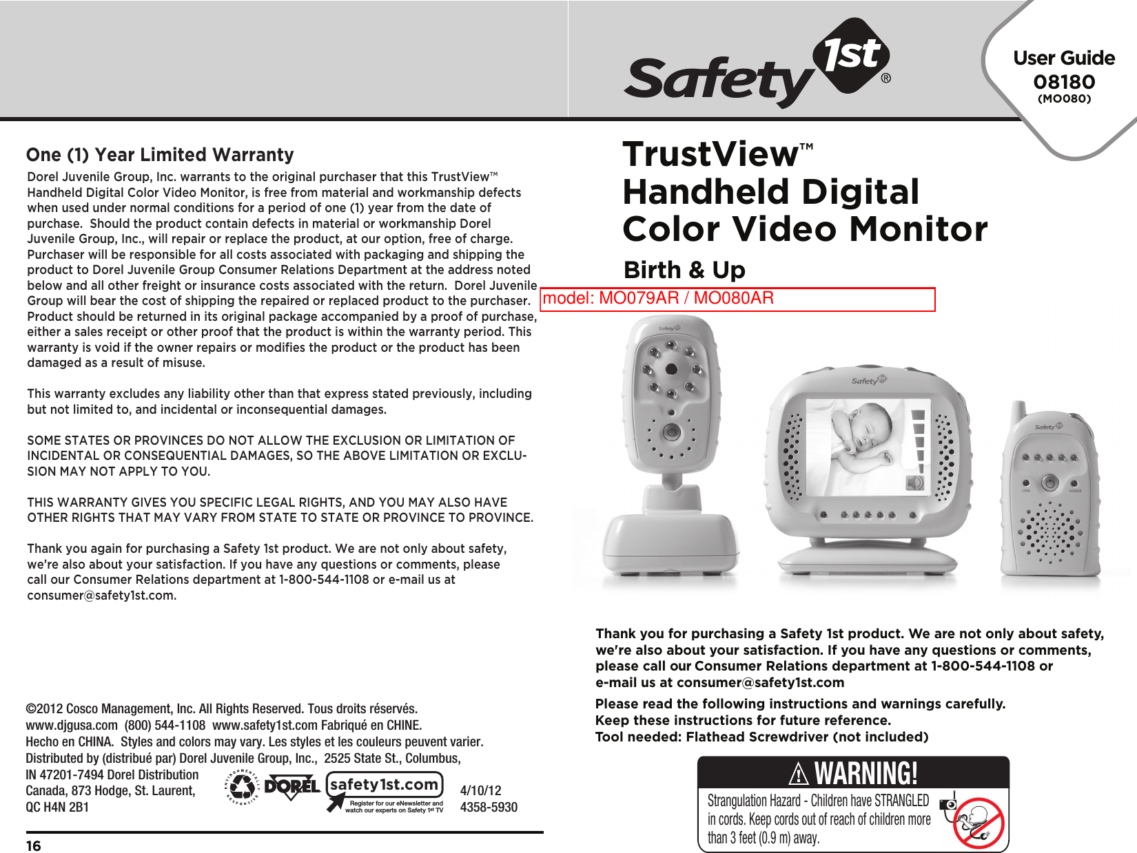 User Guide08180(MO080)TrustView™Handheld Digital Color Video MonitorBirth &amp; Up    4/10/12     4358-5930Register for our eNewsletter andwatch our experts on Safety 1stTVsafety1st.comDorel Juvenile Group, Inc. warrants to the original purchaser that this TrustView™ Handheld Digital Color Video Monitor, is free from material and workmanship defects when used under normal conditions for a period of one (1) year from the date of purchase.  Should the product contain defects in material or workmanship Dorel Juvenile Group, Inc., will repair or replace the product, at our option, free of charge. Purchaser will be responsible for all costs associated with packaging and shipping the product to Dorel Juvenile Group Consumer Relations Department at the address noted below and all other freight or insurance costs associated with the return.  Dorel Juvenile Group will bear the cost of shipping the repaired or replaced product to the purchaser.  Product should be returned in its original package accompanied by a proof of purchase, either a sales receipt or other proof that the product is within the warranty period. This warranty is void if the owner repairs or modifies the product or the product has been damaged as a result of misuse.  This warranty excludes any liability other than that express stated previously, including but not limited to, and incidental or inconsequential damages.SOME STATES OR PROVINCES DO NOT ALLOW THE EXCLUSION OR LIMITATION OF INCIDENTAL OR CONSEQUENTIAL DAMAGES, SO THE ABOVE LIMITATION OR EXCLU-SION MAY NOT APPLY TO YOU.THIS WARRANTY GIVES YOU SPECIFIC LEGAL RIGHTS, AND YOU MAY ALSO HAVE OTHER RIGHTS THAT MAY VARY FROM STATE TO STATE OR PROVINCE TO PROVINCE.Thank you again for purchasing a Safety 1st product. We are not only about safety, we’re also about your satisfaction. If you have any questions or comments, please call our Consumer Relations department at 1-800-544-1108 or e-mail us at consumer@safety1st.com.One (1) Year Limited Warranty16Please read the following instructions and warnings carefully.Keep these instructions for future reference.Tool needed: Flathead Screwdriver (not included)Thank you for purchasing a Safety 1st product. We are not only about safety,we&apos;re also about your satisfaction. If you have any questions or comments,please call our Consumer Relations department at 1-800-544-1108 ore-mail us at consumer@safety1st.comStrangulation Hazard - Children have STRANGLED in cords. Keep cords out of reach of children more than 3 feet (0.9 m) away.WARNING!©2012 Cosco Management, Inc. All Rights Reserved. Tous droits réservés. www.djgusa.com  (800) 544-1108  www.safety1st.com Fabriqué en CHINE.Hecho en CHINA.  Styles and colors may vary. Les styles et les couleurs peuvent varier.Distributed by (distribué par) Dorel Juvenile Group, Inc.,  2525 State St., Columbus, IN 47201-7494 Dorel Distribution Canada, 873 Hodge, St. Laurent, QC H4N 2B1model: MO079AR / MO080AR