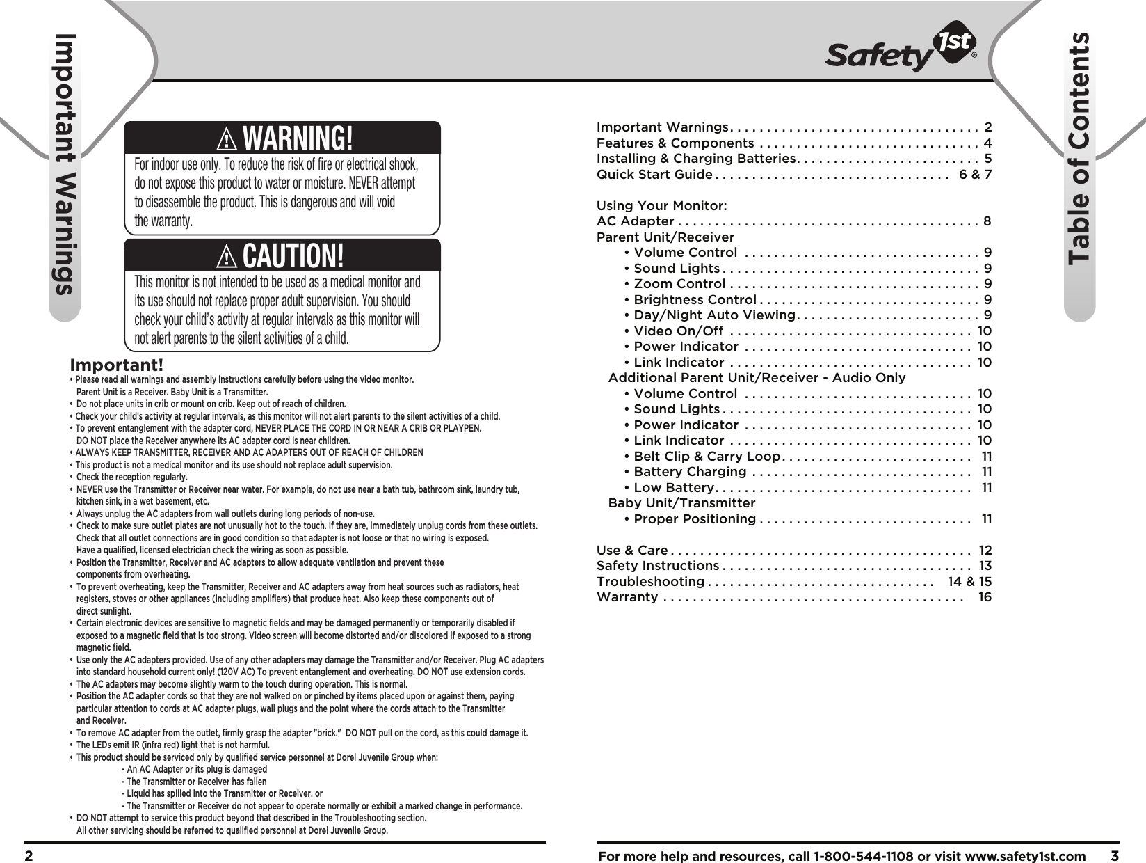 For more help and resources, call 1-800-544-1108 or visit www.safety1st.com 32This monitor is not intended to be used as a medical monitor and its use should not replace proper adult supervision. You should check your child’s activity at regular intervals as this monitor will not alert parents to the silent activities of a child.CAUTION!For indoor use only. To reduce the risk of fire or electrical shock, do not expose this product to water or moisture. NEVER attempt to disassemble the product. This is dangerous and will void the warranty.WARNING!Important!• Please read all warnings and assembly instructions carefully before using the video monitor.  Parent Unit is a Receiver. Baby Unit is a Transmitter.•  Do not place units in crib or mount on crib. Keep out of reach of children.• Check your child’s activity at regular intervals, as this monitor will not alert parents to the silent activities of a child. • To prevent entanglement with the adapter cord, NEVER PLACE THE CORD IN OR NEAR A CRIB OR PLAYPEN.  DO NOT place the Receiver anywhere its AC adapter cord is near children. • ALWAYS KEEP TRANSMITTER, RECEIVER AND AC ADAPTERS OUT OF REACH OF CHILDREN• This product is not a medical monitor and its use should not replace adult supervision. •  Check the reception regularly. •  NEVER use the Transmitter or Receiver near water. For example, do not use near a bath tub, bathroom sink, laundry tub,   kitchen sink, in a wet basement, etc. •  Always unplug the AC adapters from wall outlets during long periods of non-use. •  Check to make sure outlet plates are not unusually hot to the touch. If they are, immediately unplug cords from these outlets.   Check that all outlet connections are in good condition so that adapter is not loose or that no wiring is exposed.   Have a qualified, licensed electrician check the wiring as soon as possible.•  Position the Transmitter, Receiver and AC adapters to allow adequate ventilation and prevent these  components from overheating. •  To prevent overheating, keep the Transmitter, Receiver and AC adapters away from heat sources such as radiators, heat   registers, stoves or other appliances (including amplifiers) that produce heat. Also keep these components out of  direct sunlight. •  Certain electronic devices are sensitive to magnetic fields and may be damaged permanently or temporarily disabled if   exposed to a magnetic field that is too strong. Video screen will become distorted and/or discolored if exposed to a strong  magnetic field.•  Use only the AC adapters provided. Use of any other adapters may damage the Transmitter and/or Receiver. Plug AC adapters   into standard household current only! (120V AC) To prevent entanglement and overheating, DO NOT use extension cords. •  The AC adapters may become slightly warm to the touch during operation. This is normal.•  Position the AC adapter cords so that they are not walked on or pinched by items placed upon or against them, paying   particular attention to cords at AC adapter plugs, wall plugs and the point where the cords attach to the Transmitter  and Receiver.•  To remove AC adapter from the outlet, firmly grasp the adapter &quot;brick.&quot;  DO NOT pull on the cord, as this could damage it. •  The LEDs emit IR (infra red) light that is not harmful.•  This product should be serviced only by qualified service personnel at Dorel Juvenile Group when:    - An AC Adapter or its plug is damaged    - The Transmitter or Receiver has fallen    - Liquid has spilled into the Transmitter or Receiver, or    - The Transmitter or Receiver do not appear to operate normally or exhibit a marked change in performance.•  DO NOT attempt to service this product beyond that described in the Troubleshooting section.   All other servicing should be referred to qualified personnel at Dorel Juvenile Group.Important Warnings. . . . . . . . . . . . . . . . . . . . . . . . . . . . . . . . . .  2Features &amp; Components . . . . . . . . . . . . . . . . . . . . . . . . . . . . . . 4Installing &amp; Charging Batteries. . . . . . . . . . . . . . . . . . . . . . . . .  5Quick Start Guide . . . . . . . . . . . . . . . . . . . . . . . . . . . . . . . .  6 &amp; 7Using Your Monitor:AC Adapter . . . . . . . . . . . . . . . . . . . . . . . . . . . . . . . . . . . . . . . . . 8Parent Unit/Receiver  • Volume Control . . . . . . . . . . . . . . . . . . . . . . . . . . . . . . . . 9  • Sound Lights . . . . . . . . . . . . . . . . . . . . . . . . . . . . . . . . . . .  9  • Zoom Control . . . . . . . . . . . . . . . . . . . . . . . . . . . . . . . . . .  9  • Brightness Control . . . . . . . . . . . . . . . . . . . . . . . . . . . . . . 9  • Day/Night Auto Viewing. . . . . . . . . . . . . . . . . . . . . . . . . 9  • Video On/Off . . . . . . . . . . . . . . . . . . . . . . . . . . . . . . . . .  10  • Power Indicator . . . . . . . . . . . . . . . . . . . . . . . . . . . . . . .  10  • Link Indicator . . . . . . . . . . . . . . . . . . . . . . . . . . . . . . . . .  10   Additional Parent Unit/Receiver - Audio Only  • Volume Control . . . . . . . . . . . . . . . . . . . . . . . . . . . . . . .  10  • Sound Lights . . . . . . . . . . . . . . . . . . . . . . . . . . . . . . . . . .  10  • Power Indicator . . . . . . . . . . . . . . . . . . . . . . . . . . . . . . .  10  • Link Indicator . . . . . . . . . . . . . . . . . . . . . . . . . . . . . . . . .  10  • Belt Clip &amp; Carry Loop. . . . . . . . . . . . . . . . . . . . . . . . . .  11  • Battery Charging . . . . . . . . . . . . . . . . . . . . . . . . . . . . . .  11  • Low Battery. . . . . . . . . . . . . . . . . . . . . . . . . . . . . . . . . . .  11   Baby Unit/Transmitter  • Proper Positioning . . . . . . . . . . . . . . . . . . . . . . . . . . . . .  11Use &amp; Care . . . . . . . . . . . . . . . . . . . . . . . . . . . . . . . . . . . . . . . . .  12Safety Instructions . . . . . . . . . . . . . . . . . . . . . . . . . . . . . . . . . .  13Troubleshooting . . . . . . . . . . . . . . . . . . . . . . . . . . . . . . .   14 &amp; 15Warranty . . . . . . . . . . . . . . . . . . . . . . . . . . . . . . . . . . . . . . . . .   16Important WarningsTable of Contents