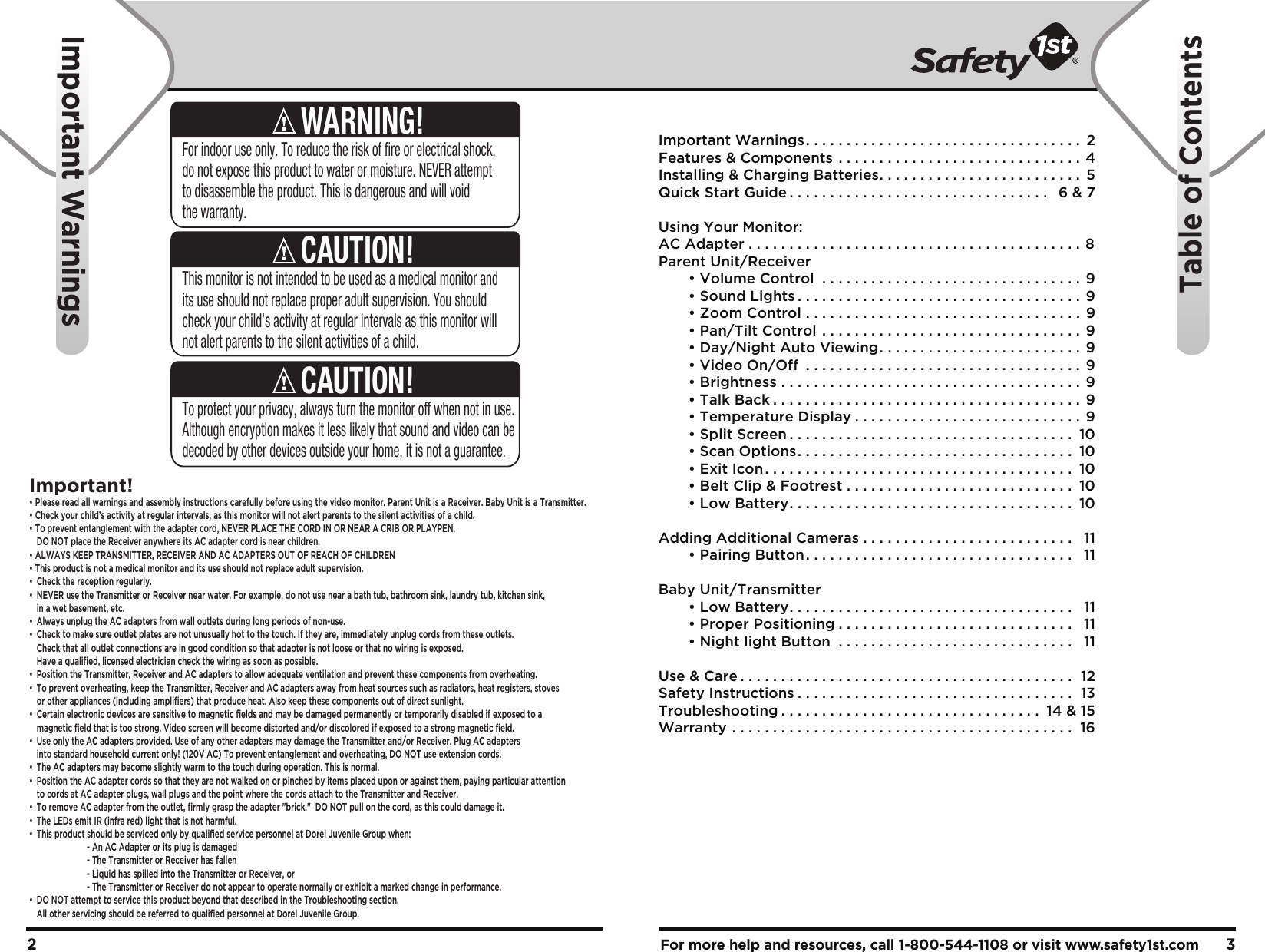 For more help and resources, call 1-800-544-1108 or visit www.safety1st.com 32Important Warnings. . . . . . . . . . . . . . . . . . . . . . . . . . . . . . . . . .  2Features &amp; Components . . . . . . . . . . . . . . . . . . . . . . . . . . . . . . 4Installing &amp; Charging Batteries. . . . . . . . . . . . . . . . . . . . . . . . .  5Quick Start Guide . . . . . . . . . . . . . . . . . . . . . . . . . . . . . . . .  6 &amp; 7Using Your Monitor:AC Adapter . . . . . . . . . . . . . . . . . . . . . . . . . . . . . . . . . . . . . . . . . 8Parent Unit/Receiver  • Volume Control . . . . . . . . . . . . . . . . . . . . . . . . . . . . . . . . 9  • Sound Lights . . . . . . . . . . . . . . . . . . . . . . . . . . . . . . . . . . . 9  • Zoom Control . . . . . . . . . . . . . . . . . . . . . . . . . . . . . . . . . .  9  • Pan/Tilt Control . . . . . . . . . . . . . . . . . . . . . . . . . . . . . . . . 9  • Day/Night Auto Viewing. . . . . . . . . . . . . . . . . . . . . . . . .  9  • Video On/Off . . . . . . . . . . . . . . . . . . . . . . . . . . . . . . . . . .  9  • Brightness . . . . . . . . . . . . . . . . . . . . . . . . . . . . . . . . . . . . .  9  • Talk Back . . . . . . . . . . . . . . . . . . . . . . . . . . . . . . . . . . . . . . 9  • Temperature Display . . . . . . . . . . . . . . . . . . . . . . . . . . . .  9  • Split Screen . . . . . . . . . . . . . . . . . . . . . . . . . . . . . . . . . . .  10  • Scan Options. . . . . . . . . . . . . . . . . . . . . . . . . . . . . . . . . .  10  • Exit Icon. . . . . . . . . . . . . . . . . . . . . . . . . . . . . . . . . . . . . .  10  • Belt Clip &amp; Footrest . . . . . . . . . . . . . . . . . . . . . . . . . . . .  10  • Low Battery. . . . . . . . . . . . . . . . . . . . . . . . . . . . . . . . . . .  10Adding Additional Cameras . . . . . . . . . . . . . . . . . . . . . . . . . .  11  • Pairing Button. . . . . . . . . . . . . . . . . . . . . . . . . . . . . . . . .  11Baby Unit/Transmitter  • Low Battery. . . . . . . . . . . . . . . . . . . . . . . . . . . . . . . . . . .  11  • Proper Positioning . . . . . . . . . . . . . . . . . . . . . . . . . . . . .  11  • Night light Button . . . . . . . . . . . . . . . . . . . . . . . . . . . . .  11Use &amp; Care . . . . . . . . . . . . . . . . . . . . . . . . . . . . . . . . . . . . . . . . .  12Safety Instructions . . . . . . . . . . . . . . . . . . . . . . . . . . . . . . . . . .  13Troubleshooting . . . . . . . . . . . . . . . . . . . . . . . . . . . . . . . .  14 &amp; 15Warranty . . . . . . . . . . . . . . . . . . . . . . . . . . . . . . . . . . . . . . . . . .  16Important WarningsTable of ContentsThis monitor is not intended to be used as a medical monitor and its use should not replace proper adult supervision. You should check your child’s activity at regular intervals as this monitor will not alert parents to the silent activities of a child.CAUTION!To protect your privacy, always turn the monitor off when not in use.  Although encryption makes it less likely that sound and video can be decoded by other devices outside your home, it is not a guarantee.CAUTION!For indoor use only. To reduce the risk of fire or electrical shock, do not expose this product to water or moisture. NEVER attempt to disassemble the product. This is dangerous and will void the warranty.WARNING!Important!• Please read all warnings and assembly instructions carefully before using the video monitor. Parent Unit is a Receiver. Baby Unit is a Transmitter.• Check your child’s activity at regular intervals, as this monitor will not alert parents to the silent activities of a child. • To prevent entanglement with the adapter cord, NEVER PLACE THE CORD IN OR NEAR A CRIB OR PLAYPEN.  DO NOT place the Receiver anywhere its AC adapter cord is near children. • ALWAYS KEEP TRANSMITTER, RECEIVER AND AC ADAPTERS OUT OF REACH OF CHILDREN• This product is not a medical monitor and its use should not replace adult supervision. • Check the reception regularly. •  NEVER use the Transmitter or Receiver near water. For example, do not use near a bath tub, bathroom sink, laundry tub, kitchen sink,   in a wet basement, etc. •  Always unplug the AC adapters from wall outlets during long periods of non-use. •  Check to make sure outlet plates are not unusually hot to the touch. If they are, immediately unplug cords from these outlets.   Check that all outlet connections are in good condition so that adapter is not loose or that no wiring is exposed.   Have a qualified, licensed electrician check the wiring as soon as possible.•  Position the Transmitter, Receiver and AC adapters to allow adequate ventilation and prevent these components from overheating. •  To prevent overheating, keep the Transmitter, Receiver and AC adapters away from heat sources such as radiators, heat registers, stoves   or other appliances (including amplifiers) that produce heat. Also keep these components out of direct sunlight. •  Certain electronic devices are sensitive to magnetic fields and may be damaged permanently or temporarily disabled if exposed to a   magnetic field that is too strong. Video screen will become distorted and/or discolored if exposed to a strong magnetic field.•  Use only the AC adapters provided. Use of any other adapters may damage the Transmitter and/or Receiver. Plug AC adapters   into standard household current only! (120V AC) To prevent entanglement and overheating, DO NOT use extension cords. •  The AC adapters may become slightly warm to the touch during operation. This is normal.•  Position the AC adapter cords so that they are not walked on or pinched by items placed upon or against them, paying particular attention   to cords at AC adapter plugs, wall plugs and the point where the cords attach to the Transmitter and Receiver.•  To remove AC adapter from the outlet, firmly grasp the adapter &quot;brick.&quot;  DO NOT pull on the cord, as this could damage it. •  The LEDs emit IR (infra red) light that is not harmful.•  This product should be serviced only by qualified service personnel at Dorel Juvenile Group when:    - An AC Adapter or its plug is damaged    - The Transmitter or Receiver has fallen    - Liquid has spilled into the Transmitter or Receiver, or    - The Transmitter or Receiver do not appear to operate normally or exhibit a marked change in performance.•  DO NOT attempt to service this product beyond that described in the Troubleshooting section.   All other servicing should be referred to qualified personnel at Dorel Juvenile Group.