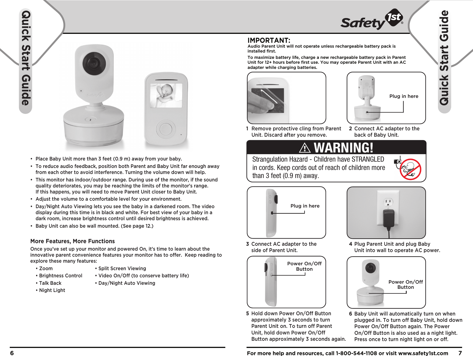 •  Place Baby Unit more than 3 feet (0.9 m) away from your baby.•  To reduce audio feedback, position both Parent and Baby Unit far enough away   from each other to avoid interference. Turning the volume down will help.•  This monitor has indoor/outdoor range. During use of the monitor, if the sound   quality deteriorates, you may be reaching the limits of the monitor’s range.   If this happens, you will need to move Parent Unit closer to Baby Unit. •  Adjust the volume to a comfortable level for your environment.•  Day/Night Auto Viewing lets you see the baby in a darkened room. The video   display during this time is in black and white. For best view of your baby in a   dark room, increase brightness control until desired brightness is achieved.•  Baby Unit can also be wall mounted. (See page 12.)More Features, More FunctionsOnce you’ve set up your monitor and powered On, it’s time to learn about the innovative parent convenience features your monitor has to offer.  Keep reading to explore these many features:  • Zoom    • Split Screen Viewing  • Brightness Control  • Video On/Off (to conserve battery life)  • Talk Back    • Day/Night Auto Viewing  • Night LightFor more help and resources, call 1-800-544-1108 or visit www.safety1st.com 76Quick Start GuideQuick Start GuidePlug in hereIMPORTANT:Audio Parent Unit will not operate unless rechargeable battery pack is installed first.To maximize battery life, charge a new rechargeable battery pack in ParentUnit for 12+ hours before first use. You may operate Parent Unit with an ACadapter while charging batteries. Power On/OffButtonPower On/OffButton1  Remove protective cling from Parent   Unit. Discard after you remove.2  Connect AC adapter to the   back of Baby Unit. 4 Plug Parent Unit and plug Baby   Unit into wall to operate AC power.3  Connect AC adapter to the   side of Parent Unit.6  Baby Unit will automatically turn on when   plugged in. To turn off Baby Unit, hold down   Power On/Off Button again. The Power   On/Off Button is also used as a night light.   Press once to turn night light on or off.5  Hold down Power On/Off Button   approximately 3 seconds to turn   Parent Unit on. To turn off Parent   Unit, hold down Power On/Off   Button approximately 3 seconds again.Strangulation Hazard - Children have STRANGLED in cords. Keep cords out of reach of children more than 3 feet (0.9 m) away.WARNING!Plug in here