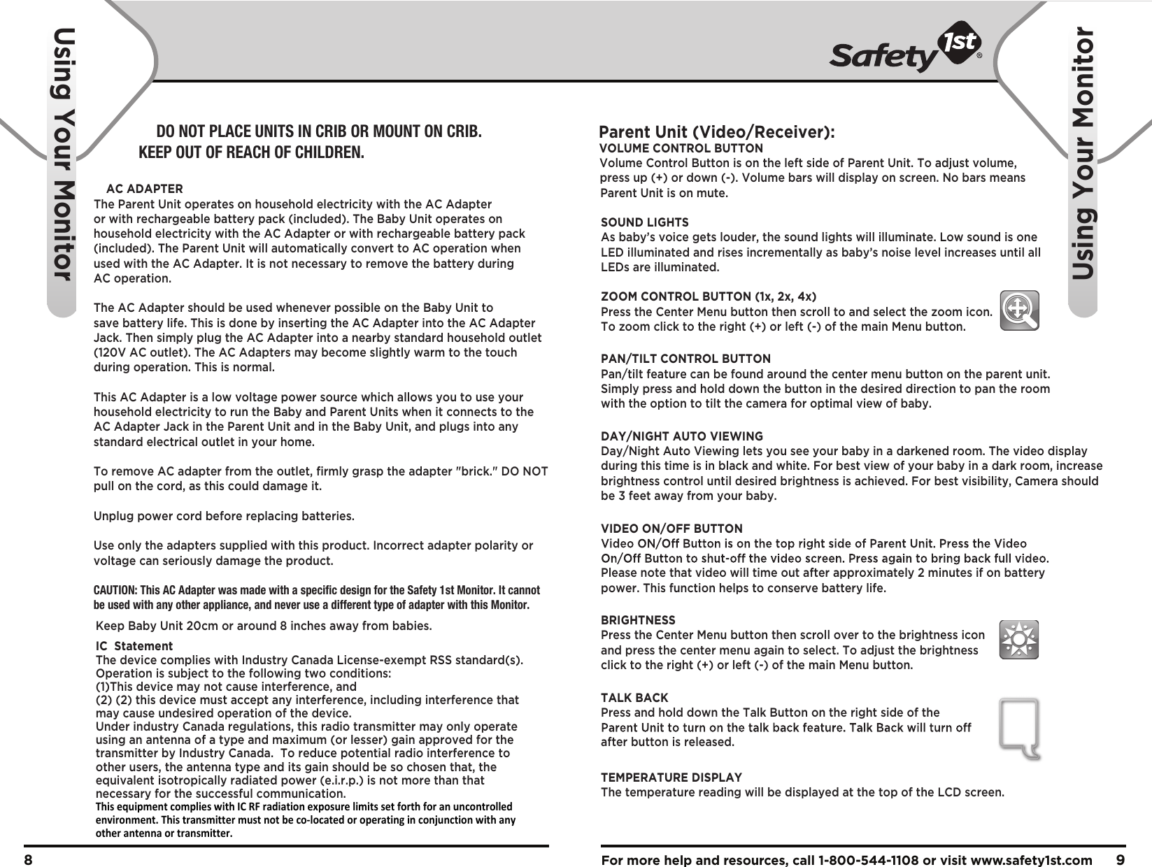 For more help and resources, call 1-800-544-1108 or visit www.safety1st.com 98Using Your MonitorUsing Your MonitorParent Unit (Video/Receiver):VOLUME CONTROL BUTTONVolume Control Button is on the left side of Parent Unit. To adjust volume, press up (+) or down (-). Volume bars will display on screen. No bars means Parent Unit is on mute.SOUND LIGHTSAs baby’s voice gets louder, the sound lights will illuminate. Low sound is one LED illuminated and rises incrementally as baby’s noise level increases until all LEDs are illuminated.ZOOM CONTROL BUTTON (1x, 2x, 4x)Press the Center Menu button then scroll to and select the zoom icon. To zoom click to the right (+) or left (-) of the main Menu button.PAN/TILT CONTROL BUTTONPan/tilt feature can be found around the center menu button on the parent unit. Simply press and hold down the button in the desired direction to pan the room with the option to tilt the camera for optimal view of baby.DAY/NIGHT AUTO VIEWINGDay/Night Auto Viewing lets you see your baby in a darkened room. The video display during this time is in black and white. For best view of your baby in a dark room, increase brightness control until desired brightness is achieved. For best visibility, Camera should be 3 feet away from your baby.VIDEO ON/OFF BUTTONPlease note that video will time out after approximately 2 minutes if on battery power. This function helps to conserve battery life.BRIGHTNESS Press the Center Menu button then scroll over to the brightness icon and press the center menu again to select. To adjust the brightness click to the right (+) or left (-) of the main Menu button.TALK BACK Press and hold down the Talk Button on the right side of the after button is released.TEMPERATURE DISPLAY The temperature reading will be displayed at the top of the LCD screen.DO NOT PLACE UNITS IN CRIB OR MOUNT ON CRIB. KEEP OUT OF REACH OF CHILDREN.AC ADAPTERThe Parent Unit operates on household electricity with the AC Adapter or with rechargeable battery pack (included). The Baby Unit operates on household electricity with the AC Adapter or with rechargeable battery pack (included). The Parent Unit will automatically convert to AC operation when used with the AC Adapter. It is not necessary to remove the battery during AC operation. The AC Adapter should be used whenever possible on the Baby Unit to save battery life. This is done by inserting the AC Adapter into the AC Adapter Jack. Then simply plug the AC Adapter into a nearby standard household outlet (120V AC outlet). The AC Adapters may become slightly warm to the touch during operation. This is normal.This AC Adapter is a low voltage power source which allows you to use your household electricity to run the Baby and Parent Units when it connects to the AC Adapter Jack in the Parent Unit and in the Baby Unit, and plugs into any standard electrical outlet in your home.To remove AC adapter from the outlet, ﬁrmly grasp the adapter &quot;brick.&quot; DO NOT pull on the cord, as this could damage it.Unplug power cord before replacing batteries.Use only the adapters supplied with this product. Incorrect adapter polarity or voltage can seriously damage the product. CAUTION: This AC Adapter was made with a specific design for the Safety 1st Monitor. It cannot be used with any other appliance, and never use a different type of adapter with this Monitor.Keep Baby Unit 20cm or around 8 inches away from babies.IC  StatementThe device complies with Industry Canada License-exempt RSS standard(s).  Operation is subject to the following two conditions:(1)This device may not cause interference, and (2) (2) this device must accept any interference, including interference that may cause undesired operation of the device.Under industry Canada regulations, this radio transmitter may only operate using an antenna of a type and maximum (or lesser) gain approved for the transmitter by Industry Canada.  To reduce potential radio interference to other users, the antenna type and its gain should be so chosen that, the equivalent isotropically radiated power (e.i.r.p.) is not more than that necessary for the successful communication.This equipment complies with IC RF radiation exposure limits set forth for an uncontrolled environment. This transmitter must not be co-located or operating in conjunction with any other antenna or transmitter.