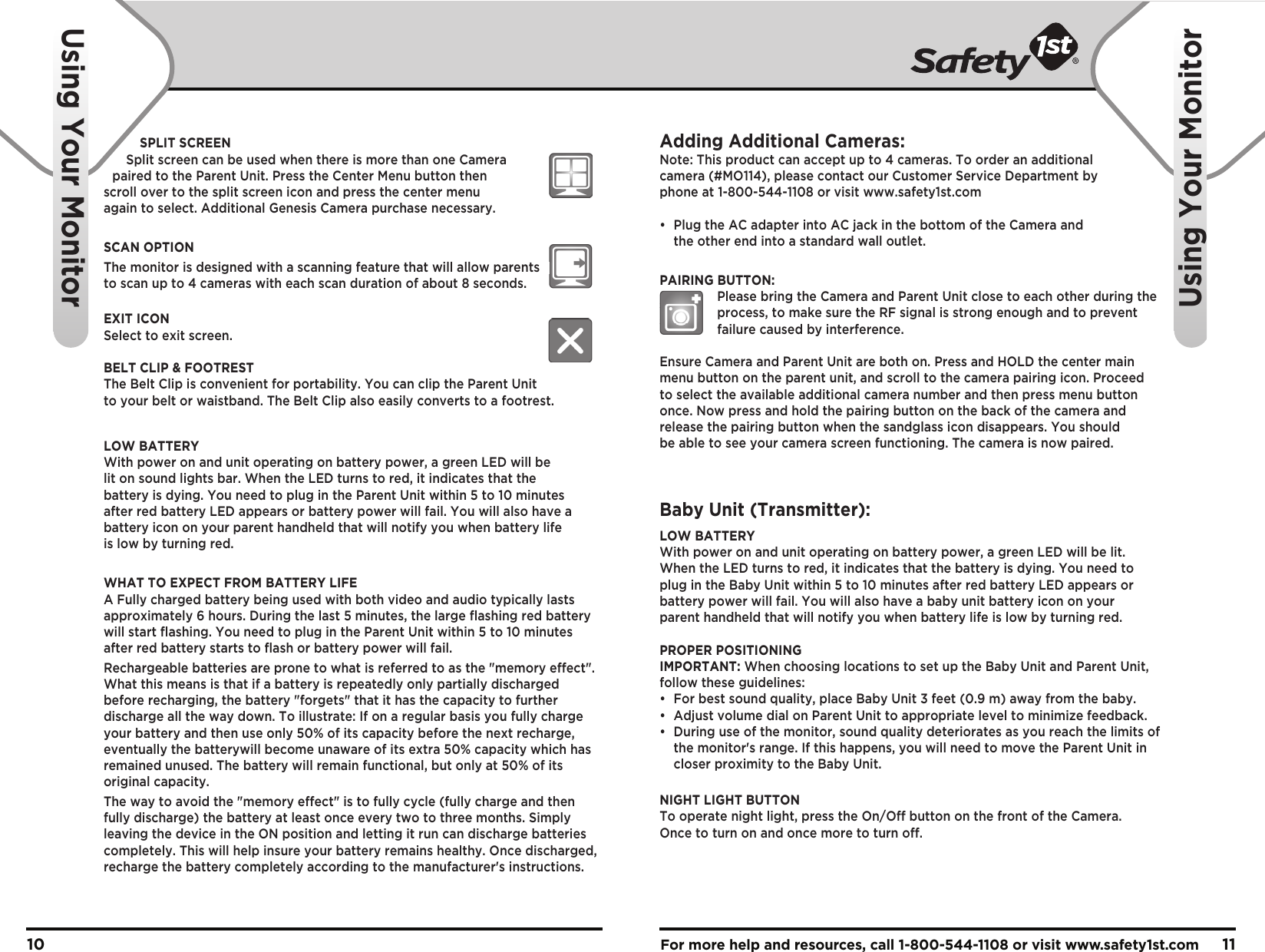 For more help and resources, call 1-800-544-1108 or visit www.safety1st.com 1110Using Your MonitorUsing Your MonitorSPLIT SCREENSplit screen can be used when there is more than one Camera paired to the Parent Unit. Press the Center Menu button then scroll over to the split screen icon and press the center menu again to select. Additional Genesis Camera purchase necessary.SCAN OPTIONThe monitor is designed with a scanning feature that will allow parents    to scan up to 4 cameras with each scan duration of about 8 seconds.EXIT ICONSelect to exit screen.BELT CLIP &amp; FOOTRESTThe Belt Clip is convenient for portability. You can clip the Parent Unit to your belt or waistband. The Belt Clip also easily converts to a footrest.LOW BATTERYWith power on and unit operating on battery power, a green LED will be lit on sound lights bar. When the LED turns to red, it indicates that the battery is dying. You need to plug in the Parent Unit within 5 to 10 minutes after red battery LED appears or battery power will fail. You will also have a battery icon on your parent handheld that will notify you when battery life is low by turning red.WHAT TO EXPECT FROM BATTERY LIFEA Fully charged battery being used with both video and audio typically lasts approximately 6 hours. During the last 5 minutes, the large flashing red battery will start flashing. You need to plug in the Parent Unit within 5 to 10 minutes after red battery starts to flash or battery power will fail.Rechargeable batteries are prone to what is referred to as the &quot;memory effect&quot;. What this means is that if a battery is repeatedly only partially discharged before recharging, the battery &quot;forgets&quot; that it has the capacity to further discharge all the way down. To illustrate: If on a regular basis you fully charge your battery and then use only 50% of its capacity before the next recharge, eventually the batterywill become unaware of its extra 50% capacity which has remained unused. The battery will remain functional, but only at 50% of its original capacity.The way to avoid the &quot;memory effect&quot; is to fully cycle (fully charge and then fully discharge) the battery at least once every two to three months. Simply leaving the device in the ON position and letting it run can discharge batteries completely. This will help insure your battery remains healthy. Once discharged, recharge the battery completely according to the manufacturer&apos;s instructions.Adding Additional Cameras:Note: This product can accept up to 4 cameras. To order an additional camera (#MO114), please contact our Customer Service Department by phone at 1-800-544-1108 or visit www.safety1st.com•  Plug the AC adapter into AC jack in the bottom of the Camera and   the other end into a standard wall outlet.PAIRING BUTTON:    Please bring the Camera and Parent Unit close to each other during the     process, to make sure the RF signal is strong enough and to prevent     failure caused by interference.Ensure Camera and Parent Unit are both on. Press and HOLD the center main menu button on the parent unit, and scroll to the camera pairing icon. Proceed to select the available additional camera number and then press menu button once. Now press and hold the pairing button on the back of the camera and release the pairing button when the sandglass icon disappears. You should be able to see your camera screen functioning. The camera is now paired. Baby Unit (Transmitter):LOW BATTERYWith power on and unit operating on battery power, a green LED will be lit.When the LED turns to red, it indicates that the battery is dying. You need toplug in the Baby Unit within 5 to 10 minutes after red battery LED appears or battery power will fail. You will also have a baby unit battery icon on your parent handheld that will notify you when battery life is low by turning red.PROPER POSITIONINGIMPORTANT: When choosing locations to set up the Baby Unit and Parent Unit, follow these guidelines:•  For best sound quality, place Baby Unit 3 feet (0.9 m) away from the baby.•  Adjust volume dial on Parent Unit to appropriate level to minimize feedback.•  During use of the monitor, sound quality deteriorates as you reach the limits of   the monitor&apos;s range. If this happens, you will need to move the Parent Unit in   closer proximity to the Baby Unit.NIGHT LIGHT BUTTONTo operate night light, press the On/Off button on the front of the Camera. Once to turn on and once more to turn off.      