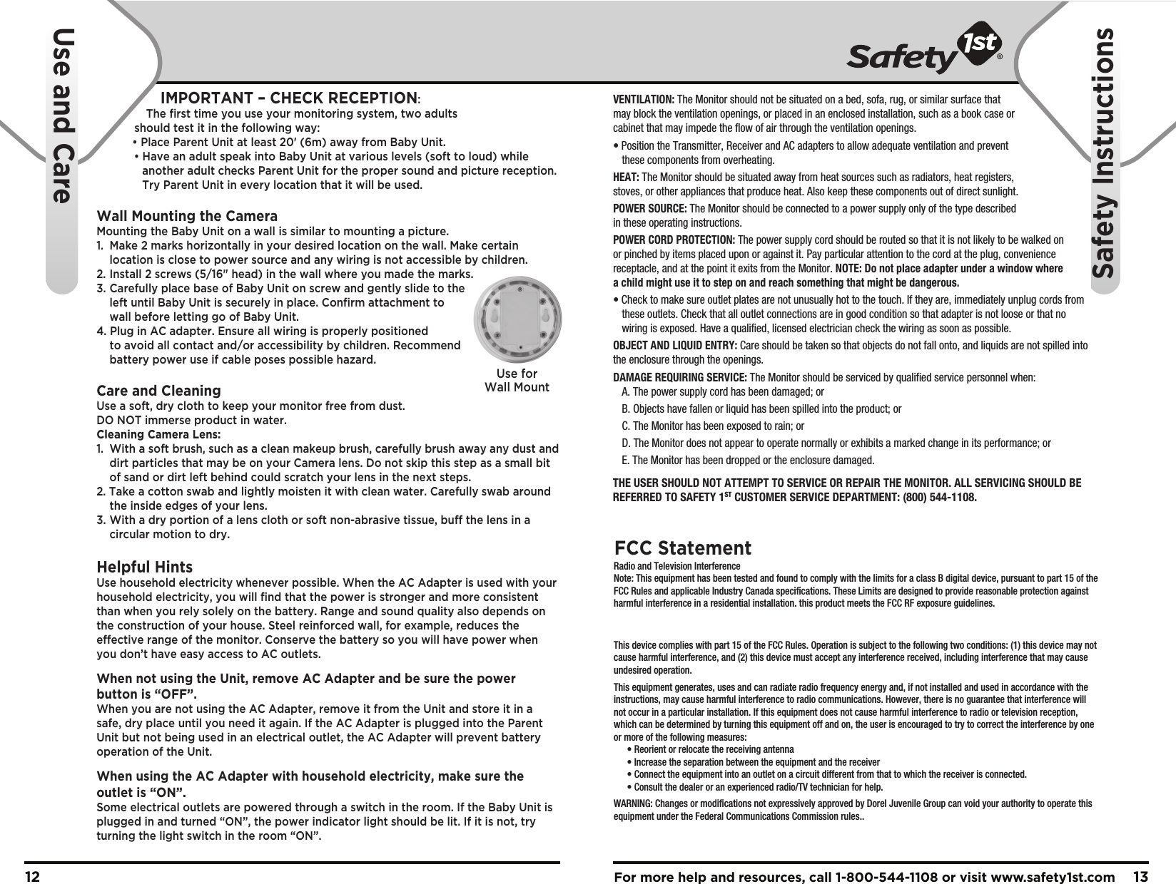 For more help and resources, call 1-800-544-1108 or visit www.safety1st.com 1312VENTILATION: The Monitor should not be situated on a bed, sofa, rug, or similar surface that may block the ventilation openings, or placed in an enclosed installation, such as a book case or cabinet that may impede the flow of air through the ventilation openings.• Position the Transmitter, Receiver and AC adapters to allow adequate ventilation and prevent these components from overheating. HEAT: The Monitor should be situated away from heat sources such as radiators, heat registers, stoves, or other appliances that produce heat. Also keep these components out of direct sunlight.POWER SOURCE: The Monitor should be connected to a power supply only of the type described in these operating instructions.POWER CORD PROTECTION: The power supply cord should be routed so that it is not likely to be walked on or pinched by items placed upon or against it. Pay particular attention to the cord at the plug, convenience receptacle, and at the point it exits from the Monitor. NOTE: Do not place adapter under a window where a child might use it to step on and reach something that might be dangerous.• Check to make sure outlet plates are not unusually hot to the touch. If they are, immediately unplug cords from these outlets. Check that all outlet connections are in good condition so that adapter is not loose or that no wiring is exposed. Have a qualified, licensed electrician check the wiring as soon as possible.OBJECT AND LIQUID ENTRY: Care should be taken so that objects do not fall onto, and liquids are not spilled into the enclosure through the openings.DAMAGE REQUIRING SERVICE: The Monitor should be serviced by qualified service personnel when:A. The power supply cord has been damaged; orB. Objects have fallen or liquid has been spilled into the product; orC. The Monitor has been exposed to rain; orD. The Monitor does not appear to operate normally or exhibits a marked change in its performance; orE. The Monitor has been dropped or the enclosure damaged.Use forWall MountTHE USER SHOULD NOT ATTEMPT TO SERVICE OR REPAIR THE MONITOR. ALL SERVICING SHOULD BE REFERRED TO SAFETY 1ST CUSTOMER SERVICE DEPARTMENT: (800) 544-1108.    Radio and Television InterferenceNote: This equipment has been tested and found to comply with the limits for a class B digital device, pursuant to part 15 of the FCC Rules and applicable Industry Canada specifications. These Limits are designed to provide reasonable protection against harmful interference in a residential installation. this product meets the FCC RF exposure guidelines. This device complies with part 15 of the FCC Rules. Operation is subject to the following two conditions: (1) this device may not cause harmful interference, and (2) this device must accept any interference received, including interference that may cause undesired operation.This equipment generates, uses and can radiate radio frequency energy and, if not installed and used in accordance with the instructions, may cause harmful interference to radio communications. However, there is no guarantee that interference will not occur in a particular installation. If this equipment does not cause harmful interference to radio or television reception, which can be determined by turning this equipment off and on, the user is encouraged to try to correct the interference by one or more of the following measures:• Reorient or relocate the receiving antenna• Increase the separation between the equipment and the receiver• Connect the equipment into an outlet on a circuit different from that to which the receiver is connected.• Consult the dealer or an experienced radio/TV technician for help.WARNING: Changes or modifications not expressively approved by Dorel Juvenile Group can void your authority to operate this equipment under the Federal Communications Commission rules..FCC StatementUse and CareSafety InstructionsIMPORTANT – CHECK RECEPTION:The ﬁrst time you use your monitoring system, two adults should test it in the following way:• Place Parent Unit at least 20&apos; (6m) away from Baby Unit.• Have an adult speak into Baby Unit at various levels (soft to loud) whileanother adult checks Parent Unit for the proper sound and picture reception.Try Parent Unit in every location that it will be used.Wall Mounting the CameraMounting the Baby Unit on a wall is similar to mounting a picture.  1.  Make 2 marks horizontally in your desired location on the wall. Make certainlocation is close to power source and any wiring is not accessible by children.2.  Install 2 screws (5/16&quot; head) in the wall where you made the marks.3.  Carefully place base of Baby Unit on screw and gently slide to theleft until Baby Unit is securely in place. Conﬁrm attachment towall before letting go of Baby Unit.4. Plug in AC adapter. Ensure all wiring is properly positionedto avoid all contact and/or accessibility by children. Recommendbattery power use if cable poses possible hazard.Care and CleaningUse a soft, dry cloth to keep your monitor free from dust. DO NOT immerse product in water.Cleaning Camera Lens:1. With a soft brush, such as a clean makeup brush, carefully brush away any dust anddirt particles that may be on your Camera lens. Do not skip this step as a small bitof sand or dirt left behind could scratch your lens in the next steps.2. Take a cotton swab and lightly moisten it with clean water. Carefully swab aroundthe inside edges of your lens.3. With a dry portion of a lens cloth or soft non-abrasive tissue, bu the lens in acircular motion to dry.Helpful HintsUse household electricity whenever possible. When the AC Adapter is used with your household electricity, you will ﬁnd that the power is stronger and more consistent than when you rely solely on the battery. Range and sound quality also depends on the construction of your house. Steel reinforced wall, for example, reduces the eective range of the monitor. Conserve the battery so you will have power when you don’t have easy access to AC outlets.When not using the Unit, remove AC Adapter and be sure the power button is “OFF”. When you are not using the AC Adapter, remove it from the Unit and store it in a safe, dry place until you need it again. If the AC Adapter is plugged into the Parent Unit but not being used in an electrical outlet, the AC Adapter will prevent battery operation of the Unit.When using the AC Adapter with household electricity, make sure the outlet is “ON”. Some electrical outlets are powered through a switch in the room. If the Baby Unit is plugged in and turned “ON”, the power indicator light should be lit. If it is not, try turning the light switch in the room “ON”.