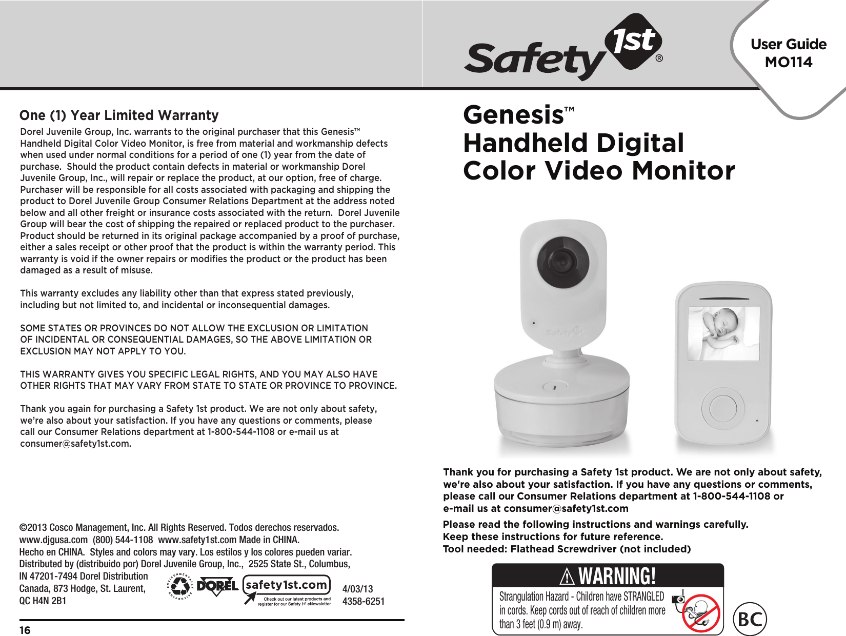 User GuideMO114Genesis™Handheld Digital Color Video Monitor4/03/134358-6251Dorel Juvenile Group, Inc. warrants to the original purchaser that this Genesis™ Handheld Digital Color Video Monitor, is free from material and workmanship defects when used under normal conditions for a period of one (1) year from the date of purchase.  Should the product contain defects in material or workmanship Dorel Juvenile Group, Inc., will repair or replace the product, at our option, free of charge. Purchaser will be responsible for all costs associated with packaging and shipping the product to Dorel Juvenile Group Consumer Relations Department at the address noted below and all other freight or insurance costs associated with the return.  Dorel Juvenile Group will bear the cost of shipping the repaired or replaced product to the purchaser.  Product should be returned in its original package accompanied by a proof of purchase, either a sales receipt or other proof that the product is within the warranty period. This warranty is void if the owner repairs or modiﬁes the product or the product has been damaged as a result of misuse.  This warranty excludes any liability other than that express stated previously, including but not limited to, and incidental or inconsequential damages.SOME STATES OR PROVINCES DO NOT ALLOW THE EXCLUSION OR LIMITATION OF INCIDENTAL OR CONSEQUENTIAL DAMAGES, SO THE ABOVE LIMITATION OR EXCLUSION MAY NOT APPLY TO YOU.THIS WARRANTY GIVES YOU SPECIFIC LEGAL RIGHTS, AND YOU MAY ALSO HAVE OTHER RIGHTS THAT MAY VARY FROM STATE TO STATE OR PROVINCE TO PROVINCE.Thank you again for purchasing a Safety 1st product. We are not only about safety, we’re also about your satisfaction. If you have any questions or comments, please call our Consumer Relations department at 1-800-544-1108 or e-mail us at consumer@safety1st.com.One (1) Year Limited Warranty16Please read the following instructions and warnings carefully.Keep these instructions for future reference.Tool needed: Flathead Screwdriver (not included)Thank you for purchasing a Safety 1st product. We are not only about safety,we&apos;re also about your satisfaction. If you have any questions or comments,please call our Consumer Relations department at 1-800-544-1108 ore-mail us at consumer@safety1st.comStrangulation Hazard - Children have STRANGLED in cords. Keep cords out of reach of children more than 3 feet (0.9 m) away.WARNING!   ©2013 Cosco Management, Inc. All Rights Reserved. Todos derechos reservados. www.djgusa.com  (800) 544-1108  www.safety1st.com Made in CHINA. Hecho en CHINA.  Styles and colors may vary. Los estilos y los colores pueden variar. Distributed by (distribuido por) Dorel Juvenile Group, Inc.,  2525 State St., Columbus, IN 47201-7494 Dorel Distribution Canada, 873 Hodge, St. Laurent, QC H4N 2B1