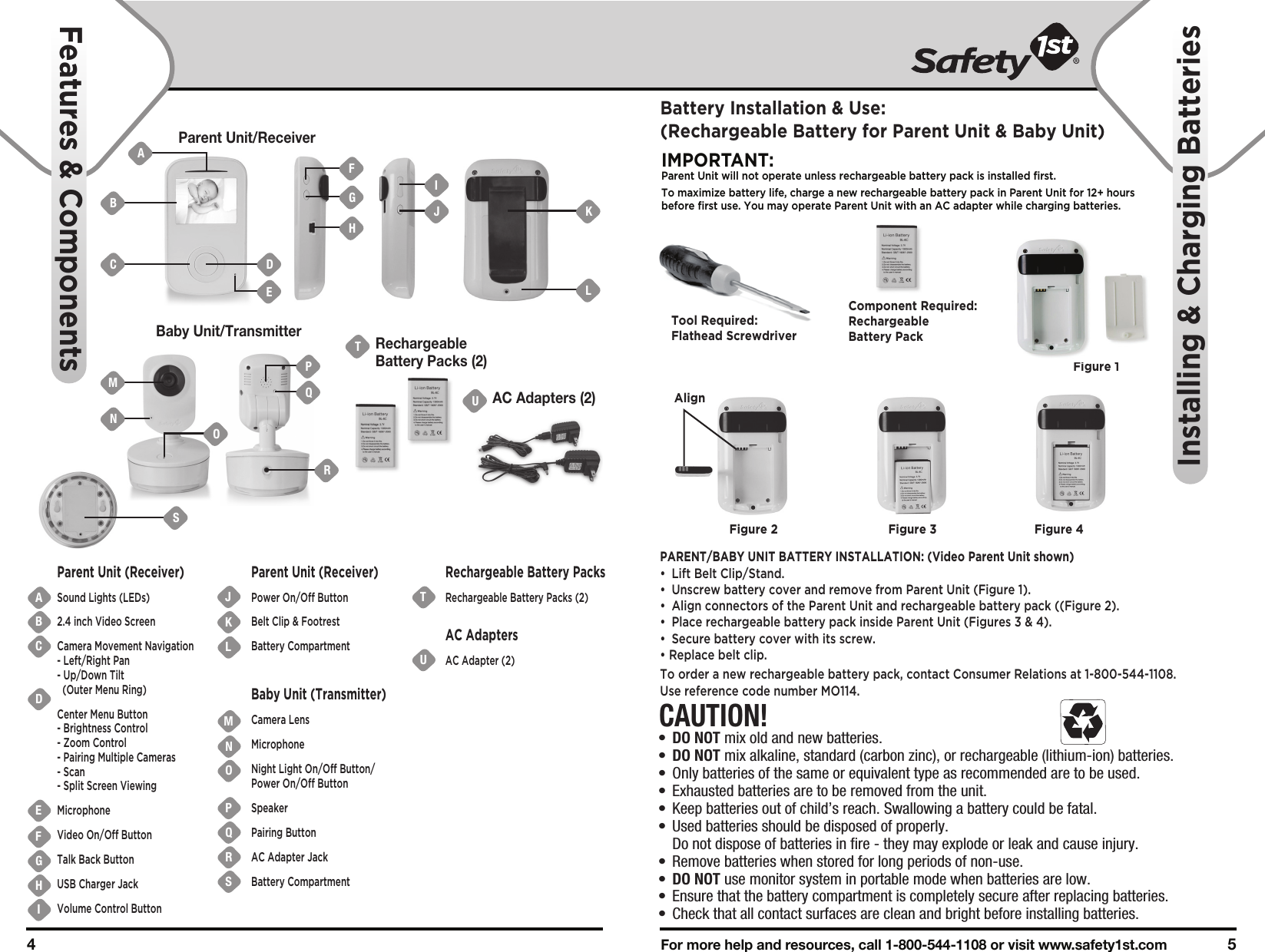 For more help and resources, call 1-800-544-1108 or visit www.safety1st.com 54 Parent Unit/ReceiverBaby Unit/TransmitterUAC Adapters (2)TRechargeableBattery Packs (2)ABCDEFGHIJKUTNMOPQRSLParent Unit (Receiver)Sound Lights (LEDs)2.4 inch Video ScreenCamera Movement Navigation- Left/Right Pan- Up/Down Tilt  (Outer Menu Ring)Center Menu Button- Brightness Control- Zoom Control- Pairing Multiple Cameras- Scan- Split Screen ViewingMicrophoneVideo On/Off ButtonTalk Back ButtonUSB Charger JackVolume Control ButtonParent Unit (Receiver)Power On/Off ButtonBelt Clip &amp; FootrestBattery Compartment Baby Unit (Transmitter)Camera LensMicrophoneNight Light On/Off Button/Power On/Off ButtonSpeakerPairing ButtonAC Adapter JackBattery Compartment Rechargeable Battery PacksRechargeable Battery Packs (2)AC AdaptersAC Adapter (2)Features &amp; ComponentsInstalling &amp; Charging BatteriesCAUTION!•  DO NOT mix old and new batteries.•  DO NOT mix alkaline, standard (carbon zinc), or rechargeable (lithium-ion) batteries.•  Only batteries of the same or equivalent type as recommended are to be used.•  Exhausted batteries are to be removed from the unit.•  Keep batteries out of child’s reach. Swallowing a battery could be fatal.•  Used batteries should be disposed of properly.   Do not dispose of batteries in fire - they may explode or leak and cause injury.•  Remove batteries when stored for long periods of non-use.•  DO NOT use monitor system in portable mode when batteries are low.•  Ensure that the battery compartment is completely secure after replacing batteries.•  Check that all contact surfaces are clean and bright before installing batteries.Battery Installation &amp; Use:(Rechargeable Battery for Parent Unit &amp; Baby Unit)IMPORTANT:Parent Unit will not operate unless rechargeable battery pack is installed first.To maximize battery life, charge a new rechargeable battery pack in Parent Unit for 12+ hours before first use. You may operate Parent Unit with an AC adapter while charging batteries. PARENT/BABY UNIT BATTERY INSTALLATION: (Video Parent Unit shown)• Lift Belt Clip/Stand.•  Unscrew battery cover and remove from Parent Unit (Figure 1).•  Align connectors of the Parent Unit and rechargeable battery pack ((Figure 2). •  Place rechargeable battery pack inside Parent Unit (Figures 3 &amp; 4).•  Secure battery cover with its screw.• Replace belt clip.To order a new rechargeable battery pack, contact Consumer Relations at 1-800-544-1108. Use reference code number MO114.Tool Required:Flathead ScrewdriverFigure 1Component Required:Rechargeable Battery PackFigure 2 Figure 3 Figure 4BMNAC DFGHIJ KLEOQRPSAlign