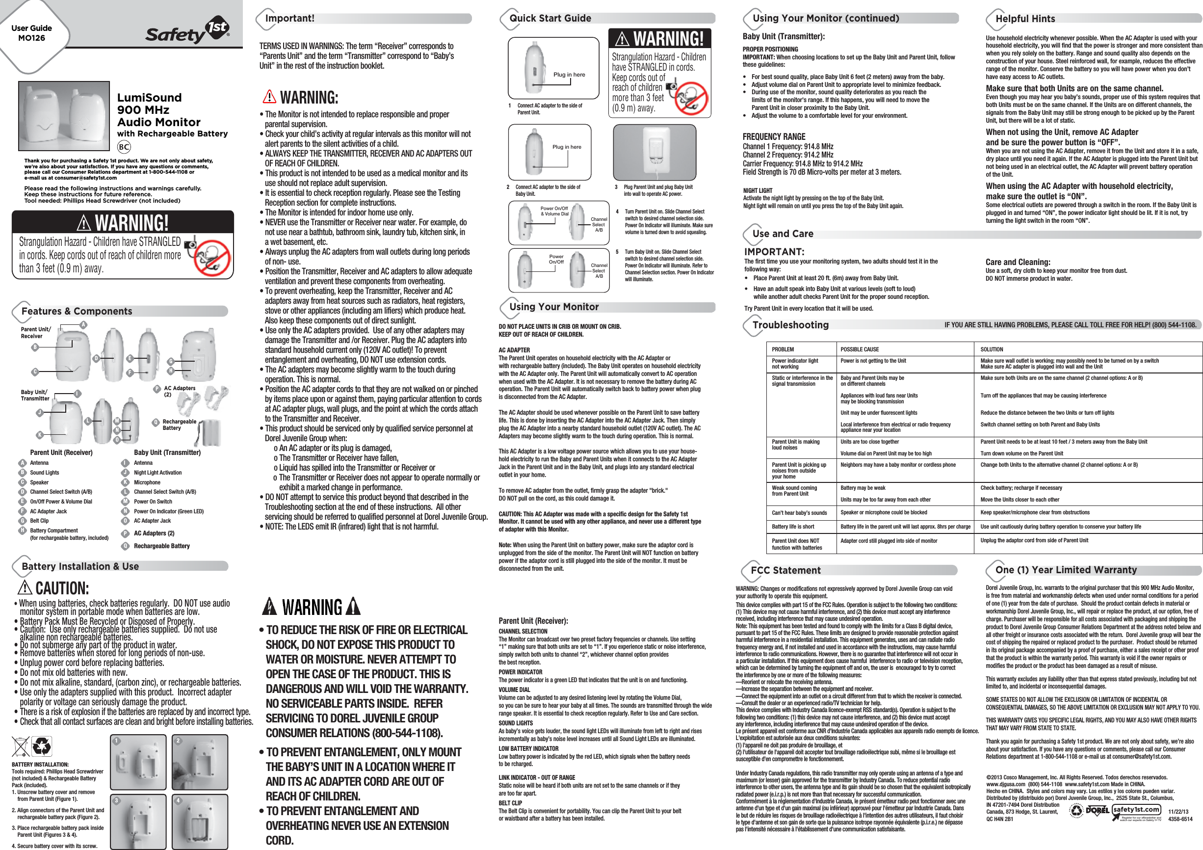 LumiSound900 MHzAudio Monitorwith Rechargeable BatteryFREQUENCY RANGEFeatures &amp; ComponentsQuick Start Guide Using Your Monitor (continued) Helpful HintsUsing Your MonitorOne (1) Year Limited WarrantyTroubleshootingUse and CareIF YOU ARE STILL HAVING PROBLEMS, PLEASE CALL TOLL FREE FOR HELP! (800) 544-1108.©2013 Cosco Management, Inc. All Rights Reserved. Todos derechos reservados.www.djgusa.com  (800) 544-1108  www.safety1st.com Made in CHINA. Hecho en CHINA.  Styles and colors may vary. Los estilos y los colores pueden variar. Distributed by (distribuido por) Dorel Juvenile Group, Inc.,  2525 State St., Columbus, IN 47201-7494 Dorel Distribution Canada, 873 Hodge, St. Laurent,          11/22/13QC H4N 2B1         4358-6514Register for our eNewsletter andwatch our experts on Safety 1stTVsafety1st.comTERMS USED IN WARNINGS: The term “Receiver” corresponds to“Parents Unit” and the term “Transmitter” correspond to “Baby’sUnit” in the rest of the instruction booklet.            WARNING:• The Monitor is not intended to replace responsible and proper   parental supervision.• Check your child’s activity at regular intervals as this monitor will not   alert parents to the silent activities of a child.• ALWAYS KEEP THE TRANSMITTER, RECEIVER AND AC ADAPTERS OUT   OF REACH OF CHILDREN.• This product is not intended to be used as a medical monitor and its   use should not replace adult supervision.• It is essential to check reception regularly. Please see the Testing   Reception section for complete instructions.• The Monitor is intended for indoor home use only.• NEVER use the Transmitter or Receiver near water. For example, do   not use near a bathtub, bathroom sink, laundry tub, kitchen sink, in   a wet basement, etc.• Always unplug the AC adapters from wall outlets during long periods   of non- use.• Position the Transmitter, Receiver and AC adapters to allow adequate   ventilation and prevent these components from overheating.• To prevent overheating, keep the Transmitter, Receiver and AC   adapters away from heat sources such as radiators, heat registers,   stove or other appliances (including am lifiers) which produce heat.    Also keep these components out of direct sunlight.• Use only the AC adapters provided.  Use of any other adapters may   damage the Transmitter and /or Receiver. Plug the AC adapters into   standard household current only (120V AC outlet)! To prevent   entanglement and overheating, DO NOT use extension cords.• The AC adapters may become slightly warm to the touch during   operation. This is normal.• Position the AC adapter cords to that they are not walked on or pinched   by items place upon or against them, paying particular attention to cords   at AC adapter plugs, wall plugs, and the point at which the cords attach   to the Transmitter and Receiver.• This product should be serviced only by qualified service personnel at   Dorel Juvenile Group when:        o An AC adapter or its plug is damaged,        o The Transmitter or Receiver have fallen,        o Liquid has spilled into the Transmitter or Receiver or      o The Transmitter or Receiver does not appear to operate normally or           exhibit a marked change in performance.• DO NOT attempt to service this product beyond that described in the   Troubleshooting section at the end of these instructions.  All other   servicing should be referred to qualified personnel at Dorel Juvenile Group.• NOTE: The LEDS emit IR (infrared) light that is not harmful.Important!Battery Installation &amp; Use• TO REDUCE THE RISK OF FIRE OR ELECTRICAL   SHOCK, DO NOT EXPOSE THIS PRODUCT TO   WATER OR MOISTURE. NEVER ATTEMPT TO   OPEN THE CASE OF THE PRODUCT. THIS IS   DANGEROUS AND WILL VOID THE WARRANTY.    NO SERVICEABLE PARTS INSIDE.  REFER   SERVICING TO DOREL JUVENILE GROUP   CONSUMER RELATIONS (800-544-1108).• TO PREVENT ENTANGLEMENT, ONLY MOUNT   THE BABY’S UNIT IN A LOCATION WHERE IT   AND ITS AC ADAPTER CORD ARE OUT OF   REACH OF CHILDREN.• TO PREVENT ENTANGLEMENT AND   OVERHEATING NEVER USE AN EXTENSION   CORD.Please read the following instructions and warnings carefully.Keep these instructions for future reference.Tool needed: Phillips Head Screwdriver (not included)Thank you for purchasing a Safety 1st product. We are not only about safety,we&apos;re also about your satisfaction. If you have any questions or comments,please call our Consumer Relations department at 1-800-544-1108 ore-mail us at consumer@safety1st.comUser GuideMO126             CAUTION:• When using batteries, check batteries regularly.  DO NOT use audio   monitor system in portable mode when batteries are low.• Battery Pack Must Be Recycled or Disposed of Properly. • Caution:  Use only rechargeable batteries supplied.  Do not use   alkaline non rechargeable batteries. • Do not submerge any part of the product in water.• Remove batteries when stored for long periods of non-use.• Unplug power cord before replacing batteries.• Do not mix old batteries with new.• Do not mix alkaline, standard, (carbon zinc), or rechargeable batteries.• Use only the adapters supplied with this product.  Incorrect adapter   polarity or voltage can seriously damage the product.• There is a risk of explosion if the batteries are replaced by and incorrect type.• Check that all contact surfaces are clean and bright before installing batteries.BATTERY INSTALLATION:Tools required: Phillips Head Screwdriver (not included) &amp; Rechargeable Battery Pack (included).1. Unscrew battery cover and remove   from Parent Unit (Figure 1). 2. Align connectors of the Parent Unit and   rechargeable battery pack (Figure 2).3. Place rechargeable battery pack inside   Parent Unit (Figures 3 &amp; 4).4. Secure battery cover with its screw.Baby Unit (Transmitter):PROPER POSITIONINGIMPORTANT: When choosing locations to set up the Baby Unit and Parent Unit, follow these guidelines:• For best sound quality, place Baby Unit 6 feet (2 meters) away from the baby.• Adjust volume dial on Parent Unit to appropriate level to minimize feedback.• During use of the monitor, sound quality deteriorates as you reach the   limits of the monitor&apos;s range. If this happens, you will need to move the  Parent Unit in closer proximity to the Baby Unit.•  Adjust the volume to a comfortable level for your environment.The first time you use your monitoring system, two adults should test it in the following way:•  Place Parent Unit at least 20 ft. (6m) away from Baby Unit. •  Have an adult speak into Baby Unit at various levels (soft to loud)   while another adult checks Parent Unit for the proper sound reception. Try Parent Unit in every location that it will be used.Care and Cleaning:Use a soft, dry cloth to keep your monitor free from dust. DO NOT immerse product in water.IMPORTANT:Use household electricity whenever possible. When the AC Adapter is used with your household electricity, you will find that the power is stronger and more consistent than when you rely solely on the battery. Range and sound quality also depends on the construction of your house. Steel reinforced wall, for example, reduces the effective range of the monitor. Conserve the battery so you will have power when you don’t have easy access to AC outlets.Make sure that both Units are on the same channel. Even though you may hear you baby’s sounds, proper use of this system requires that both Units must be on the same channel. If the Units are on different channels, the signals from the Baby Unit may still be strong enough to be picked up by the Parent Unit, but there will be a lot of static.When not using the Unit, remove AC Adapter and be sure the power button is “OFF”. When you are not using the AC Adapter, remove it from the Unit and store it in a safe, dry place until you need it again. If the AC Adapter is plugged into the Parent Unit but not being used in an electrical outlet, the AC Adapter will prevent battery operation of the Unit.When using the AC Adapter with household electricity, make sure the outlet is “ON”. Some electrical outlets are powered through a switch in the room. If the Baby Unit is plugged in and turned “ON”, the power indicator light should be lit. If it is not, try turning the light switch in the room “ON”.Dorel Juvenile Group, Inc. warrants to the original purchaser that this 900 MHz Audio Monitor, is free from material and workmanship defects when used under normal conditions for a period of one (1) year from the date of purchase.  Should the product contain defects in material or workmanship Dorel Juvenile Group, Inc., will repair or replace the product, at our option, free of charge. Purchaser will be responsible for all costs associated with packaging and shipping the product to Dorel Juvenile Group Consumer Relations Department at the address noted below and all other freight or insurance costs associated with the return.  Dorel Juvenile group will bear the cost of shipping the repaired or replaced product to the purchaser.  Product should be returned in its original package accompanied by a proof of purchase, either a sales receipt or other proof that the product is within the warranty period. This warranty is void if the owner repairs or modifies the product or the product has been damaged as a result of misuse.  This warranty excludes any liability other than that express stated previously, including but not limited to, and incidental or inconsequential damages.SOME STATES DO NOT ALLOW THE EXCLUSION OR LIMITATION OF INCIDENTAL OR CONSEQUENTIAL DAMAGES, SO THE ABOVE LIMITATION OR EXCLUSION MAY NOT APPLY TO YOU.THIS WARRANTY GIVES YOU SPECIFIC LEGAL RIGHTS, AND YOU MAY ALSO HAVE OTHER RIGHTS THAT MAY VARY FROM STATE TO STATE.Thank you again for purchasing a Safety 1st product. We are not only about safety, we’re also about your satisfaction. If you have any questions or comments, please call our Consumer Relations department at 1-800-544-1108 or e-mail us at consumer@safety1st.com.FCC StatementThis device complies with part 15 of the FCC Rules. Operation is subject to the following two conditions:(1) This device may not cause harmful interference, and (2) this device must accept any interferencereceived, including interference that may cause undesired operation.Note: This equipment has been tested and found to comply with the limits for a Class B digital device,pursuant to part 15 of the FCC Rules. These limits are designed to provide reasonable protection againstharmful interference in a residential installation. This equipment generates, uses and can radiate radiofrequency energy and, if not installed and used in accordance with the instructions, may cause harmfulinterference to radio communications. However, there is no guarantee that interference will not occur ina particular installation. If this equipment does cause harmful  interference to radio or television reception,which can be determined by turning the equipment off and on, the user is  encouraged to try to correctthe interference by one or more of the following measures: —Reorient or relocate the receiving antenna. —Increase the separation between the equipment and receiver. —Connect the equipment into an outlet on a circuit different from that to which the receiver is connected. —Consult the dealer or an experienced radio/TV technician for help. This device complies with Industry Canada licence-exempt RSS standard(s). Operation is subject to thefollowing two conditions: (1) this device may not cause interference, and (2) this device must acceptany interference, including interference that may cause undesired operation of the device.Le présent appareil est conforme aux CNR d&apos;Industrie Canada applicables aux appareils radio exempts de licence.L&apos;exploitation est autorisée aux deux conditions suivantes:(1) l&apos;appareil ne doit pas produire de brouillage, et(2) l&apos;utilisateur de l&apos;appareil doit accepter tout brouillage radioélectrique subi, même si le brouillage estsusceptible d&apos;en compromettre le fonctionnement. Under Industry Canada regulations, this radio transmitter may only operate using an antenna of a type andmaximum (or lesser) gain approved for the transmitter by Industry Canada. To reduce potential radiointerference to other users, the antenna type and its gain should be so chosen that the equivalent isotropicallyradiated power (e.i.r.p.) is not more than that necessary for successful communication. Conformément à la réglementation d&apos;Industrie Canada, le présent émetteur radio peut fonctionner avec uneantenne d&apos;un type et d&apos;un gain maximal (ou inférieur) approuvé pour l&apos;émetteur par Industrie Canada. Dansle but de réduire les risques de brouillage radioélectrique à l&apos;intention des autres utilisateurs, il faut choisirle type d&apos;antenne et son gain de sorte que la puissance isotrope rayonnée équivalente (p.i.r.e.) ne dépassepas l&apos;intensité nécessaire à l&apos;établissement d&apos;une communication satisfaisante.Channel 1 Frequency: 914.8 MHzChannel 2 Frequency: 914.2 MHzCarrier Frequency: 914.8 MHz to 914.2 MHzField Strength is 80 dB Micro-volts per meter at 3 meters.NIGHT LIGHTActivate the night light by pressing on the top of the Baby Unit. Night light will remain on until you press the top of the Baby Unit again.Parent Unit/ReceiverABCDEFGHIJKLMNOQPBaby Unit/TransmitterParent Unit (Receiver)AntennaSound LightsSpeakerChannel Select Switch (A/B)On/Off Power &amp; Volume DialAC Adapter JackBelt ClipBattery Compartment (for rechargeable battery, included)Baby Unit (Transmitter)AntennaNight Light ActivationMicrophoneChannel Select Switch (A/B)Power On SwitchPower On Indicator (Green LED)AC Adapter JackAC Adapters (2)Rechargeable BatteryBCDEFAIPHGKJ3  Plug Parent Unit and plug Baby Unit   into wall to operate AC power.2  Connect AC adapter to the side of   Baby Unit.4  Turn Parent Unit on. Slide Channel Select  switch to desired channel selection side.   Power On Indicator will illuminate. Make sure  volume is turned down to avoid squealing. 5  Turn Baby Unit on. Slide Channel Select  switch to desired channel selection side.   Power On Indicator will illuminate. Refer to   Channel Selection section. Power On Indicator   will illuminate. 1  Connect AC adapter to the side of   Parent Unit.DO NOT PLACE UNITS IN CRIB OR MOUNT ON CRIB. KEEP OUT OF REACH OF CHILDREN.AC ADAPTERThe Parent Unit operates on household electricity with the AC Adapter or with rechargeable battery (included). The Baby Unit operates on household electricity with the AC Adapter only. The Parent Unit will automatically convert to AC operation when used with the AC Adapter. It is not necessary to remove the battery during AC operation. The Parent Unit will automatically switch back to battery power when plug is disconnected from the AC Adapter. The AC Adapter should be used whenever possible on the Parent Unit to save battery life. This is done by inserting the AC Adapter into the AC Adapter Jack. Then simply plug the AC Adapter into a nearby standard household outlet (120V AC outlet). The AC Adapters may become slightly warm to the touch during operation. This is normal.This AC Adapter is a low voltage power source which allows you to use your house-hold electricity to run the Baby and Parent Units when it connects to the AC Adapter Jack in the Parent Unit and in the Baby Unit, and plugs into any standard electrical outlet in your home.To remove AC adapter from the outlet, firmly grasp the adapter &quot;brick.&quot;  DO NOT pull on the cord, as this could damage it. CAUTION: This AC Adapter was made with a specific design for the Safety 1st  Monitor. It cannot be used with any other appliance, and never use a different type of adapter with this Monitor.Note: When using the Parent Unit on battery power, make sure the adaptor cord is unplugged from the side of the monitor. The Parent Unit will NOT function on battery power if the adaptor cord is still plugged into the side of the monitor. It must be disconnected from the unit.Parent Unit (Receiver):CHANNEL SELECTIONThe Monitor can broadcast over two preset factory frequencies or channels. Use setting “1” making sure that both units are set to “1”. If you experience static or noise interference, simply switch both units to channel “2”, whichever channel option provides the best reception.POWER INDICATORThe power indicator is a green LED that indicates that the unit is on and functioning.VOLUME DIALVolume can be adjusted to any desired listening level by rotating the Volume Dial, so you can be sure to hear your baby at all times. The sounds are transmitted through the wide range speaker. It is essential to check reception regularly. Refer to Use and Care section.SOUND LIGHTSAs baby’s voice gets louder, the sound light LEDs will illuminate from left to right and rises incrementally as baby’s noise level increases until all Sound Light LEDs are illuminated.LOW BATTERY INDICATORLow battery power is indicated by the red LED, which signals when the battery needs to be rcharged. LINK INDICATOR - OUT OF RANGEStatic noise will be heard if both units are not set to the same channels or if they are too far apart.BELT CLIPThe Belt Clip is convenient for portability. You can clip the Parent Unit to your belt or waistband after a battery has been installed.Strangulation Hazard - Children have STRANGLED in cords. Keep cords out of reach of children more than 3 feet (0.9 m) away.WARNING!WARNING!Strangulation Hazard - Children have STRANGLED in cords. Keep cords out of reach of children more than 3 feet (0.9 m) away.PROBLEMPower indicator light not workingStatic or interference in the signal transmissionParent Unit is making loud noisesParent Unit is picking up noises from outside your homeWeak sound coming from Parent UnitCan’t hear baby’s sounds POSSIBLE CAUSEPower is not getting to the UnitBaby and Parent Units may be on different channelsAppliances with loud fans near Units may be blocking transmissionUnit may be under fluorescent lightsLocal interference from electrical or radio frequency appliance near your locationUnits are too close togetherVolume dial on Parent Unit may be too highNeighbors may have a baby monitor or cordless phoneBattery may be weakUnits may be too far away from each otherSpeaker or microphone could be blockedSOLUTIONMake sure wall outlet is working; may possibly need to be turned on by a switchMake sure AC adapter is plugged into wall and the UnitMake sure both Units are on the same channel (2 channel options: A or B)Turn off the appliances that may be causing interferenceReduce the distance between the two Units or turn off lightsSwitch channel setting on both Parent and Baby UnitsParent Unit needs to be at least 10 feet / 3 meters away from the Baby UnitTurn down volume on the Parent UnitChange both Units to the alternative channel (2 channel options: A or B)Check battery; recharge if necessaryBattery life is shortParent Unit does NOT function with batteriesBattery life in the parent unit will last approx. 8hrs per chargeAdapter cord still plugged into side of monitorUse unit cautiously during battery operation to conserve your battery lifeUnplug the adaptor cord from side of Parent UnitMove the Units closer to each otherKeep speaker/microphone clear from obstructions1 234LNOMAC Adapters(2)Plug in herePlug in herePower On/Off &amp; Volume DialChannelSelect A/BChannelSelect A/BPowerOn/OffRechargeableBatteryQWARNING: Changes or modifications not expressively approved by Dorel Juvenile Group can void your authority to operate this equipment.Field Strength is 70 dB Micro-volts per meter at 3 meters.