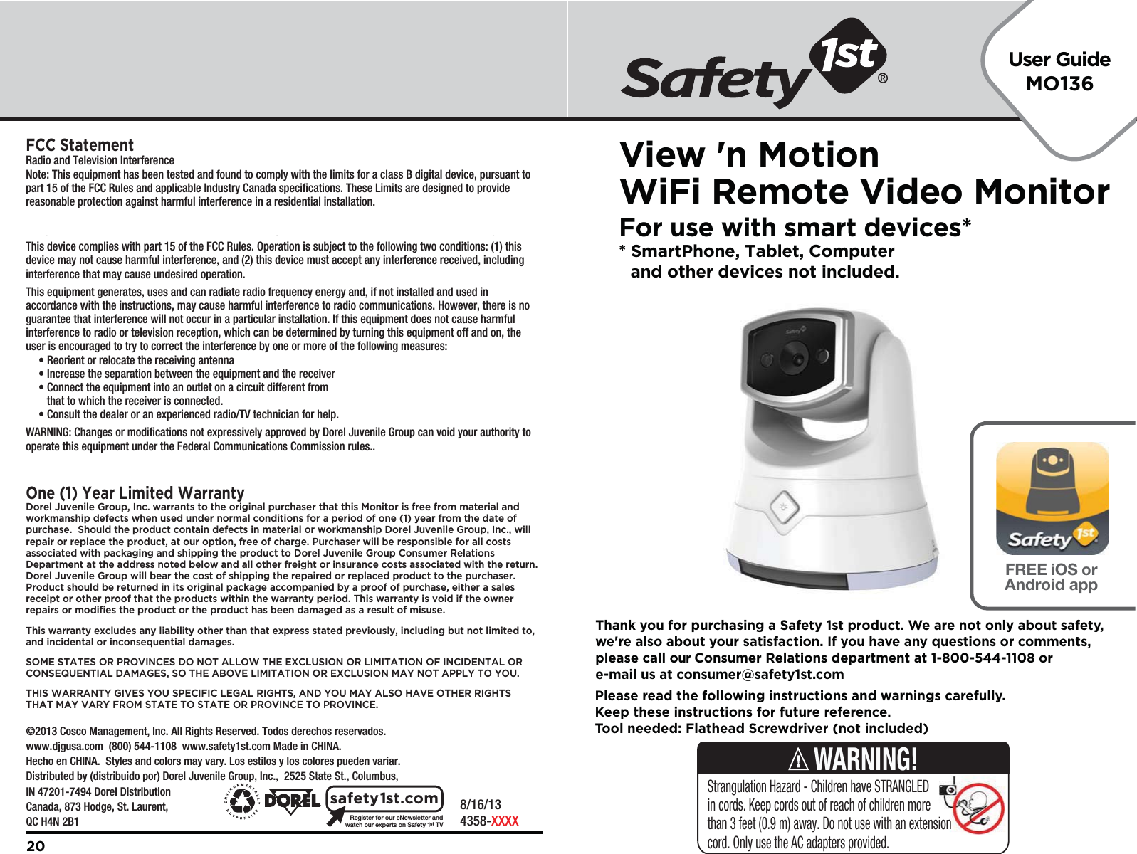 User GuideMO136    8/16/134358-XXXXRegister for our eNewsletter andwatch our experts on Safety 1stTVsafety1st.com20Please read the following instructions and warnings carefully.Keep these instructions for future reference.Tool needed: Flathead Screwdriver (not included)Thank you for purchasing a Safety 1st product. We are not only about safety,we&apos;re also about your satisfaction. If you have any questions or comments,please call our Consumer Relations department at 1-800-544-1108 ore-mail us at consumer@safety1st.comStrangulation Hazard - Children have STRANGLED in cords. Keep cords out of reach of children more than 3 feet (0.9 m) away. Do not use with an extension cord. Only use the AC adapters provided.WARNING!    ©2013 Cosco Management, Inc. All Rights Reserved. Todos derechos reservados. www.djgusa.com  (800) 544-1108  www.safety1st.com Made in CHINA. Hecho en CHINA.  Styles and colors may vary. Los estilos y los colores pueden variar. Distributed by (distribuido por) Dorel Juvenile Group, Inc.,  2525 State St., Columbus, IN 47201-7494 Dorel Distribution Canada, 873 Hodge, St. Laurent, QC H4N 2B1View &apos;n MotionWiFi Remote Video MonitorFor use with smart devices** SmartPhone, Tablet, Computer   and other devices not included.FREE iOS orAndroid appFCC StatementRadio and Television InterferenceNote: This equipment has been tested and found to comply with the limits for a class B digital device, pursuant to part 15 of the FCC Rules and applicable Industry Canada specifications. These Limits are designed to provide reasonable protection against harmful interference in a residential installation. For body worn operation, this product has been tested and meets the FCC RF exposure guidelines when used with the belt clip supplied or designed with this product. Use of other accessories may not ensure compliance with the FCC exposure guidelines.This device complies with part 15 of the FCC Rules. Operation is subject to the following two conditions: (1) this device may not cause harmful interference, and (2) this device must accept any interference received, including interference that may cause undesired operation.This equipment generates, uses and can radiate radio frequency energy and, if not installed and used in accordance with the instructions, may cause harmful interference to radio communications. However, there is no guarantee that interference will not occur in a particular installation. If this equipment does not cause harmful interference to radio or television reception, which can be determined by turning this equipment off and on, the user is encouraged to try to correct the interference by one or more of the following measures:  • Reorient or relocate the receiving antenna  • Increase the separation between the equipment and the receiver  • Connect the equipment into an outlet on a circuit different from      that to which the receiver is connected.  • Consult the dealer or an experienced radio/TV technician for help.WARNING: Changes or modifications not expressively approved by Dorel Juvenile Group can void your authority to operate this equipment under the Federal Communications Commission rules..This Category II radiocommunication device complies with Industry Canada Standard RSS-310.One (1) Year Limited WarrantyDorel Juvenile Group, Inc. warrants to the original purchaser that this Monitor is free from material and workmanship defects when used under normal conditions for a period of one (1) year from the date of purchase.  Should the product contain defects in material or workmanship Dorel Juvenile Group, Inc., will repair or replace the product, at our option, free of charge. Purchaser will be responsible for all costs associated with packaging and shipping the product to Dorel Juvenile Group Consumer Relations Department at the address noted below and all other freight or insurance costs associated with the return.  Dorel Juvenile Group will bear the cost of shipping the repaired or replaced product to the purchaser.  Product should be returned in its original package accompanied by a proof of purchase, either a sales receipt or other proof that the products within the warranty period. This warranty is void if the owner repairs or modifies the product or the product has been damaged as a result of misuse.  This warranty excludes any liability other than that express stated previously, including but not limited to, and incidental or inconsequential damages.SOME STATES OR PROVINCES DO NOT ALLOW THE EXCLUSION OR LIMITATION OF INCIDENTAL OR CONSEQUENTIAL DAMAGES, SO THE ABOVE LIMITATION OR EXCLUSION MAY NOT APPLY TO YOU.THIS WARRANTY GIVES YOU SPECIFIC LEGAL RIGHTS, AND YOU MAY ALSO HAVE OTHER RIGHTS THAT MAY VARY FROM STATE TO STATE OR PROVINCE TO PROVINCE.