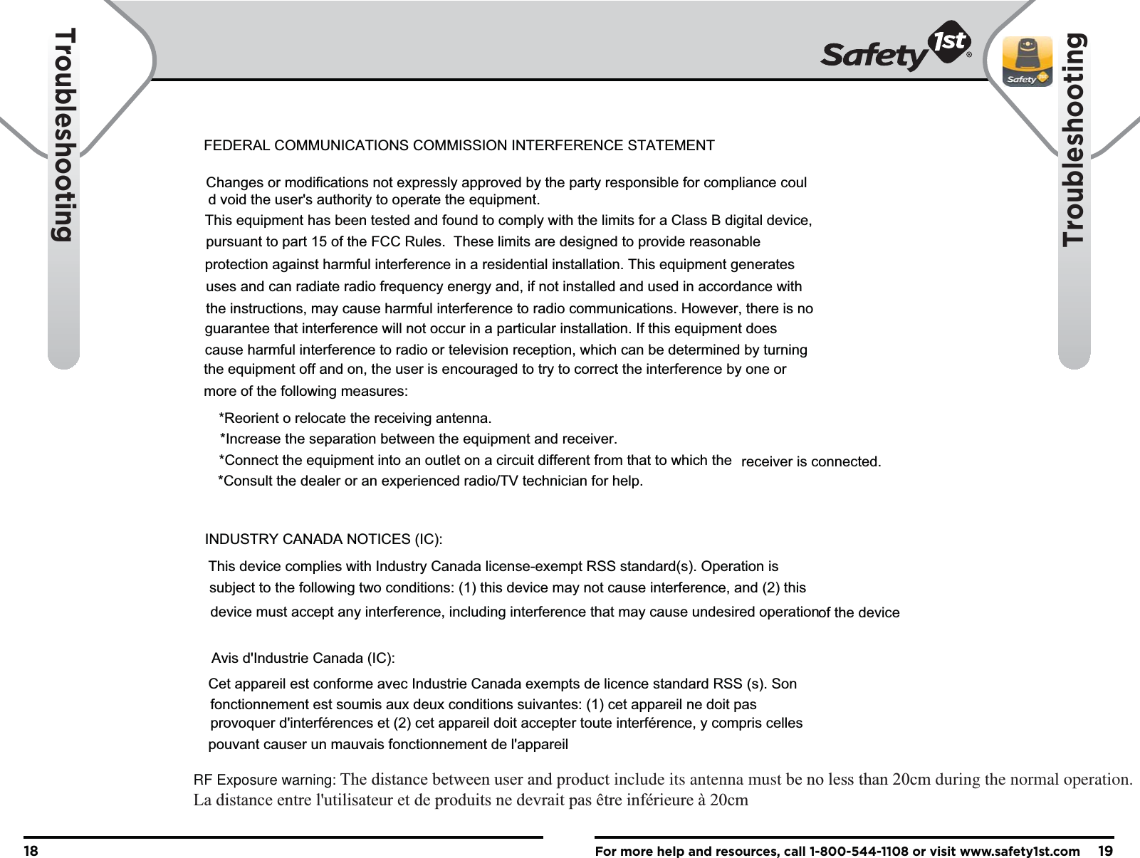 For more help and resources, call 1-800-544-1108 or visit www.safety1st.com1918TroubleshootingTroubleshootingTroubleshooting copy - TBD - See rough draft/Word DocumentFEDERAL COMMUNICATIONS COMMISSION INTERFERENCE STATEMENTChanges or modifications not expressly approved by the party responsible for compliance could void the user&apos;s authority to operate the equipment. This equipment has been tested and found to comply with the limits for a Class B digital device,pursuant to part 15 of the FCC Rules.  These limits are designed to provide reasonableprotection against harmful interference in a residential installation. This equipment generatesuses and can radiate radio frequency energy and, if not installed and used in accordance withthe instructions, may cause harmful interference to radio communications. However, there is noguarantee that interference will not occur in a particular installation. If this equipment doescause harmful interference to radio or television reception, which can be determined by turningthe equipment off and on, the user is encouraged to try to correct the interference by one ormore of the following measures: *Reorient o relocate the receiving antenna. *Increase the separation between the equipment and receiver.*Connect the equipment into an outlet on a circuit different from that to which the receiver is connected.*Consult the dealer or an experienced radio/TV technician for help.INDUSTRY CANADA NOTICES (IC):This device complies with Industry Canada license-exempt RSS standard(s). Operation issubject to the following two conditions: (1) this device may not cause interference, and (2) thisdevice must accept any interference, including interference that may cause undesired operationof the deviceAvis d&apos;Industrie Canada (IC):Cet appareil est conforme avec Industrie Canada exempts de licence standard RSS (s). Sonfonctionnement est soumis aux deux conditions suivantes: (1) cet appareil ne doit pasprovoquer d&apos;interférences et (2) cet appareil doit accepter toute interférence, y compris cellespouvant causer un mauvais fonctionnement de l&apos;appareilRF Exposure warning: The distance between user and product include its antenna must be no less than 20cm during the normal operation.La distance entre l&apos;utilisateur et de produits ne devrait pas être inférieure à 20cm 