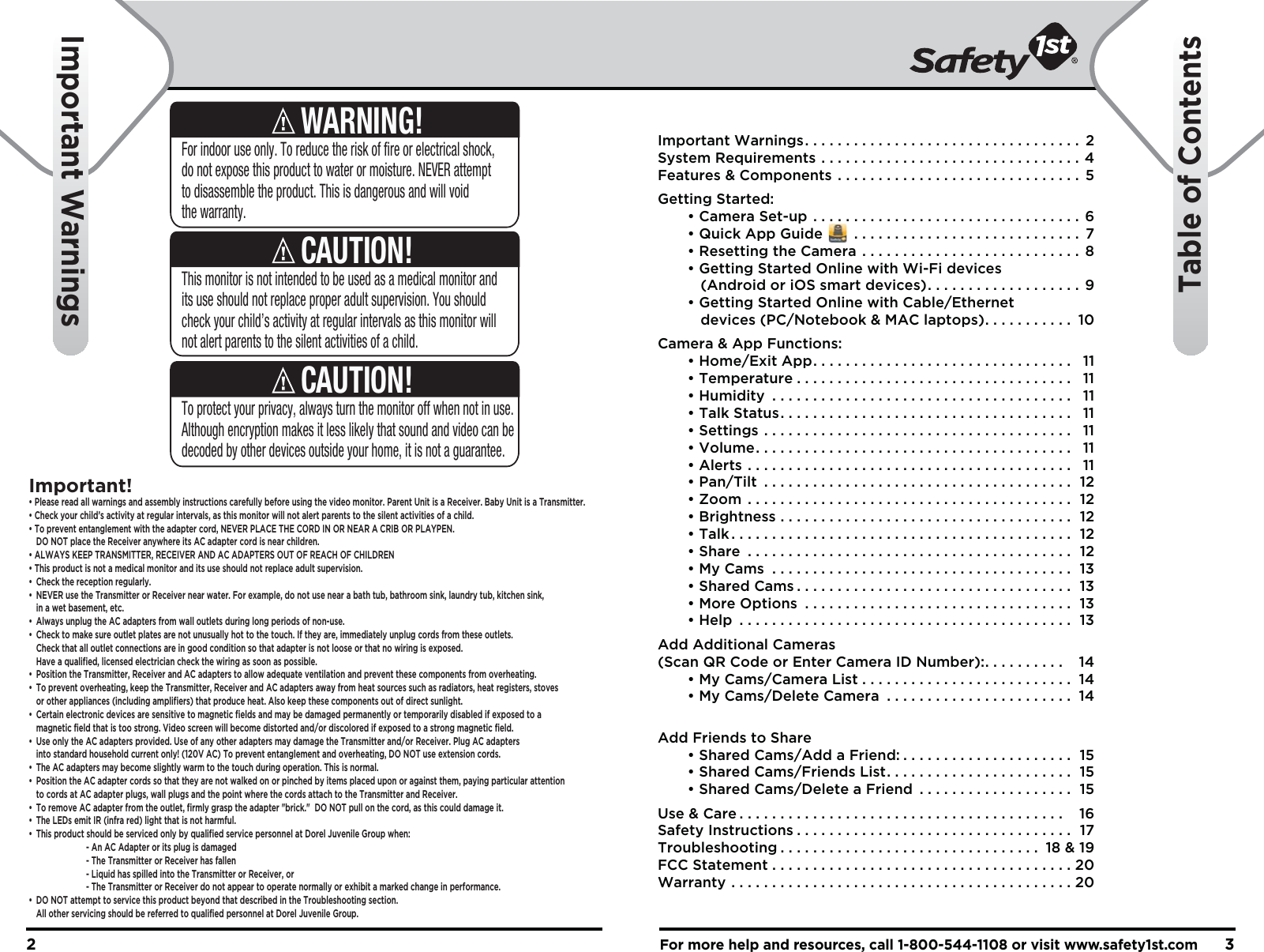 For more help and resources, call 1-800-544-1108 or visit www.safety1st.com32Important Warnings. . . . . . . . . . . . . . . . . . . . . . . . . . . . . . . . . .  2System Requirements . . . . . . . . . . . . . . . . . . . . . . . . . . . . . . . . 4Features &amp; Components . . . . . . . . . . . . . . . . . . . . . . . . . . . . . .  5Getting Started:  • Camera Set-up . . . . . . . . . . . . . . . . . . . . . . . . . . . . . . . . . 6  • Quick App Guide       . . . . . . . . . . . . . . . . . . . . . . . . . . . .  7  • Resetting the Camera . . . . . . . . . . . . . . . . . . . . . . . . . . .  8  • Getting Started Online with Wi-Fi devices      (Android or iOS smart devices). . . . . . . . . . . . . . . . . . .  9  • Getting Started Online with Cable/Ethernet      devices (PC/Notebook &amp; MAC laptops). . . . . . . . . . .  10Camera &amp; App Functions:  • Home/Exit App. . . . . . . . . . . . . . . . . . . . . . . . . . . . . . . .  11  • Temperature . . . . . . . . . . . . . . . . . . . . . . . . . . . . . . . . . .  11  • Humidity . . . . . . . . . . . . . . . . . . . . . . . . . . . . . . . . . . . . .  11  • Talk Status. . . . . . . . . . . . . . . . . . . . . . . . . . . . . . . . . . . .  11  • Settings . . . . . . . . . . . . . . . . . . . . . . . . . . . . . . . . . . . . . .  11  • Volume. . . . . . . . . . . . . . . . . . . . . . . . . . . . . . . . . . . . . . .  11  • Alerts . . . . . . . . . . . . . . . . . . . . . . . . . . . . . . . . . . . . . . . .  11  • Pan/Tilt . . . . . . . . . . . . . . . . . . . . . . . . . . . . . . . . . . . . . .  12  • Zoom . . . . . . . . . . . . . . . . . . . . . . . . . . . . . . . . . . . . . . . .  12  • Brightness . . . . . . . . . . . . . . . . . . . . . . . . . . . . . . . . . . . .  12  • Talk . . . . . . . . . . . . . . . . . . . . . . . . . . . . . . . . . . . . . . . . . .  12  • Share . . . . . . . . . . . . . . . . . . . . . . . . . . . . . . . . . . . . . . . .  12  • My Cams . . . . . . . . . . . . . . . . . . . . . . . . . . . . . . . . . . . . .  13  • Shared Cams . . . . . . . . . . . . . . . . . . . . . . . . . . . . . . . . . .  13  • More Options . . . . . . . . . . . . . . . . . . . . . . . . . . . . . . . . .  13  • Help . . . . . . . . . . . . . . . . . . . . . . . . . . . . . . . . . . . . . . . . .  13Add Additional Cameras(Scan QR Code or Enter Camera ID Number):. . . . . . . . . .   14  • My Cams/Camera List . . . . . . . . . . . . . . . . . . . . . . . . . .  14  • My Cams/Delete Camera . . . . . . . . . . . . . . . . . . . . . . .  14Add Friends to Share  • Shared Cams/Add a Friend: . . . . . . . . . . . . . . . . . . . . .  15  • Shared Cams/Friends List. . . . . . . . . . . . . . . . . . . . . . .  15  • Shared Cams/Delete a Friend . . . . . . . . . . . . . . . . . . .  15Use &amp; Care . . . . . . . . . . . . . . . . . . . . . . . . . . . . . . . . . . . . . . . .   16Safety Instructions . . . . . . . . . . . . . . . . . . . . . . . . . . . . . . . . . .  17Troubleshooting . . . . . . . . . . . . . . . . . . . . . . . . . . . . . . . .  18 &amp; 19FCC Statement . . . . . . . . . . . . . . . . . . . . . . . . . . . . . . . . . . . . . 20Warranty . . . . . . . . . . . . . . . . . . . . . . . . . . . . . . . . . . . . . . . . . . 20Important WarningsTable of ContentsThis monitor is not intended to be used as a medical monitor and its use should not replace proper adult supervision. You should check your child’s activity at regular intervals as this monitor will not alert parents to the silent activities of a child.CAUTION!To protect your privacy, always turn the monitor off when not in use.  Although encryption makes it less likely that sound and video can be decoded by other devices outside your home, it is not a guarantee.CAUTION!For indoor use only. To reduce the risk of fire or electrical shock, do not expose this product to water or moisture. NEVER attempt to disassemble the product. This is dangerous and will void the warranty.WARNING!Important!• Please read all warnings and assembly instructions carefully before using the video monitor. Parent Unit is a Receiver. Baby Unit is a Transmitter.• Check your child’s activity at regular intervals, as this monitor will not alert parents to the silent activities of a child. • To prevent entanglement with the adapter cord, NEVER PLACE THE CORD IN OR NEAR A CRIB OR PLAYPEN.  DO NOT place the Receiver anywhere its AC adapter cord is near children. • ALWAYS KEEP TRANSMITTER, RECEIVER AND AC ADAPTERS OUT OF REACH OF CHILDREN• This product is not a medical monitor and its use should not replace adult supervision. • Check the reception regularly. •  NEVER use the Transmitter or Receiver near water. For example, do not use near a bath tub, bathroom sink, laundry tub, kitchen sink,   in a wet basement, etc. •  Always unplug the AC adapters from wall outlets during long periods of non-use. •  Check to make sure outlet plates are not unusually hot to the touch. If they are, immediately unplug cords from these outlets.   Check that all outlet connections are in good condition so that adapter is not loose or that no wiring is exposed.   Have a qualified, licensed electrician check the wiring as soon as possible.•  Position the Transmitter, Receiver and AC adapters to allow adequate ventilation and prevent these components from overheating. •  To prevent overheating, keep the Transmitter, Receiver and AC adapters away from heat sources such as radiators, heat registers, stoves   or other appliances (including amplifiers) that produce heat. Also keep these components out of direct sunlight. •  Certain electronic devices are sensitive to magnetic fields and may be damaged permanently or temporarily disabled if exposed to a   magnetic field that is too strong. Video screen will become distorted and/or discolored if exposed to a strong magnetic field.•  Use only the AC adapters provided. Use of any other adapters may damage the Transmitter and/or Receiver. Plug AC adapters   into standard household current only! (120V AC) To prevent entanglement and overheating, DO NOT use extension cords. •  The AC adapters may become slightly warm to the touch during operation. This is normal.•  Position the AC adapter cords so that they are not walked on or pinched by items placed upon or against them, paying particular attention   to cords at AC adapter plugs, wall plugs and the point where the cords attach to the Transmitter and Receiver.•  To remove AC adapter from the outlet, firmly grasp the adapter &quot;brick.&quot;  DO NOT pull on the cord, as this could damage it. •  The LEDs emit IR (infra red) light that is not harmful.•  This product should be serviced only by qualified service personnel at Dorel Juvenile Group when:    - An AC Adapter or its plug is damaged    - The Transmitter or Receiver has fallen    - Liquid has spilled into the Transmitter or Receiver, or    - The Transmitter or Receiver do not appear to operate normally or exhibit a marked change in performance.•  DO NOT attempt to service this product beyond that described in the Troubleshooting section.   All other servicing should be referred to qualified personnel at Dorel Juvenile Group.