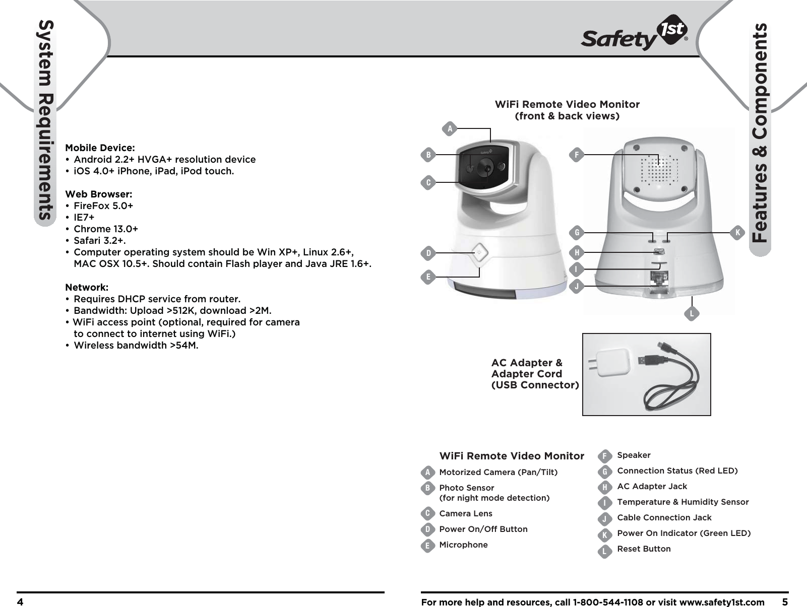 For more help and resources, call 1-800-544-1108 or visit www.safety1st.com54System RequirementsFeatures &amp; ComponentsMobile Device:•  Android 2.2+ HVGA+ resolution device•  iOS 4.0+ iPhone, iPad, iPod touch.Web Browser:• FireFox 5.0+• IE7+• Chrome 13.0+• Safari 3.2+. •  Computer operating system should be Win XP+, Linux 2.6+,   MAC OSX 10.5+. Should contain Flash player and Java JRE 1.6+.Network:•  Requires DHCP service from router. •  Bandwidth: Upload &gt;512K, download &gt;2M. • WiFi access point (optional, required for camera   to connect to internet using WiFi.) • Wireless bandwidth &gt;54M.ABCDEFGHIJKLWiFi Remote Video Monitor Motorized Camera (Pan/Tilt)Photo Sensor(for night mode detection)Camera LensPower On/Off ButtonMicrophoneSpeakerConnection Status (Red LED)AC Adapter JackTemperature &amp; Humidity SensorCable Connection JackPower On Indicator (Green LED)Reset ButtonAC Adapter &amp; Adapter Cord(USB Connector)WiFi Remote Video Monitor(front &amp; back views)B FGHJIKCDEAL