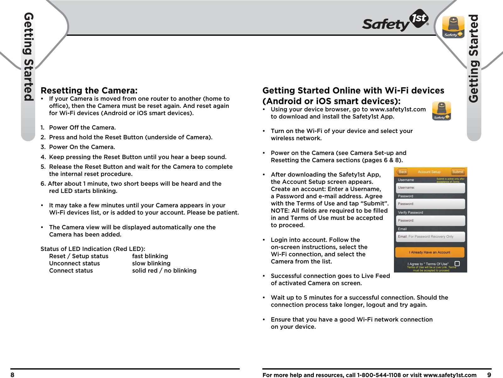 For more help and resources, call 1-800-544-1108 or visit www.safety1st.com98Getting StartedGetting StartedResetting the Camera:•  If your Camera is moved from one router to another (home to    office), then the Camera must be reset again. And reset again   for Wi-Fi devices (Android or iOS smart devices).1. Power Off the Camera.2.  Press and hold the Reset Button (underside of Camera).3.  Power On the Camera.4.  Keep pressing the Reset Button until you hear a beep sound.5.  Release the Reset Button and wait for the Camera to complete   the internal reset procedure.6. After about 1 minute, two short beeps will be heard and the   red LED starts blinking.•   It may take a few minutes until your Camera appears in your   Wi-Fi devices list, or is added to your account. Please be patient.•  The Camera view will be displayed automatically one the   Camera has been added.Status of LED Indication (Red LED):  Reset / Setup status    fast blinking  Unconnect status    slow blinking  Connect status    solid red / no blinkingGetting Started Online with Wi-Fi devices (Android or iOS smart devices):•  Using your device browser, go to www.safety1st.com   to download and install the Safety1st App.•  Turn on the Wi-Fi of your device and select your  wireless network.•  Power on the Camera (see Camera Set-up and   Resetting the Camera sections (pages 6 &amp; 8).•  After downloading the Safety1st App,   the Account Setup screen appears.   Create an account: Enter a Username,   a Password and e-mail address. Agree   with the Terms of Use and tap “Submit”.  NOTE: All fields are required to be filled   in and Terms of Use must be accepted  to proceed.•  Login into account. Follow the   on-screen instructions, select the   Wi-Fi connection, and select the   Camera from the list.•  Successful connection goes to Live Feed   of activated Camera on screen.•  Wait up to 5 minutes for a successful connection. Should the   connection process take longer, logout and try again.•  Ensure that you have a good Wi-Fi network connection   on your device.