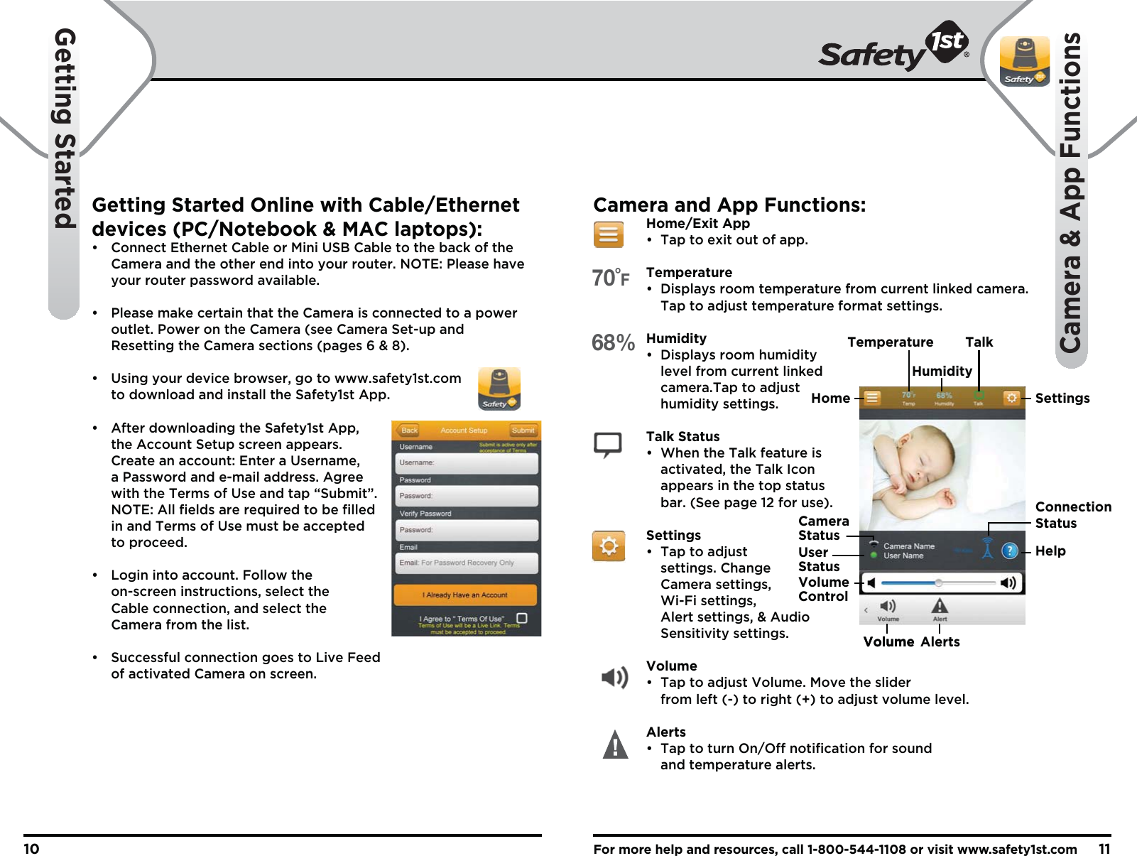 For more help and resources, call 1-800-544-1108 or visit www.safety1st.com1110Getting StartedCamera &amp; App FunctionsGetting Started Online with Cable/Ethernet devices (PC/Notebook &amp; MAC laptops):•  Connect Ethernet Cable or Mini USB Cable to the back of the   Camera and the other end into your router. NOTE: Please have   your router password available.•  Please make certain that the Camera is connected to a power   outlet. Power on the Camera (see Camera Set-up and   Resetting the Camera sections (pages 6 &amp; 8).•  Using your device browser, go to www.safety1st.com   to download and install the Safety1st App.•  After downloading the Safety1st App,   the Account Setup screen appears.   Create an account: Enter a Username,   a Password and e-mail address. Agree   with the Terms of Use and tap “Submit”.  NOTE: All fields are required to be filled   in and Terms of Use must be accepted  to proceed.•  Login into account. Follow the   on-screen instructions, select the   Cable connection, and select the  Camera from the list.•  Successful connection goes to Live Feed   of activated Camera on screen.Camera and App Functions: Home/Exit App  •  Tap to exit out of app. Temperature  •  Displays room temperature from current linked camera.    Tap to adjust temperature format settings. Humidity • Displays room humidity    level from current linked   camera.Tap to adjust   humidity settings. Talk Status  •  When the Talk feature is     activated, the Talk Icon     appears in the top status     bar. (See page 12 for use). Settings  •  Tap to adjust   settings. Change   Camera settings,   Wi-Fi settings,     Alert settings, &amp; Audio   Sensitivity settings. Volume  •  Tap to adjust Volume. Move the slider     from left (-) to right (+) to adjust volume level. Alerts  •  Tap to turn On/Off notification for sound   and temperature alerts.Home SettingsConnectionStatusCameraStatusUserStatusVolumeControlHelpTemperature TalkHumidityVolumeVolume Alerts70˚F68%