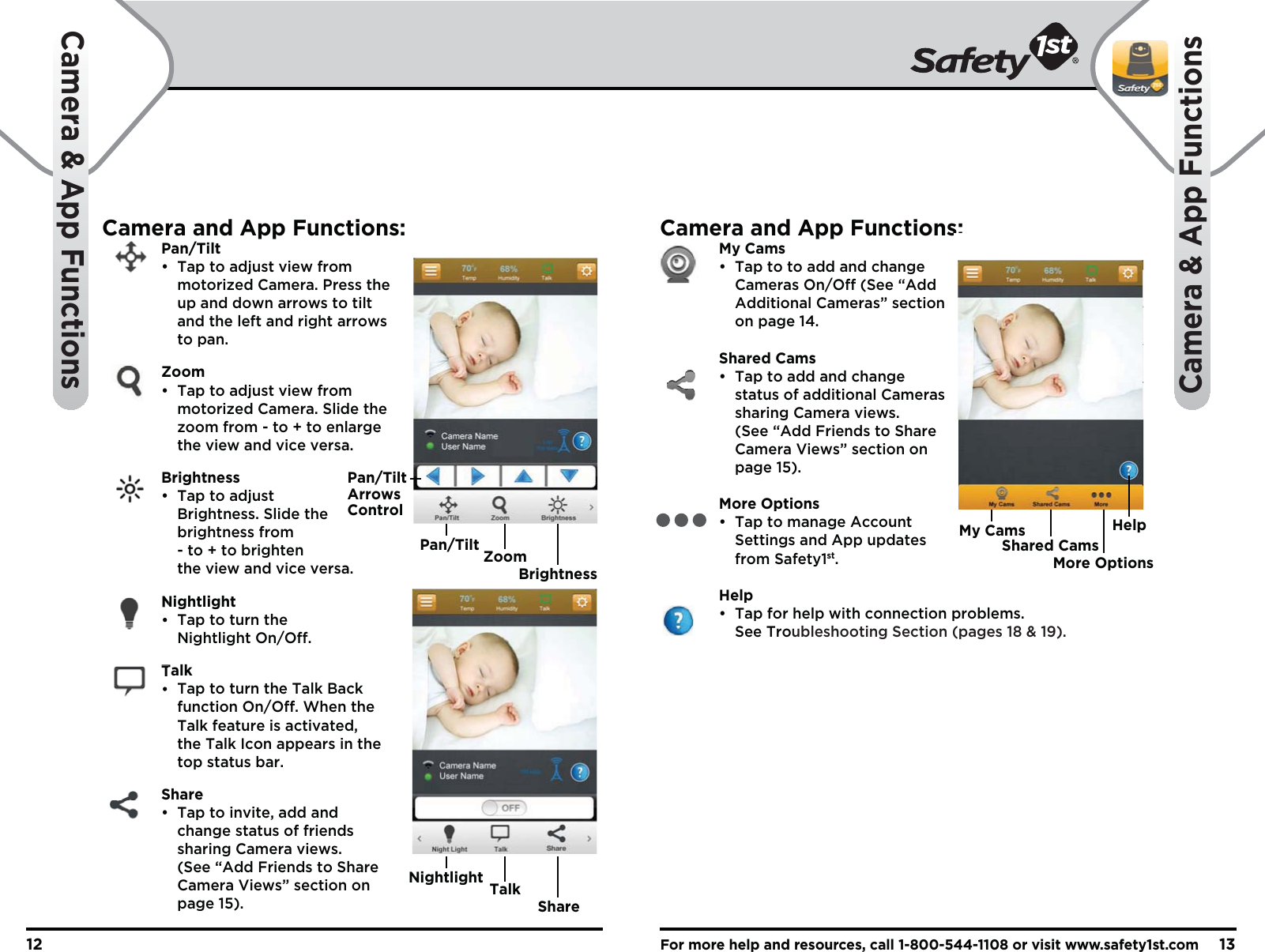 For more help and resources, call 1-800-544-1108 or visit www.safety1st.com1312Camera &amp; App FunctionsCamera &amp; App FunctionsCamera and App Functions: Pan/Tilt  •  Tap to adjust view from     motorized Camera. Press the   up  and down arrows to tilt     and the left and right arrows   to pan. Zoom  •  Tap to adjust view from     motorized Camera. Slide the     zoom from - to + to enlarge     the view and vice versa. Brightness  •  Tap to adjust   Brightness. Slide the   brightness from     - to + to brighten     the view and vice versa. Nightlight  •  Tap to turn the   Nightlight On/Off. Talk  •  Tap to turn the Talk Back   function On/Off. When the     Talk feature is activated,     the Talk Icon appears in the   top status bar. Share  •  Tap to invite, add and     change status of friends     sharing Camera views.     (See “Add Friends to Share   Camera Views” section on   page 15).Camera and App Functions: My Cams  •  Tap to to add and change     Cameras On/Off (See “Add   Additional Cameras” section   on page 14. Shared Cams  •  Tap to add and change     status of additional Cameras    sharing Camera views.     (See “Add Friends to Share   Camera Views” section on   page 15). More Options  •  Tap to manage Account     Settings and App updates   from Safety1st. Help  •  Tap for help with connection problems.   See Troubleshooting Section (pages 18 &amp; 19).Pan/TiltArrowsControlPan/TiltBrightnessZoomNightlightShareTalkMy CamsMore OptionsShared CamsHelp