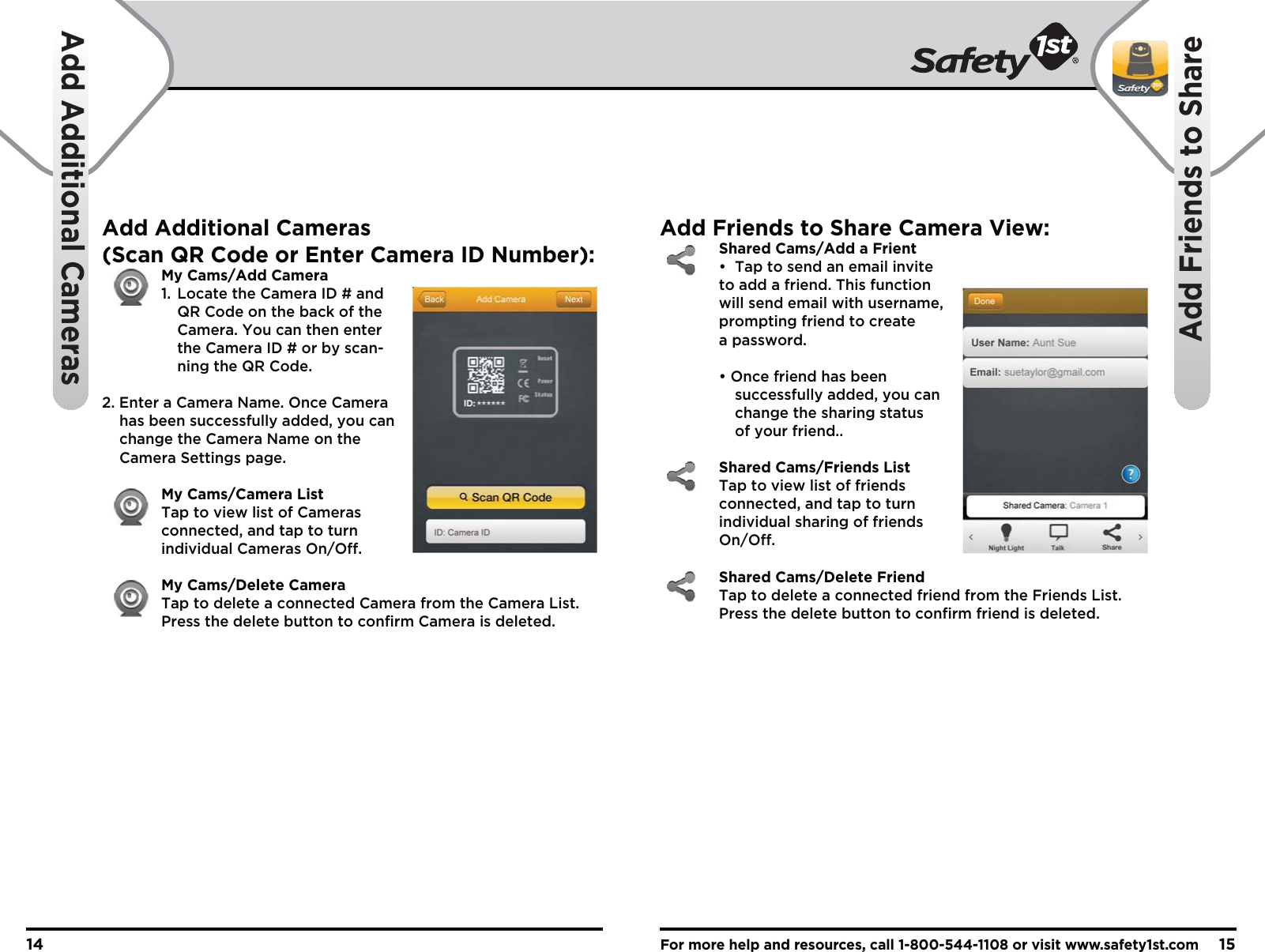 For more help and resources, call 1-800-544-1108 or visit www.safety1st.com1514Add Additional CamerasAdd Friends to ShareAdd Additional Cameras(Scan QR Code or Enter Camera ID Number): My Cams/Add Camera  1.  Locate the Camera ID # and     QR Code on the back of the     Camera. You can then enter     the Camera ID # or by scan-    ning the QR Code.2. Enter a Camera Name. Once Camera     has been successfully added, you can     change the Camera Name on the     Camera Settings page. My Cams/Camera List Tap to view list of Cameras   connected, and tap to turn  individual Cameras On/Off.  My Cams/Delete Camera Tap to delete a connected Camera from the Camera List.   Press the delete button to confirm Camera is deleted. Add Friends to Share Camera View: Shared Cams/Add a Frient  •  Tap to send an email invite   to add a friend. This function   will send email with username,   prompting friend to create  a password.  • Once friend has been     successfully added, you can   change the sharing status   of your friend.. Shared Cams/Friends List Tap to view list of friends   connected, and tap to turn individual sharing of friends  On/Off. Shared Cams/Delete Friend Tap to delete a connected friend from the Friends List.   Press the delete button to confirm friend is deleted. 