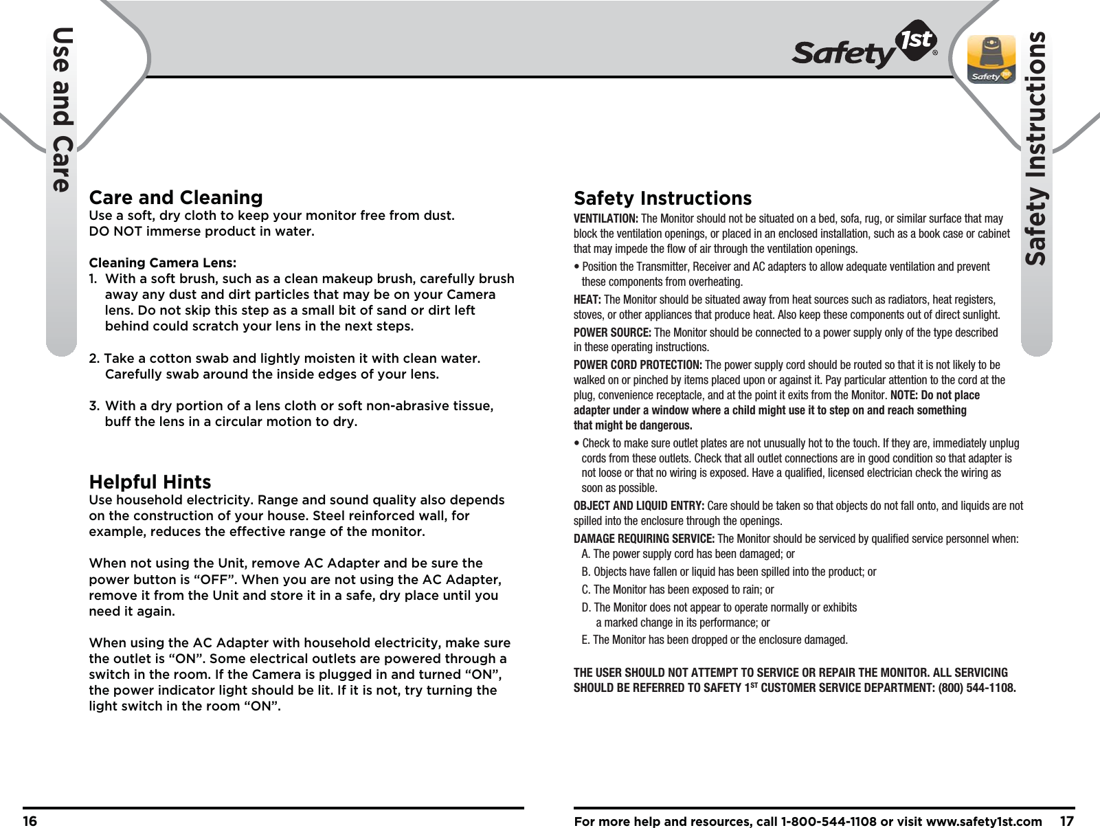 For more help and resources, call 1-800-544-1108 or visit www.safety1st.com1716Use and CareSafety InstructionsCare and CleaningUse a soft, dry cloth to keep your monitor free from dust. DO NOT immerse product in water.Cleaning Camera Lens:1.  With a soft brush, such as a clean makeup brush, carefully brush   away any dust and dirt particles that may be on your Camera   lens. Do not skip this step as a small bit of sand or dirt left   behind could scratch your lens in the next steps.2. Take a cotton swab and lightly moisten it with clean water.   Carefully swab around the inside edges of your lens.3. With a dry portion of a lens cloth or soft non-abrasive tissue,   buff the lens in a circular motion to dry.Helpful HintsUse household electricity. Range and sound quality also depends on the construction of your house. Steel reinforced wall, for example, reduces the effective range of the monitor.When not using the Unit, remove AC Adapter and be sure the power button is “OFF”. When you are not using the AC Adapter, remove it from the Unit and store it in a safe, dry place until you need it again.When using the AC Adapter with household electricity, make sure the outlet is “ON”. Some electrical outlets are powered through a switch in the room. If the Camera is plugged in and turned “ON”, the power indicator light should be lit. If it is not, try turning the light switch in the room “ON”.Safety InstructionsVENTILATION: The Monitor should not be situated on a bed, sofa, rug, or similar surface that may block the ventilation openings, or placed in an enclosed installation, such as a book case or cabinet that may impede the flow of air through the ventilation openings.• Position the Transmitter, Receiver and AC adapters to allow adequate ventilation and prevent   these components from overheating. HEAT: The Monitor should be situated away from heat sources such as radiators, heat registers, stoves, or other appliances that produce heat. Also keep these components out of direct sunlight.POWER SOURCE: The Monitor should be connected to a power supply only of the type described in these operating instructions.POWER CORD PROTECTION: The power supply cord should be routed so that it is not likely to be walked on or pinched by items placed upon or against it. Pay particular attention to the cord at the plug, convenience receptacle, and at the point it exits from the Monitor. NOTE: Do not place adapter under a window where a child might use it to step on and reach something that might be dangerous.• Check to make sure outlet plates are not unusually hot to the touch. If they are, immediately unplug   cords from these outlets. Check that all outlet connections are in good condition so that adapter is   not loose or that no wiring is exposed. Have a qualified, licensed electrician check the wiring as   soon as possible.OBJECT AND LIQUID ENTRY: Care should be taken so that objects do not fall onto, and liquids are not spilled into the enclosure through the openings.DAMAGE REQUIRING SERVICE: The Monitor should be serviced by qualified service personnel when:  A. The power supply cord has been damaged; or  B. Objects have fallen or liquid has been spilled into the product; or  C. The Monitor has been exposed to rain; or  D. The Monitor does not appear to operate normally or exhibits        a marked change in its performance; or  E. The Monitor has been dropped or the enclosure damaged.THE USER SHOULD NOT ATTEMPT TO SERVICE OR REPAIR THE MONITOR. ALL SERVICING SHOULD BE REFERRED TO SAFETY 1ST CUSTOMER SERVICE DEPARTMENT: (800) 544-1108.    