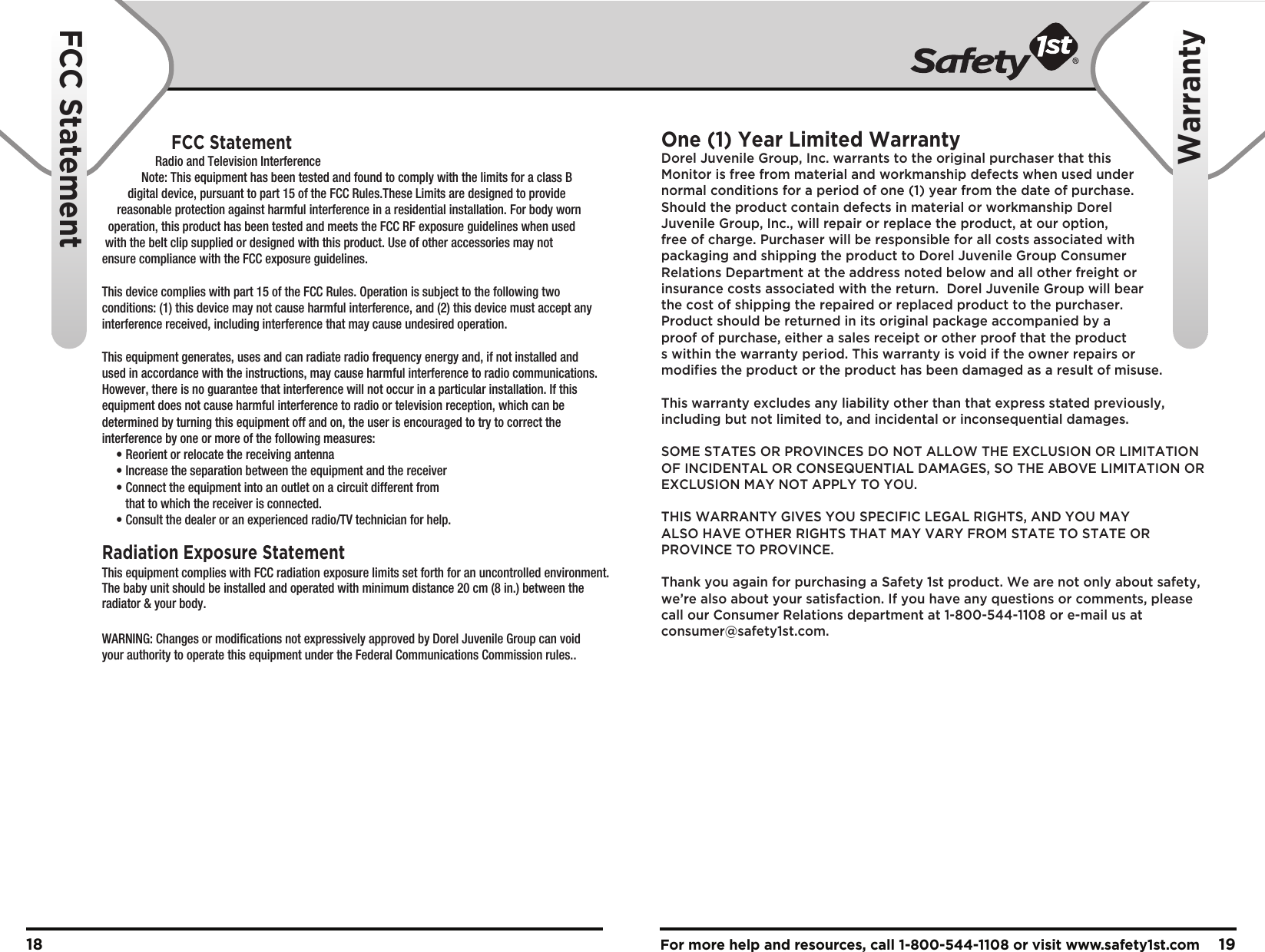For more help and resources, call 1-800-544-1108 or visit www.safety1st.com 1918FCC StatementWarrantyFCC StatementRadiation Exposure StatementRadio and Television InterferenceThis equipment complies with FCC radiation exposure limits set forth for an uncontrolled environment.The baby unit should be installed and operated with minimum distance 20 cm (8 in.) between theradiator &amp; your body.Note: This equipment has been tested and found to comply with the limits for a class B digital device, pursuant to part 15 of the FCC Rules.These Limits are designed to provide  reasonable protection against harmful interference in a residential installation. For body worn   operation, this product has been tested and meets the FCC RF exposure guidelines when used  with the belt clip supplied or designed with this product. Use of other accessories may not ensure compliance with the FCC exposure guidelines.This device complies with part 15 of the FCC Rules. Operation is subject to the following two conditions: (1) this device may not cause harmful interference, and (2) this device must accept any interference received, including interference that may cause undesired operation.This equipment generates, uses and can radiate radio frequency energy and, if not installed and used in accordance with the instructions, may cause harmful interference to radio communications. However, there is no guarantee that interference will not occur in a particular installation. If this equipment does not cause harmful interference to radio or television reception, which can be determined by turning this equipment off and on, the user is encouraged to try to correct the interference by one or more of the following measures: • Reorient or relocate the receiving antenna • Increase the separation between the equipment and the receiver • Connect the equipment into an outlet on a circuit different from      that to which the receiver is connected. • Consult the dealer or an experienced radio/TV technician for help.WARNING: Changes or modifications not expressively approved by Dorel Juvenile Group can void your authority to operate this equipment under the Federal Communications Commission rules..One (1) Year Limited WarrantyDorel Juvenile Group, Inc. warrants to the original purchaser that this Monitor is free from material and workmanship defects when used under normal conditions for a period of one (1) year from the date of purchase.  Should the product contain defects in material or workmanship Dorel Juvenile Group, Inc., will repair or replace the product, at our option, free of charge. Purchaser will be responsible for all costs associated with packaging and shipping the product to Dorel Juvenile Group Consumer Relations Department at the address noted below and all other freight or insurance costs associated with the return.  Dorel Juvenile Group will bear the cost of shipping the repaired or replaced product to the purchaser.  Product should be returned in its original package accompanied by a proof of purchase, either a sales receipt or other proof that the product s within the warranty period. This warranty is void if the owner repairs or modifies the product or the product has been damaged as a result of misuse.  This warranty excludes any liability other than that express stated previously, including but not limited to, and incidental or inconsequential damages.SOME STATES OR PROVINCES DO NOT ALLOW THE EXCLUSION OR LIMITATION OF INCIDENTAL OR CONSEQUENTIAL DAMAGES, SO THE ABOVE LIMITATION OR EXCLUSION MAY NOT APPLY TO YOU.THIS WARRANTY GIVES YOU SPECIFIC LEGAL RIGHTS, AND YOU MAY ALSO HAVE OTHER RIGHTS THAT MAY VARY FROM STATE TO STATE OR PROVINCE TO PROVINCE.Thank you again for purchasing a Safety 1st product. We are not only about safety, we’re also about your satisfaction. If you have any questions or comments, please call our Consumer Relations department at 1-800-544-1108 or e-mail us at consumer@safety1st.com.