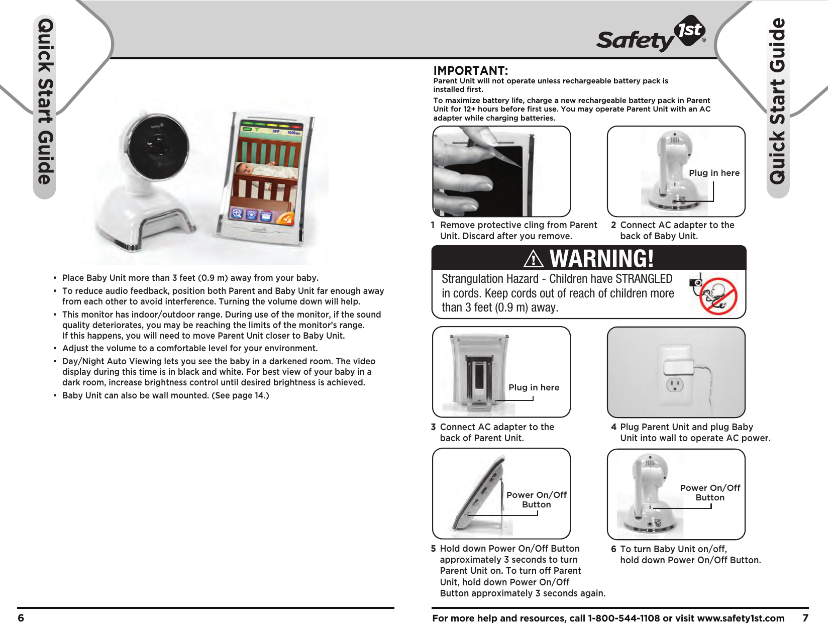 •  Place Baby Unit more than 3 feet (0.9 m) away from your baby.•  To reduce audio feedback, position both Parent and Baby Unit far enough away   from each other to avoid interference. Turning the volume down will help.•  This monitor has indoor/outdoor range. During use of the monitor, if the sound   quality deteriorates, you may be reaching the limits of the monitor’s range.   If this happens, you will need to move Parent Unit closer to Baby Unit. •  Adjust the volume to a comfortable level for your environment.•  Day/Night Auto Viewing lets you see the baby in a darkened room. The video   display during this time is in black and white. For best view of your baby in a   dark room, increase brightness control until desired brightness is achieved.•  Baby Unit can also be wall mounted. (See page 14.)For more help and resources, call 1-800-544-1108 or visit www.safety1st.com 76Quick Start GuideQuick Start GuidePlug in hereIMPORTANT:Parent Unit will not operate unless rechargeable battery pack is installed first.To maximize battery life, charge a new rechargeable battery pack in ParentUnit for 12+ hours before first use. You may operate Parent Unit with an ACadapter while charging batteries. Power On/OffButtonPower On/OffButton1  Remove protective cling from Parent   Unit. Discard after you remove.2  Connect AC adapter to the   back of Baby Unit. 4 Plug Parent Unit and plug Baby   Unit into wall to operate AC power.3  Connect AC adapter to the   back of Parent Unit.6  To turn Baby Unit on/off,   hold down Power On/Off Button.5  Hold down Power On/Off Button   approximately 3 seconds to turn   Parent Unit on. To turn off Parent   Unit, hold down Power On/Off   Button approximately 3 seconds again.Strangulation Hazard - Children have STRANGLED in cords. Keep cords out of reach of children more than 3 feet (0.9 m) away.WARNING!Plug in here