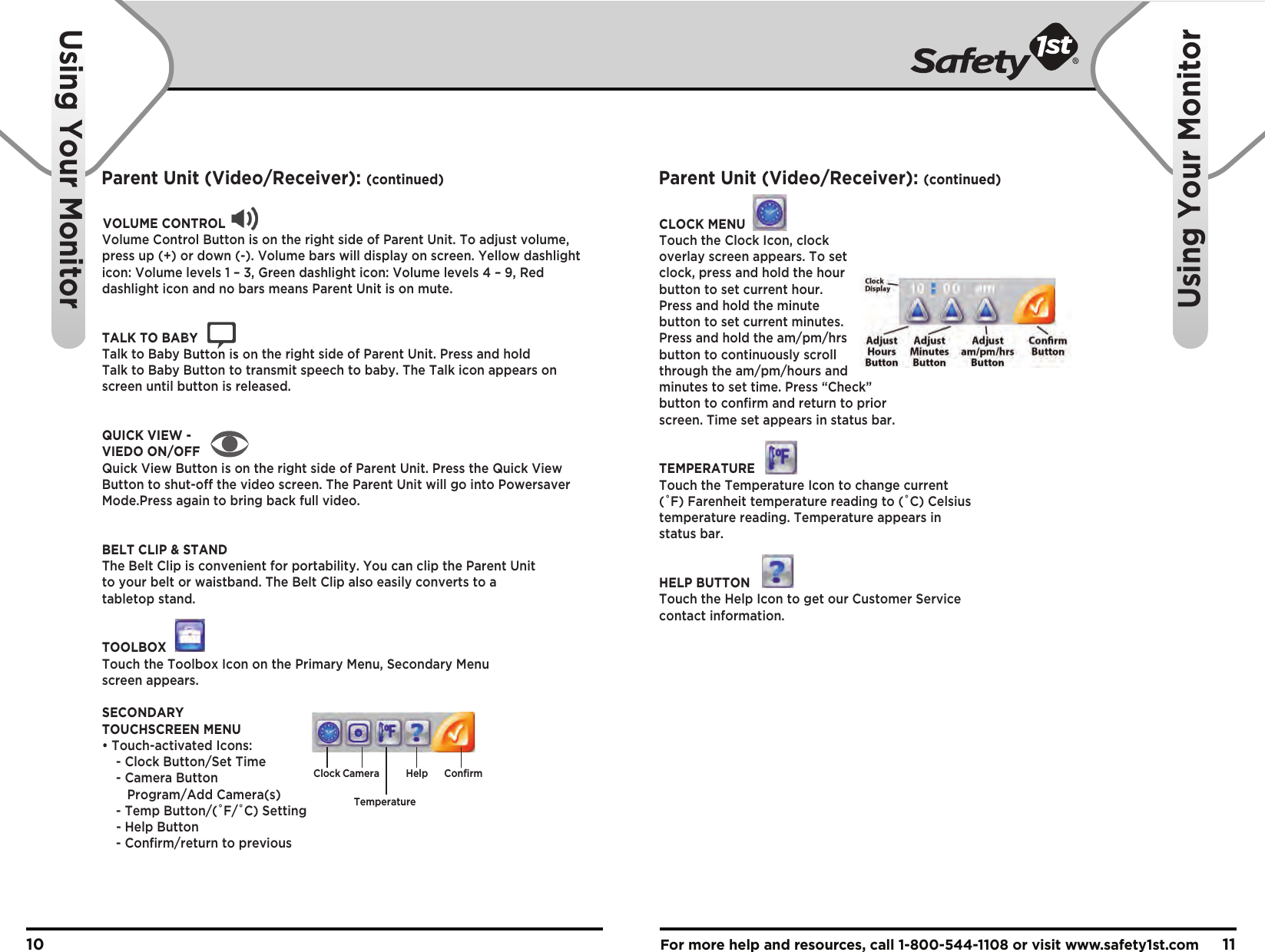 For more help and resources, call 1-800-544-1108 or visit www.safety1st.com 1110Using Your MonitorUsing Your MonitorVOLUME CONTROLVolume Control Button is on the right side of Parent Unit. To adjust volume, press up (+) or down (-). Volume bars will display on screen. Yellow dashlight icon: Volume levels 1 – 3, Green dashlight icon: Volume levels 4 – 9, Red dashlight icon and no bars means Parent Unit is on mute.TALK TO BABYTalk to Baby Button is on the right side of Parent Unit. Press and hold Talk to Baby Button to transmit speech to baby. The Talk icon appears on screen until button is released.QUICK VIEW - VIEDO ON/OFFQuick View Button is on the right side of Parent Unit. Press the Quick View Button to shut-off the video screen. The Parent Unit will go into Powersaver Mode.Press again to bring back full video. BELT CLIP &amp; STANDThe Belt Clip is convenient for portability. You can clip the Parent Unit to your belt or waistband. The Belt Clip also easily converts to a tabletop stand.TOOLBOXTouch the Toolbox Icon on the Primary Menu, Secondary Menu screen appears.SECONDARYTOUCHSCREEN MENU• Touch-activated Icons:  - Clock Button/Set Time  - Camera Button     Program/Add Camera(s)  - Temp Button/(˚F/˚C) Setting - Help Button  - Confirm/return to previousCLOCK MENUTouch the Clock Icon, clock overlay screen appears. To set clock, press and hold the hour button to set current hour.Press and hold the minute button to set current minutes. Press and hold the am/pm/hrs button to continuously scroll through the am/pm/hours and minutes to set time. Press “Check” button to confirm and return to prior screen. Time set appears in status bar.TEMPERATURETouch the Temperature Icon to change current (˚F) Farenheit temperature reading to (˚C) Celsius temperature reading. Temperature appears in status bar.HELP BUTTONTouch the Help Icon to get our Customer Service contact information.Clock CameraTemperatureHelp ConfirmParent Unit (Video/Receiver): (continued) Parent Unit (Video/Receiver): (continued)