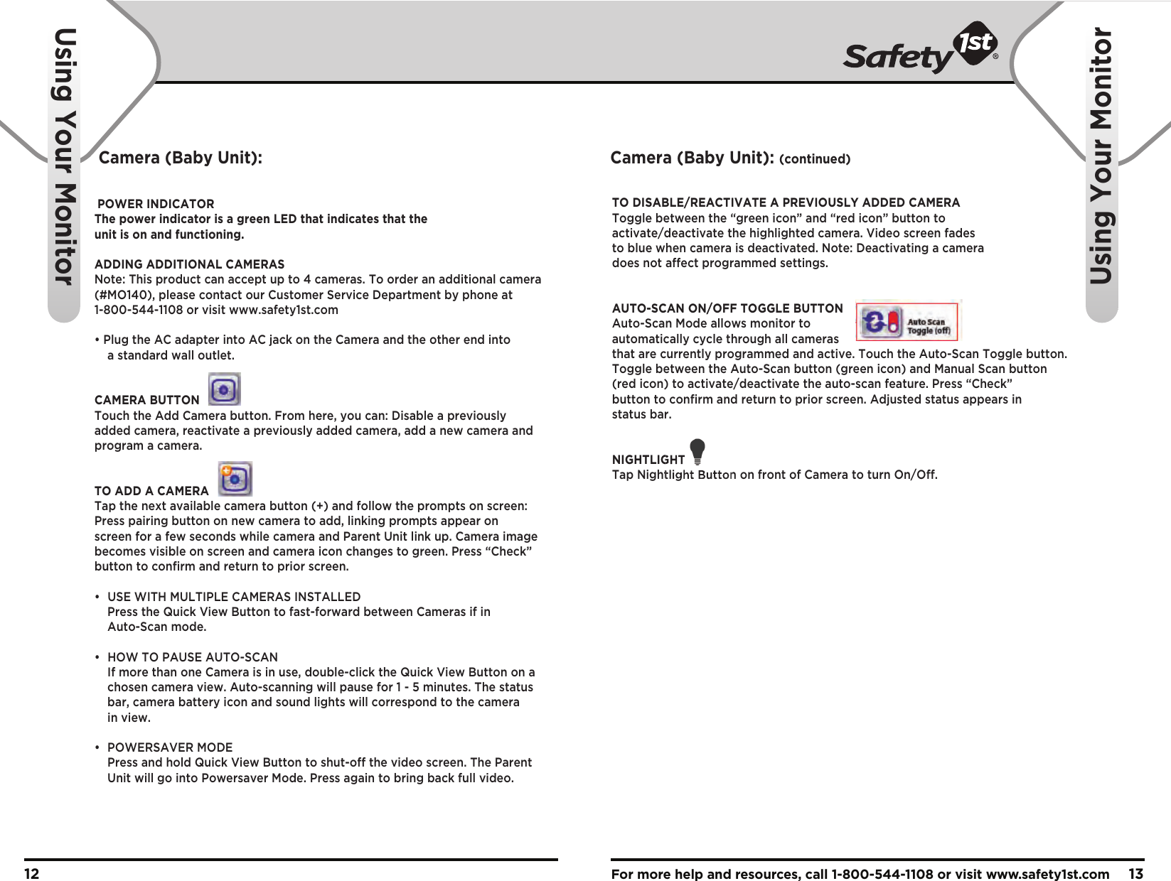 For more help and resources, call 1-800-544-1108 or visit www.safety1st.com 1312Using Your MonitorUsing Your MonitorPOWER INDICATORThe power indicator is a green LED that indicates that the unit is on and functioning.ADDING ADDITIONAL CAMERASNote: This product can accept up to 4 cameras. To order an additional camera (#MO140), please contact our Customer Service Department by phone at 1-800-544-1108 or visit www.safety1st.com• Plug the AC adapter into AC jack on the Camera and the other end into   a standard wall outlet.CAMERA BUTTONTouch the Add Camera button. From here, you can: Disable a previously added camera, reactivate a previously added camera, add a new camera and program a camera.TO ADD A CAMERATap the next available camera button (+) and follow the prompts on screen: Press pairing button on new camera to add, linking prompts appear on screen for a few seconds while camera and Parent Unit link up. Camera image becomes visible on screen and camera icon changes to green. Press “Check” button to confirm and return to prior screen.•  USE WITH MULTIPLE CAMERAS INSTALLED  Press the Quick View Button to fast-forward between Cameras if in  Auto-Scan mode.•  HOW TO PAUSE AUTO-SCAN  If more than one Camera is in use, double-click the Quick View Button on a   chosen camera view. Auto-scanning will pause for 1 - 5 minutes. The status   bar, camera battery icon and sound lights will correspond to the camera  in view.• POWERSAVER MODE  Press and hold Quick View Button to shut-off the video screen. The Parent   Unit will go into Powersaver Mode. Press again to bring back full video.TO DISABLE/REACTIVATE A PREVIOUSLY ADDED CAMERAToggle between the “green icon” and “red icon” button to activate/deactivate the highlighted camera. Video screen fades to blue when camera is deactivated. Note: Deactivating a camera does not affect programmed settings.AUTO-SCAN ON/OFF TOGGLE BUTTONAuto-Scan Mode allows monitor to automatically cycle through all cameras that are currently programmed and active. Touch the Auto-Scan Toggle button.Toggle between the Auto-Scan button (green icon) and Manual Scan button (red icon) to activate/deactivate the auto-scan feature. Press “Check” button to confirm and return to prior screen. Adjusted status appears in status bar.NIGHTLIGHTTap Nightlight Button on front of Camera to turn On/Off.Camera (Baby Unit): Camera (Baby Unit): (continued)