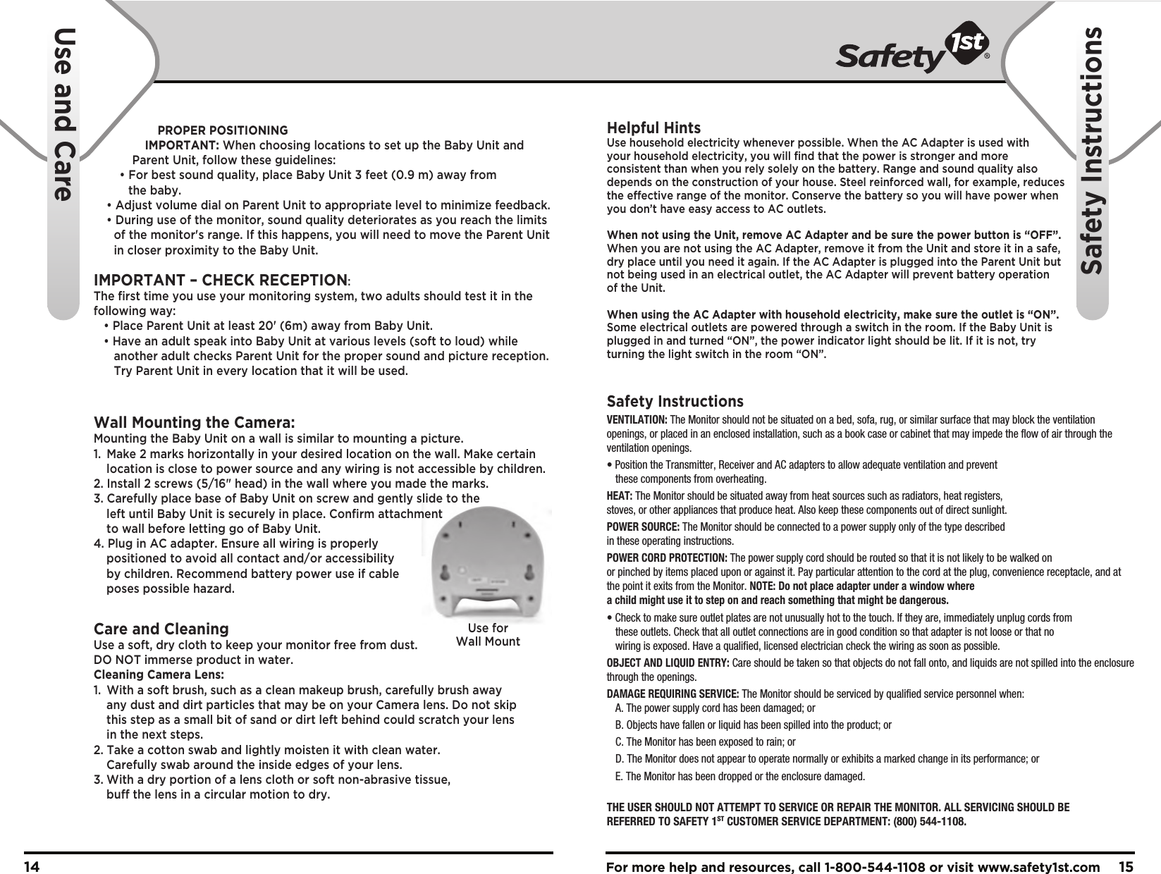 For more help and resources, call 1-800-544-1108 or visit www.safety1st.com 1514Use and CareSafety InstructionsPROPER POSITIONINGIMPORTANT: When choosing locations to set up the Baby Unit and Parent Unit, follow these guidelines:• For best sound quality, place Baby Unit 3 feet (0.9 m) away from       the baby.  • Adjust volume dial on Parent Unit to appropriate level to minimize feedback.  • During use of the monitor, sound quality deteriorates as you reach the limits       of the monitor&apos;s range. If this happens, you will need to move the Parent Unit       in closer proximity to the Baby Unit.IMPORTANT – CHECK RECEPTION: The first time you use your monitoring system, two adults should test it in the following way:   • Place Parent Unit at least 20&apos; (6m) away from Baby Unit.    • Have an adult speak into Baby Unit at various levels (soft to loud) while       another adult checks Parent Unit for the proper sound and picture reception.       Try Parent Unit in every location that it will be used.Wall Mounting the Camera:Mounting the Baby Unit on a wall is similar to mounting a picture.  1.  Make 2 marks horizontally in your desired location on the wall. Make certain   location is close to power source and any wiring is not accessible by children.2. Install 2 screws (5/16&quot; head) in the wall where you made the marks.3. Carefully place base of Baby Unit on screw and gently slide to the   left until Baby Unit is securely in place. Confirm attachment   to wall before letting go of Baby Unit.4. Plug in AC adapter. Ensure all wiring is properly   positioned to avoid all contact and/or accessibility   by children. Recommend battery power use if cable   poses possible hazard.Care and CleaningUse a soft, dry cloth to keep your monitor free from dust. DO NOT immerse product in water.Cleaning Camera Lens:1.  With a soft brush, such as a clean makeup brush, carefully brush away   any dust and dirt particles that may be on your Camera lens. Do not skip   this step as a small bit of sand or dirt left behind could scratch your lens   in the next steps.2. Take a cotton swab and lightly moisten it with clean water.   Carefully swab around the inside edges of your lens.3. With a dry portion of a lens cloth or soft non-abrasive tissue,   buff the lens in a circular motion to dry.Helpful HintsUse household electricity whenever possible. When the AC Adapter is used with your household electricity, you will find that the power is stronger and more consistent than when you rely solely on the battery. Range and sound quality also depends on the construction of your house. Steel reinforced wall, for example, reduces the effective range of the monitor. Conserve the battery so you will have power when you don’t have easy access to AC outlets.When not using the Unit, remove AC Adapter and be sure the power button is “OFF”. When you are not using the AC Adapter, remove it from the Unit and store it in a safe, dry place until you need it again. If the AC Adapter is plugged into the Parent Unit but not being used in an electrical outlet, the AC Adapter will prevent battery operation of the Unit.When using the AC Adapter with household electricity, make sure the outlet is “ON”. Some electrical outlets are powered through a switch in the room. If the Baby Unit is plugged in and turned “ON”, the power indicator light should be lit. If it is not, try turning the light switch in the room “ON”.Safety InstructionsVENTILATION: The Monitor should not be situated on a bed, sofa, rug, or similar surface that may block the ventilation openings, or placed in an enclosed installation, such as a book case or cabinet that may impede the flow of air through the ventilation openings.• Position the Transmitter, Receiver and AC adapters to allow adequate ventilation and prevent   these components from overheating. HEAT: The Monitor should be situated away from heat sources such as radiators, heat registers, stoves, or other appliances that produce heat. Also keep these components out of direct sunlight.POWER SOURCE: The Monitor should be connected to a power supply only of the type described in these operating instructions.POWER CORD PROTECTION: The power supply cord should be routed so that it is not likely to be walked on or pinched by items placed upon or against it. Pay particular attention to the cord at the plug, convenience receptacle, and at the point it exits from the Monitor. NOTE: Do not place adapter under a window where a child might use it to step on and reach something that might be dangerous.• Check to make sure outlet plates are not unusually hot to the touch. If they are, immediately unplug cords from   these outlets. Check that all outlet connections are in good condition so that adapter is not loose or that no   wiring is exposed. Have a qualified, licensed electrician check the wiring as soon as possible.OBJECT AND LIQUID ENTRY: Care should be taken so that objects do not fall onto, and liquids are not spilled into the enclosure through the openings.DAMAGE REQUIRING SERVICE: The Monitor should be serviced by qualified service personnel when:  A. The power supply cord has been damaged; or  B. Objects have fallen or liquid has been spilled into the product; or  C. The Monitor has been exposed to rain; or  D. The Monitor does not appear to operate normally or exhibits a marked change in its performance; or  E. The Monitor has been dropped or the enclosure damaged.THE USER SHOULD NOT ATTEMPT TO SERVICE OR REPAIR THE MONITOR. ALL SERVICING SHOULD BE REFERRED TO SAFETY 1ST CUSTOMER SERVICE DEPARTMENT: (800) 544-1108.    Use forWall Mount