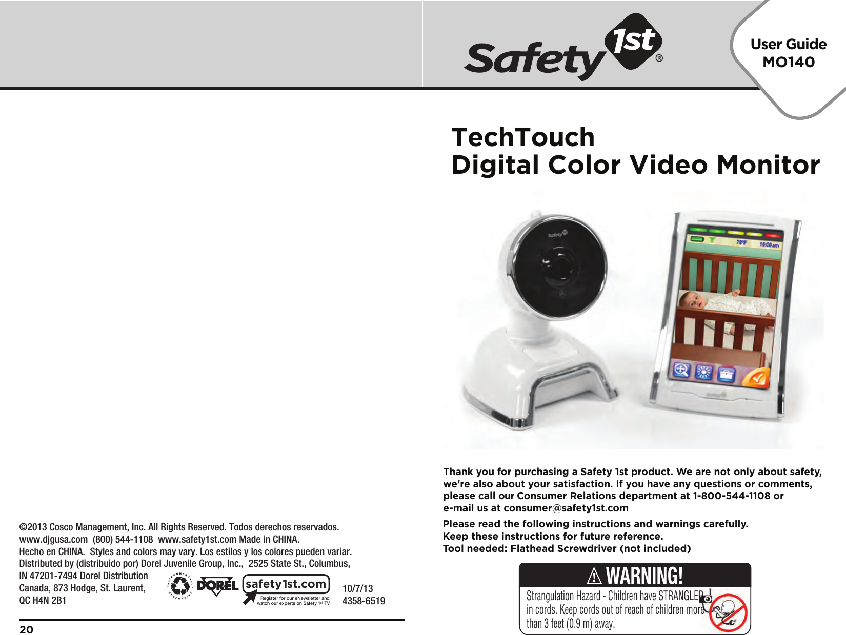 User GuideMO140    10/7/134358-6519Registerforour eNewsletterandwatch our experts on Safety 1stTVsafety1st.com20Please read the following instructions and warnings carefully.Keep these instructions for future reference.Tool needed: Flathead Screwdriver (not included)Thank you for purchasing a Safety 1st product. We are not only about safety,we&apos;re also about your satisfaction. If you have any questions or comments,please call our Consumer Relations department at 1-800-544-1108 ore-mail us at consumer@safety1st.comStrangulation Hazard - Children have STRANGLED in cords. Keep cords out of reach of children more than 3 feet (0.9 m) away.WARNING!    ©2013 Cosco Management, Inc. All Rights Reserved. Todos derechos reservados. www.djgusa.com  (800) 544-1108  www.safety1st.com Made in CHINA. Hecho en CHINA.  Styles and colors may vary. Los estilos y los colores pueden variar. Distributed by (distribuido por) Dorel Juvenile Group, Inc.,  2525 State St., Columbus, IN 47201-7494 Dorel Distribution Canada, 873 Hodge, St. Laurent, QC H4N 2B1TechTouchDigital Color Video Monitor