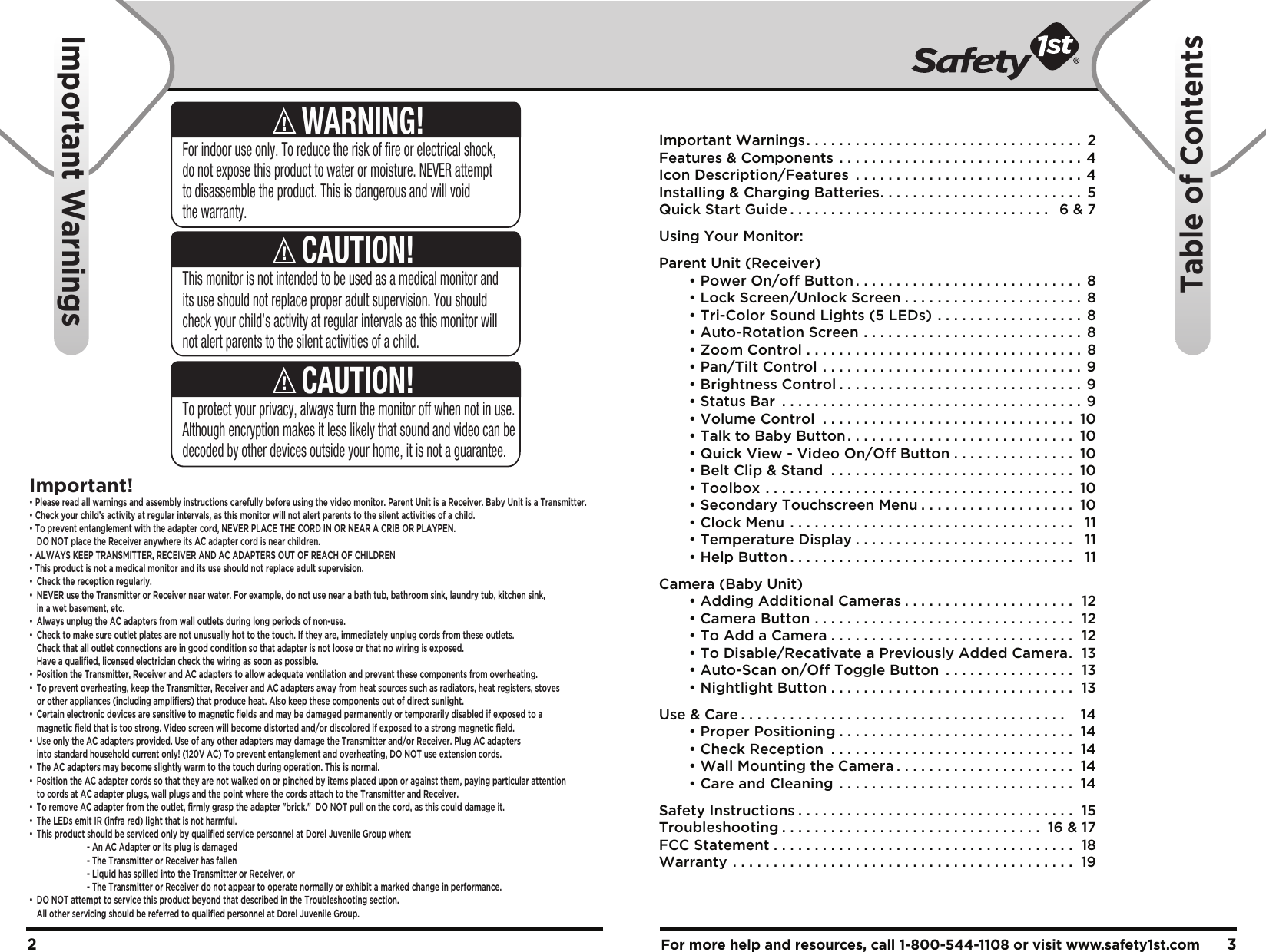 For more help and resources, call 1-800-544-1108 or visit www.safety1st.com 32Important Warnings. . . . . . . . . . . . . . . . . . . . . . . . . . . . . . . . . .  2Features &amp; Components . . . . . . . . . . . . . . . . . . . . . . . . . . . . . . 4Icon Description/Features . . . . . . . . . . . . . . . . . . . . . . . . . . . . 4Installing &amp; Charging Batteries. . . . . . . . . . . . . . . . . . . . . . . . .  5Quick Start Guide . . . . . . . . . . . . . . . . . . . . . . . . . . . . . . . .  6 &amp; 7Using Your Monitor:Parent Unit (Receiver)  • Power On/off Button . . . . . . . . . . . . . . . . . . . . . . . . . . . .  8  • Lock Screen/Unlock Screen . . . . . . . . . . . . . . . . . . . . . .  8  • Tri-Color Sound Lights (5 LEDs) . . . . . . . . . . . . . . . . . . 8  • Auto-Rotation Screen . . . . . . . . . . . . . . . . . . . . . . . . . . .  8  • Zoom Control . . . . . . . . . . . . . . . . . . . . . . . . . . . . . . . . . .  8  • Pan/Tilt Control . . . . . . . . . . . . . . . . . . . . . . . . . . . . . . . . 9  • Brightness Control . . . . . . . . . . . . . . . . . . . . . . . . . . . . . . 9  • Status Bar . . . . . . . . . . . . . . . . . . . . . . . . . . . . . . . . . . . . . 9  • Volume Control . . . . . . . . . . . . . . . . . . . . . . . . . . . . . . .  10  • Talk to Baby Button . . . . . . . . . . . . . . . . . . . . . . . . . . . .  10  • Quick View - Video On/Off Button . . . . . . . . . . . . . . .  10  • Belt Clip &amp; Stand . . . . . . . . . . . . . . . . . . . . . . . . . . . . . .  10  • Toolbox . . . . . . . . . . . . . . . . . . . . . . . . . . . . . . . . . . . . . .  10  • Secondary Touchscreen Menu . . . . . . . . . . . . . . . . . . .  10  • Clock Menu . . . . . . . . . . . . . . . . . . . . . . . . . . . . . . . . . . .  11  • Temperature Display . . . . . . . . . . . . . . . . . . . . . . . . . . .  11  • Help Button . . . . . . . . . . . . . . . . . . . . . . . . . . . . . . . . . . .  11Camera (Baby Unit)  • Adding Additional Cameras . . . . . . . . . . . . . . . . . . . . .  12  • Camera Button . . . . . . . . . . . . . . . . . . . . . . . . . . . . . . . .  12  • To Add a Camera . . . . . . . . . . . . . . . . . . . . . . . . . . . . . .  12  • To Disable/Recativate a Previously Added Camera.  13  • Auto-Scan on/Off Toggle Button . . . . . . . . . . . . . . . .  13  • Nightlight Button . . . . . . . . . . . . . . . . . . . . . . . . . . . . . .  13Use &amp; Care . . . . . . . . . . . . . . . . . . . . . . . . . . . . . . . . . . . . . . . .   14  • Proper Positioning . . . . . . . . . . . . . . . . . . . . . . . . . . . . .  14  • Check Reception . . . . . . . . . . . . . . . . . . . . . . . . . . . . . .  14  • Wall Mounting the Camera . . . . . . . . . . . . . . . . . . . . . .  14  • Care and Cleaning . . . . . . . . . . . . . . . . . . . . . . . . . . . . .  14Safety Instructions . . . . . . . . . . . . . . . . . . . . . . . . . . . . . . . . . .  15Troubleshooting . . . . . . . . . . . . . . . . . . . . . . . . . . . . . . . .  16 &amp; 17FCC Statement . . . . . . . . . . . . . . . . . . . . . . . . . . . . . . . . . . . . .  18Warranty . . . . . . . . . . . . . . . . . . . . . . . . . . . . . . . . . . . . . . . . . .  19Important WarningsTable of ContentsThis monitor is not intended to be used as a medical monitor and its use should not replace proper adult supervision. You should check your child’s activity at regular intervals as this monitor will not alert parents to the silent activities of a child.CAUTION!To protect your privacy, always turn the monitor off when not in use.  Although encryption makes it less likely that sound and video can be decoded by other devices outside your home, it is not a guarantee.CAUTION!For indoor use only. To reduce the risk of fire or electrical shock, do not expose this product to water or moisture. NEVER attempt to disassemble the product. This is dangerous and will void the warranty.WARNING!Important!• Please read all warnings and assembly instructions carefully before using the video monitor. Parent Unit is a Receiver. Baby Unit is a Transmitter.• Check your child’s activity at regular intervals, as this monitor will not alert parents to the silent activities of a child. • To prevent entanglement with the adapter cord, NEVER PLACE THE CORD IN OR NEAR A CRIB OR PLAYPEN.  DO NOT place the Receiver anywhere its AC adapter cord is near children. • ALWAYS KEEP TRANSMITTER, RECEIVER AND AC ADAPTERS OUT OF REACH OF CHILDREN• This product is not a medical monitor and its use should not replace adult supervision. • Check the reception regularly. •  NEVER use the Transmitter or Receiver near water. For example, do not use near a bath tub, bathroom sink, laundry tub, kitchen sink,   in a wet basement, etc. •  Always unplug the AC adapters from wall outlets during long periods of non-use. •  Check to make sure outlet plates are not unusually hot to the touch. If they are, immediately unplug cords from these outlets.   Check that all outlet connections are in good condition so that adapter is not loose or that no wiring is exposed.   Have a qualified, licensed electrician check the wiring as soon as possible.•  Position the Transmitter, Receiver and AC adapters to allow adequate ventilation and prevent these components from overheating. •  To prevent overheating, keep the Transmitter, Receiver and AC adapters away from heat sources such as radiators, heat registers, stoves   or other appliances (including amplifiers) that produce heat. Also keep these components out of direct sunlight. •  Certain electronic devices are sensitive to magnetic fields and may be damaged permanently or temporarily disabled if exposed to a   magnetic field that is too strong. Video screen will become distorted and/or discolored if exposed to a strong magnetic field.•  Use only the AC adapters provided. Use of any other adapters may damage the Transmitter and/or Receiver. Plug AC adapters   into standard household current only! (120V AC) To prevent entanglement and overheating, DO NOT use extension cords. •  The AC adapters may become slightly warm to the touch during operation. This is normal.•  Position the AC adapter cords so that they are not walked on or pinched by items placed upon or against them, paying particular attention   to cords at AC adapter plugs, wall plugs and the point where the cords attach to the Transmitter and Receiver.•  To remove AC adapter from the outlet, firmly grasp the adapter &quot;brick.&quot;  DO NOT pull on the cord, as this could damage it. •  The LEDs emit IR (infra red) light that is not harmful.•  This product should be serviced only by qualified service personnel at Dorel Juvenile Group when:    - An AC Adapter or its plug is damaged    - The Transmitter or Receiver has fallen    - Liquid has spilled into the Transmitter or Receiver, or    - The Transmitter or Receiver do not appear to operate normally or exhibit a marked change in performance.•  DO NOT attempt to service this product beyond that described in the Troubleshooting section.   All other servicing should be referred to qualified personnel at Dorel Juvenile Group.