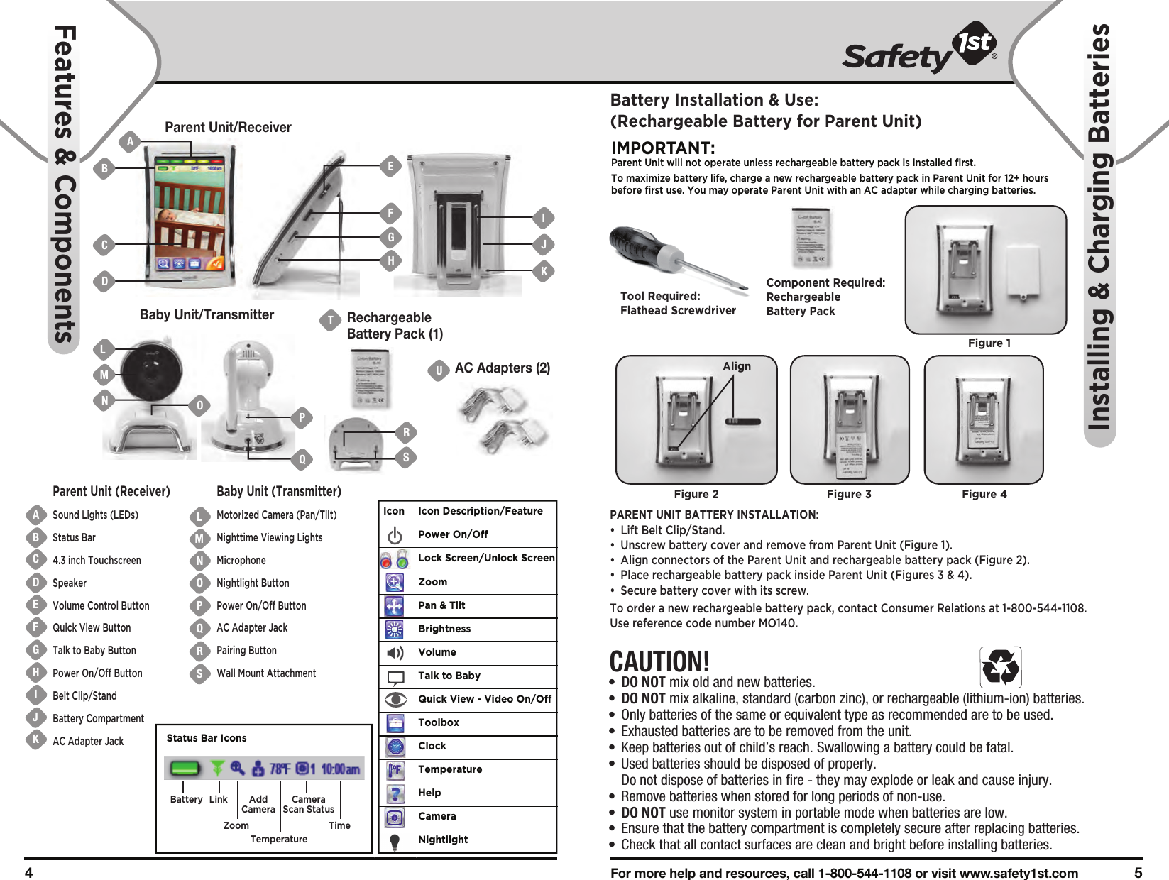 For more help and resources, call 1-800-544-1108 or visit www.safety1st.com 54 Parent Unit/ReceiverBaby Unit/TransmitterUAC Adapters (2)TRechargeableBattery Pack (1)ABCDEFGHIJKNMOPQRSLParent Unit (Receiver)Sound Lights (LEDs)Status Bar4.3 inch TouchscreenSpeakerVolume Control ButtonQuick View ButtonTalk to Baby ButtonPower On/Off ButtonBelt Clip/StandBattery CompartmentAC Adapter JackBaby Unit (Transmitter)Motorized Camera (Pan/Tilt)Nighttime Viewing LightsMicrophoneNightlight ButtonPower On/Off ButtonAC Adapter JackPairing ButtonWall Mount AttachmentFeatures &amp; ComponentsInstalling &amp; Charging BatteriesCAUTION!•  DO NOT mix old and new batteries.•  DO NOT mix alkaline, standard (carbon zinc), or rechargeable (lithium-ion) batteries.•  Only batteries of the same or equivalent type as recommended are to be used.•  Exhausted batteries are to be removed from the unit.•  Keep batteries out of child’s reach. Swallowing a battery could be fatal.•  Used batteries should be disposed of properly.   Do not dispose of batteries in fire - they may explode or leak and cause injury.•  Remove batteries when stored for long periods of non-use.•  DO NOT use monitor system in portable mode when batteries are low.•  Ensure that the battery compartment is completely secure after replacing batteries.•  Check that all contact surfaces are clean and bright before installing batteries.Battery Installation &amp; Use:(Rechargeable Battery for Parent Unit)IMPORTANT:Parent Unit will not operate unless rechargeable battery pack is installed first.To maximize battery life, charge a new rechargeable battery pack in Parent Unit for 12+ hours before first use. You may operate Parent Unit with an AC adapter while charging batteries. PARENT UNIT BATTERY INSTALLATION:• Lift Belt Clip/Stand.•  Unscrew battery cover and remove from Parent Unit (Figure 1).•  Align connectors of the Parent Unit and rechargeable battery pack (Figure 2). •  Place rechargeable battery pack inside Parent Unit (Figures 3 &amp; 4).•  Secure battery cover with its screw.To order a new rechargeable battery pack, contact Consumer Relations at 1-800-544-1108. Use reference code number MO140.Tool Required:Flathead ScrewdriverFigure 1Component Required:Rechargeable Battery PackFigure 2 Figure 3 Figure 4BLMNADCEFGHIJKOPQAlignIcon Icon Description/FeaturePower On/OffLock Screen/Unlock ScreenZoomPan &amp; TiltBrightnessVolumeTalk to BabyQuick View - Video On/OffToolboxClockTemperatureHelpCameraNightlightSRBattery LinkZoomAddCameraTemperatureCameraScan StatusTimeStatus Bar Icons