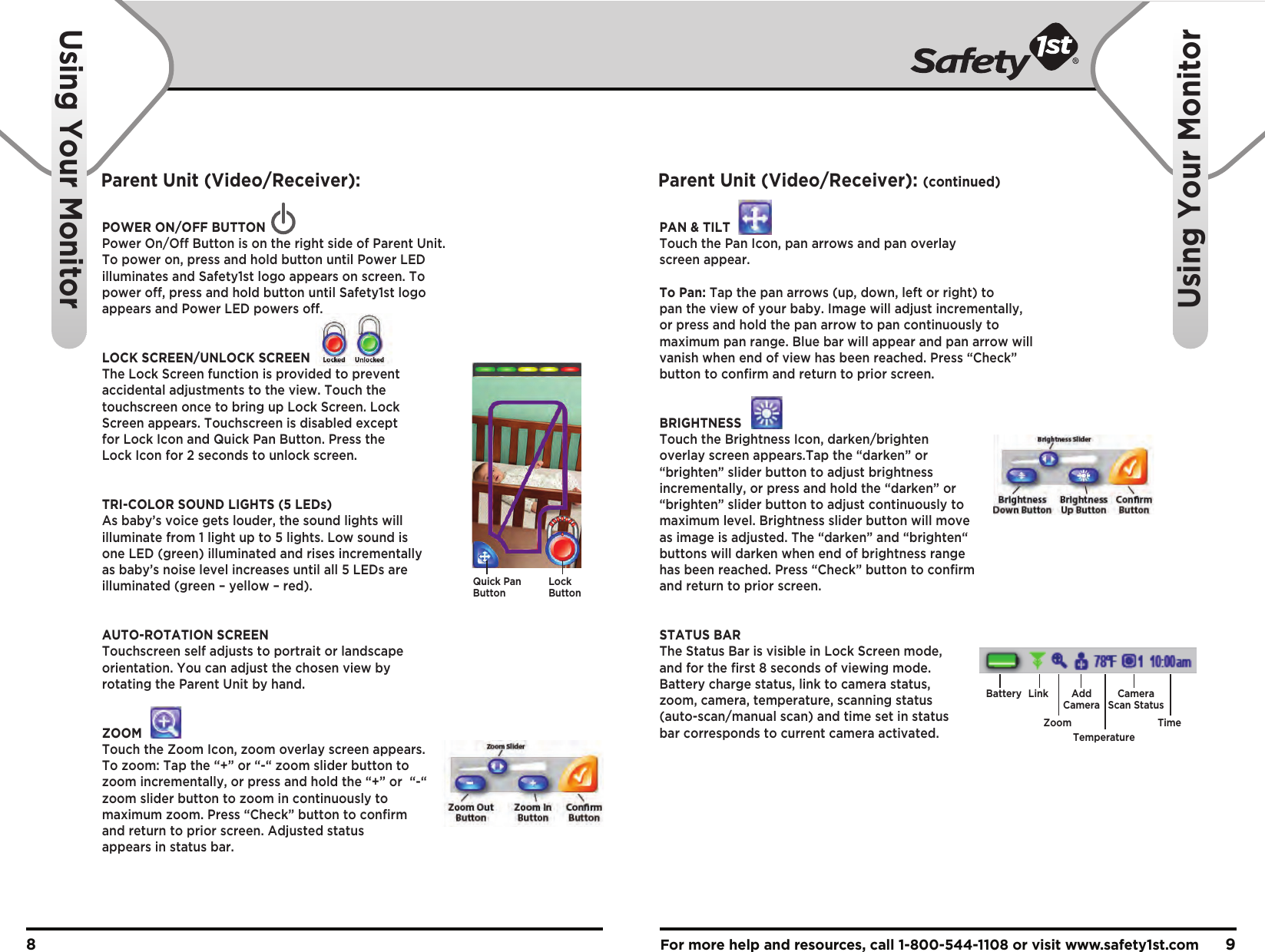 For more help and resources, call 1-800-544-1108 or visit www.safety1st.com 98Using Your MonitorUsing Your Monitor POWER ON/OFF BUTTONPower On/Off Button is on the right side of Parent Unit. To power on, press and hold button until Power LED illuminates and Safety1st logo appears on screen. To power off, press and hold button until Safety1st logo appears and Power LED powers off. LOCK SCREEN/UNLOCK SCREEN The Lock Screen function is provided to prevent accidental adjustments to the view. Touch the touchscreen once to bring up Lock Screen. Lock Screen appears. Touchscreen is disabled except for Lock Icon and Quick Pan Button. Press the Lock Icon for 2 seconds to unlock screen.TRI-COLOR SOUND LIGHTS (5 LEDs)As baby’s voice gets louder, the sound lights will illuminate from 1 light up to 5 lights. Low sound is one LED (green) illuminated and rises incrementally as baby’s noise level increases until all 5 LEDs are illuminated (green – yellow – red).AUTO-ROTATION SCREENTouchscreen self adjusts to portrait or landscape orientation. You can adjust the chosen view by rotating the Parent Unit by hand.ZOOMTouch the Zoom Icon, zoom overlay screen appears. To zoom: Tap the “+” or “-“ zoom slider button to zoom incrementally, or press and hold the “+” or  “-“ zoom slider button to zoom in continuously to maximum zoom. Press “Check” button to confirm and return to prior screen. Adjusted status appears in status bar.Quick PanButtonLockButtonPAN &amp; TILTTouch the Pan Icon, pan arrows and pan overlay screen appear.To Pan: Tap the pan arrows (up, down, left or right) to pan the view of your baby. Image will adjust incrementally, or press and hold the pan arrow to pan continuously to maximum pan range. Blue bar will appear and pan arrow will vanish when end of view has been reached. Press “Check” button to confirm and return to prior screen. BRIGHTNESSTouch the Brightness Icon, darken/brighten overlay screen appears.Tap the “darken” or “brighten” slider button to adjust brightness incrementally, or press and hold the “darken” or “brighten” slider button to adjust continuously to maximum level. Brightness slider button will move as image is adjusted. The “darken” and “brighten“ buttons will darken when end of brightness range has been reached. Press “Check” button to confirm and return to prior screen.STATUS BARThe Status Bar is visible in Lock Screen mode, and for the first 8 seconds of viewing mode. Battery charge status, link to camera status, zoom, camera, temperature, scanning status (auto-scan/manual scan) and time set in status bar corresponds to current camera activated.Battery LinkZoomAddCameraTemperatureCameraScan StatusTimeParent Unit (Video/Receiver): Parent Unit (Video/Receiver): (continued)