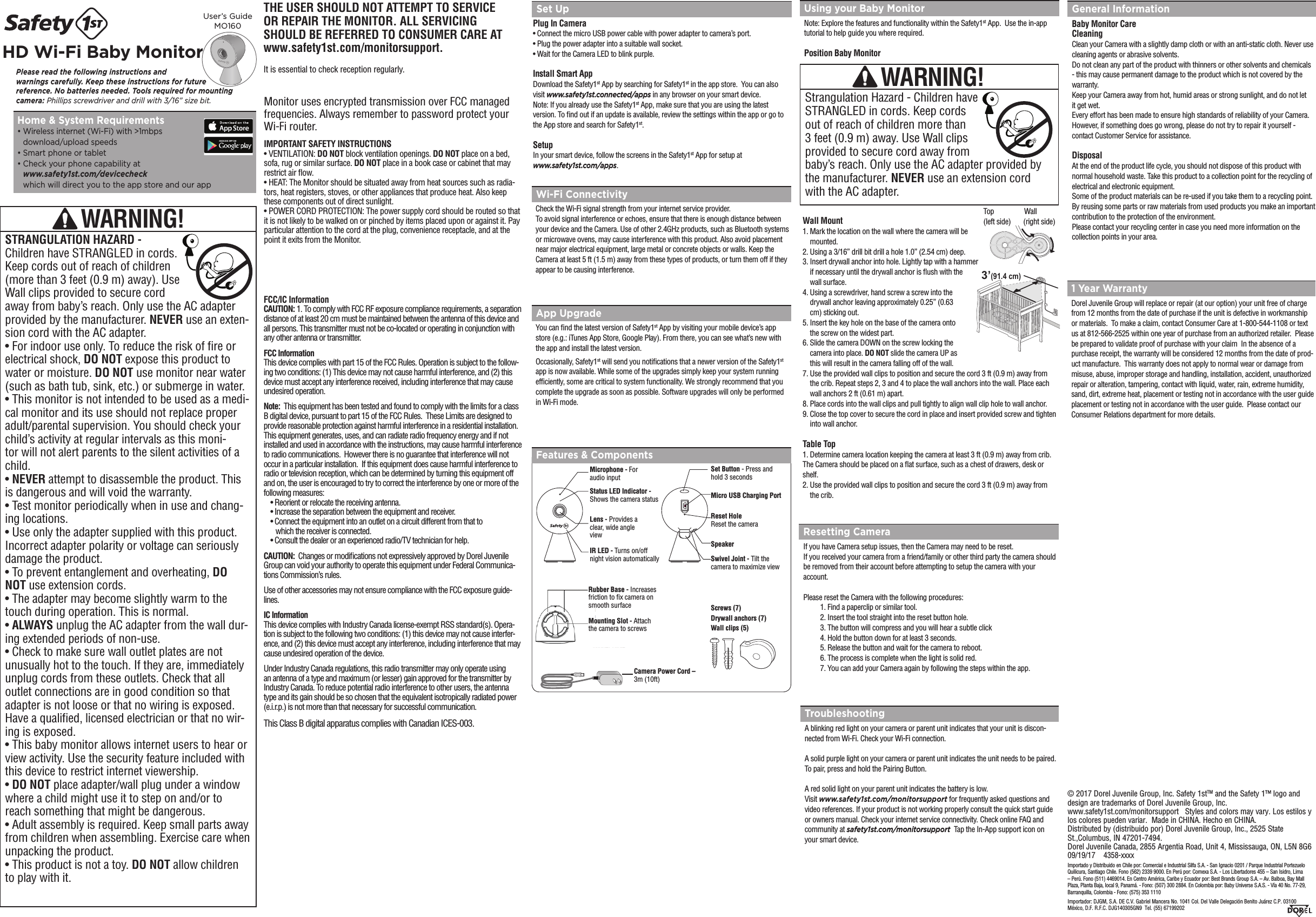 THE USER SHOULD NOT ATTEMPT TO SERVICE  OR REPAIR THE MONITOR. ALL SERVICING  SHOULD BE REFERRED TO CONSUMER CARE AT www.safety1st.com/monitorsupport.It is essential to check reception regularly. Features &amp; ComponentsPlease read the following instructions and  warnings carefully. Keep these instructions for future  reference. No batteries needed. Tools required for mounting camera: Phillips screwdriver and drill with 3/16” size bit.User’s Guide MO160HD Wi-Fi Baby Monitor Set UpPlug In Camera•  Connect the micro USB power cable with power adapter to camera’s port.•  Plug the power adapter into a suitable wall socket.•  Wait for the Camera LED to blink purple.Install Smart AppDownload the Safety1st App by searching for Safety1st in the app store.  You can also visit www.safety1st.connected/apps in any browser on your smart device. Note: If you already use the Safety1st App, make sure that you are using the latest version. To nd out if an update is available, review the settings within the app or go to the App store and search for Safety1st.SetupIn your smart device, follow the screens in the Safety1st App for setup at www.safety1st.com/apps.Resetting CameraIf you have Camera setup issues, then the Camera may need to be reset. If you received your camera from a friend/family or other third party the camera should be removed from their account before attempting to setup the camera with your account.Please reset the Camera with the following procedures:  1. Find a paperclip or similar tool.  2. Insert the tool straight into the reset button hole.  3. The button will compress and you will hear a subtle click  4. Hold the button down for at least 3 seconds.  5. Release the button and wait for the camera to reboot.  6. The process is complete when the light is solid red.  7. You can add your Camera again by following the steps within the app.Using your Baby MonitorNote: Explore the features and functionality within the Safety1st App.  Use the in-app tutorial to help guide you where required.Position Baby MonitorWall Mount1.  Mark the location on the wall where the camera will be mounted.2.  Using a 3/16” drill bit drill a hole 1.0” (2.54 cm) deep.3.  Insert drywall anchor into hole. Lightly tap with a hammer if necessary until the drywall anchor is ush with the wall surface.4.  Using a screwdriver, hand screw a screw into the drywall anchor leaving approximately 0.25” (0.63 cm) sticking out.5.  Insert the key hole on the base of the camera onto the screw on the widest part.6.  Slide the camera DOWN on the screw locking the camera into place. DO NOT slide the camera UP as this will result in the camera falling off of the wall.7.  Use the provided wall clips to position and secure the cord 3 ft (0.9 m) away from the crib. Repeat steps 2, 3 and 4 to place the wall anchors into the wall. Place each wall anchors 2 ft (0.61 m) apart. 8. Place cords into the wall clips and pull tightly to align wall clip hole to wall anchor. 9.  Close the top cover to secure the cord in place and insert provided screw and tighten into wall anchor. Table Top1.  Determine camera location keeping the camera at least 3 ft (0.9 m) away from crib.The Camera should be placed on a at surface, such as a chest of drawers, desk or shelf.2.  Use the provided wall clips to position and secure the cord 3 ft (0.9 m) away from the crib. App UpgradeYou can nd the latest version of Safety1st App by visiting your mobile device’s app store (e.g.: iTunes App Store, Google Play). From there, you can see what’s new with the app and install the latest version.Occasionally, Safety1st will send you notications that a newer version of the Safety1st app is now available. While some of the upgrades simply keep your system running efciently, some are critical to system functionality. We strongly recommend that you complete the upgrade as soon as possible. Software upgrades will only be performed in Wi-Fi mode.Wi-Fi ConnectivityCheck the Wi-Fi signal strength from your internet service provider. To avoid signal interference or echoes, ensure that there is enough distance between your device and the Camera. Use of other 2.4GHz products, such as Bluetooth systems or microwave ovens, may cause interference with this product. Also avoid placement near major electrical equipment, large metal or concrete objects or walls. Keep the Camera at least 5 ft (1.5 m) away from these types of products, or turn them off if they appear to be causing interference.TroubleshootingA blinking red light on your camera or parent unit indicates that your unit is discon-nected from Wi-Fi. Check your Wi-Fi connection. A solid purple light on your camera or parent unit indicates the unit needs to be paired.  To pair, press and hold the Pairing Button.A red solid light on your parent unit indicates the battery is low.Visit www.safety1st.com/monitorsupport for frequently asked questions and video references. If your product is not working properly consult the quick start guide or owners manual. Check your internet service connectivity. Check online FAQ and community at safety1st.com/monitorsupport  Tap the In-App support icon on your smart device.1 Year WarrantyDorel Juvenile Group will replace or repair (at our option) your unit free of charge from 12 months from the date of purchase if the unit is defective in workmanship or materials.  To make a claim, contact Consumer Care at 1-800-544-1108 or text us at 812-566-2525 within one year of purchase from an authorized retailer.  Please be prepared to validate proof of purchase with your claim  In the absence of a purchase receipt, the warranty will be considered 12 months from the date of prod-uct manufacture.  This warranty does not apply to normal wear or damage from misuse, abuse, improper storage and handling, installation, accident, unauthorized repair or alteration, tampering, contact with liquid, water, rain, extreme humidity, sand, dirt, extreme heat, placement or testing not in accordance with the user guide placement or testing not in accordance with the user guide.  Please contact our Consumer Relations department for more details.General InformationBaby Monitor Care CleaningClean your Camera with a slightly damp cloth or with an anti-static cloth. Never use cleaning agents or abrasive solvents.Do not clean any part of the product with thinners or other solvents and chemicals - this may cause permanent damage to the product which is not covered by the warranty.Keep your Camera away from hot, humid areas or strong sunlight, and do not let it get wet.Every effort has been made to ensure high standards of reliability of your Camera. However, if something does go wrong, please do not try to repair it yourself - contact Customer Service for assistance.DisposalAt the end of the product life cycle, you should not dispose of this product with normal household waste. Take this product to a collection point for the recycling of electrical and electronic equipment. Some of the product materials can be re-used if you take them to a recycling point. By reusing some parts or raw materials from used products you make an important contribution to the protection of the environment.Please contact your recycling center in case you need more information on the collection points in your area.WARNING!Strangulation Hazard - Children have STRANGLED in cords. Keep cords  out of reach of children more than    3 feet (0.9 m) away. Use Wall clips provided to secure cord away from baby’s reach. Only use the AC adapter provided by the manufacturer. NEVER use an extension cord with the AC adapter.Microphone - For audio inputStatus LED Indicator - Shows the camera statusLens - Provides a clear, wide angle viewIR LED - Turns on/off night vision automaticallySet Button - Press and hold 3 secondsReset HoleReset the cameraSpeakerSwivel Joint - Tilt the camera to maximize viewMicro USB Charging PortCamera Power Cord – 3m (10ft)Mounting Slot - Attach the camera to screwsRubber Base - Increases friction to x camera on smooth surfaceHome &amp; System Requirements•  Wireless internet (Wi-Fi) with &gt;1mbps  download/upload speeds•  Smart phone or tablet•  Check your phone capability at  www.safety1st.com/devicecheck  which will direct you to the app store and our appScrews (7) Drywall anchors (7) Wall clips (5)Monitor uses encrypted transmission over FCC managed frequencies. Always remember to password protect your Wi-Fi router. IMPORTANT SAFETY INSTRUCTIONS• VENTILATION: DO NOT block ventilation openings. DO NOT place on a bed, sofa, rug or similar surface. DO NOT place in a book case or cabinet that may restrict air ow. • HEAT: The Monitor should be situated away from heat sources such as radia-tors, heat registers, stoves, or other appliances that produce heat. Also keep these components out of direct sunlight. • POWER CORD PROTECTION: The power supply cord should be routed so that it is not likely to be walked on or pinched by items placed upon or against it. Pay particular attention to the cord at the plug, convenience receptacle, and at the point it exits from the Monitor.FCC/IC Information CAUTION: 1. To comply with FCC RF exposure compliance requirements, a separation distance of at least 20 cm must be maintained between the antenna of this device and all persons. This transmitter must not be co-located or operating in conjunction with any other antenna or transmitter.FCC InformationThis device complies with part 15 of the FCC Rules. Operation is subject to the follow-ing two conditions: (1) This device may not cause harmful interference, and (2) this device must accept any interference received, including interference that may cause undesired operation.Note:  This equipment has been tested and found to comply with the limits for a class B digital device, pursuant to part 15 of the FCC Rules.  These Limits are designed to provide reasonable protection against harmful interference in a residential installation. This equipment generates, uses, and can radiate radio frequency energy and if not installed and used in accordance with the instructions, may cause harmful interference to radio communications.  However there is no guarantee that interference will not occur in a particular installation.  If this equipment does cause harmful interference to radio or television reception, which can be determined by turning this equipment off and on, the user is encouraged to try to correct the interference by one or more of the following measures:• Reorient or relocate the receiving antenna.• Increase the separation between the equipment and receiver.• Connect the equipment into an outlet on a circuit different from that to     which the receiver is connected.• Consult the dealer or an experienced radio/TV technician for help.CAUTION:  Changes or modications not expressively approved by Dorel Juvenile Group can void your authority to operate this equipment under Federal Communica-tions Commission’s rules.Use of other accessories may not ensure compliance with the FCC exposure guide-lines.  IC InformationThis device complies with Industry Canada license-exempt RSS standard(s). Opera-tion is subject to the following two conditions: (1) this device may not cause interfer-ence, and (2) this device must accept any interference, including interference that may cause undesired operation of the device.Under Industry Canada regulations, this radio transmitter may only operate using an antenna of a type and maximum (or lesser) gain approved for the transmitter by Industry Canada. To reduce potential radio interference to other users, the antenna type and its gain should be so chosen that the equivalent isotropically radiated power (e.i.r.p.) is not more than that necessary for successful communication.This Class B digital apparatus complies with Canadian ICES-003.WARNING!STRANGULATION HAZARD - Children have STRANGLED in cords. Keep cords out of reach of children (more than 3 feet (0.9 m) away). Use Wall clips provided to secure cord away from baby’s reach. Only use the AC adapter provided by the manufacturer. NEVER use an exten-sion cord with the AC adapter. • For indoor use only. To reduce the risk of re or electrical shock, DO NOT expose this product to water or moisture. DO NOT use monitor near water (such as bath tub, sink, etc.) or submerge in water. • This monitor is not intended to be used as a medi-cal monitor and its use should not replace proper adult/parental supervision. You should check your child’s activity at regular intervals as this moni-tor will not alert parents to the silent activities of a child. • NEVER attempt to disassemble the product. This is dangerous and will void the warranty. • Test monitor periodically when in use and chang-ing locations. • Use only the adapter supplied with this product. Incorrect adapter polarity or voltage can seriously damage the product. • To prevent entanglement and overheating, DO NOT use extension cords. • The adapter may become slightly warm to the touch during operation. This is normal. • ALWAYS unplug the AC adapter from the wall dur-ing extended periods of non-use. • Check to make sure wall outlet plates are not unusually hot to the touch. If they are, immediately unplug cords from these outlets. Check that all outlet connections are in good condition so that adapter is not loose or that no wiring is exposed. Have a qualied, licensed electrician or that no wir-ing is exposed.• This baby monitor allows internet users to hear or view activity. Use the security feature included with this device to restrict internet viewership.• DO NOT place adapter/wall plug under a window where a child might use it to step on and/or to reach something that might be dangerous. • Adult assembly is required. Keep small parts away from children when assembling. Exercise care when unpacking the product. • This product is not a toy. DO NOT allow children to play with it.3’(91.4 cm)Top                 Wall  (left side)       (right side)© 2017 Dorel Juvenile Group, Inc. Safety 1stTM and the Safety 1™ logo and design are trademarks of Dorel Juvenile Group, Inc.   www.safety1st.com/monitorsupport   Styles and colors may vary. Los estilos y los colores pueden variar.  Made in CHINA. Hecho en CHINA.  Distributed by (distribuido por) Dorel Juvenile Group, Inc., 2525 State St.,Columbus, IN 47201-7494. Dorel Juvenile Canada, 2855 Argentia Road, Unit 4, Mississauga, ON, L5N 8G6    09/19/17    4358-xxxxImportado y Distribuido en Chile por: Comercial e Industrial Silfa S.A. - San Ignacio 0201 / Parque Industrial Portezuelo Quilicura, Santiago Chile. Fono (562) 2339 9000. En Perú por: Comexa S.A. - Los Libertadores 455 – San Isidro, Lima – Perú. Fono (511) 4469014. En Centro América, Caribe y Ecuador por: Best Brands Group S.A. – Av. Balboa, Bay Mall Plaza, Planta Baja, local 9, Panamá. - Fono: (507) 300 2884. En Colombia por: Baby Universe S.A.S. - Vía 40 No. 77-29, Barranquilla, Colombia - Fono: (575) 353 1110 Importador: DJGM, S.A. DE C.V. Gabriel Mancera No. 1041 Col. Del Valle Delegación Benito Juárez C.P. 03100  México, D.F. R.F.C. DJG140305GN9  Tel. (55) 67199202  