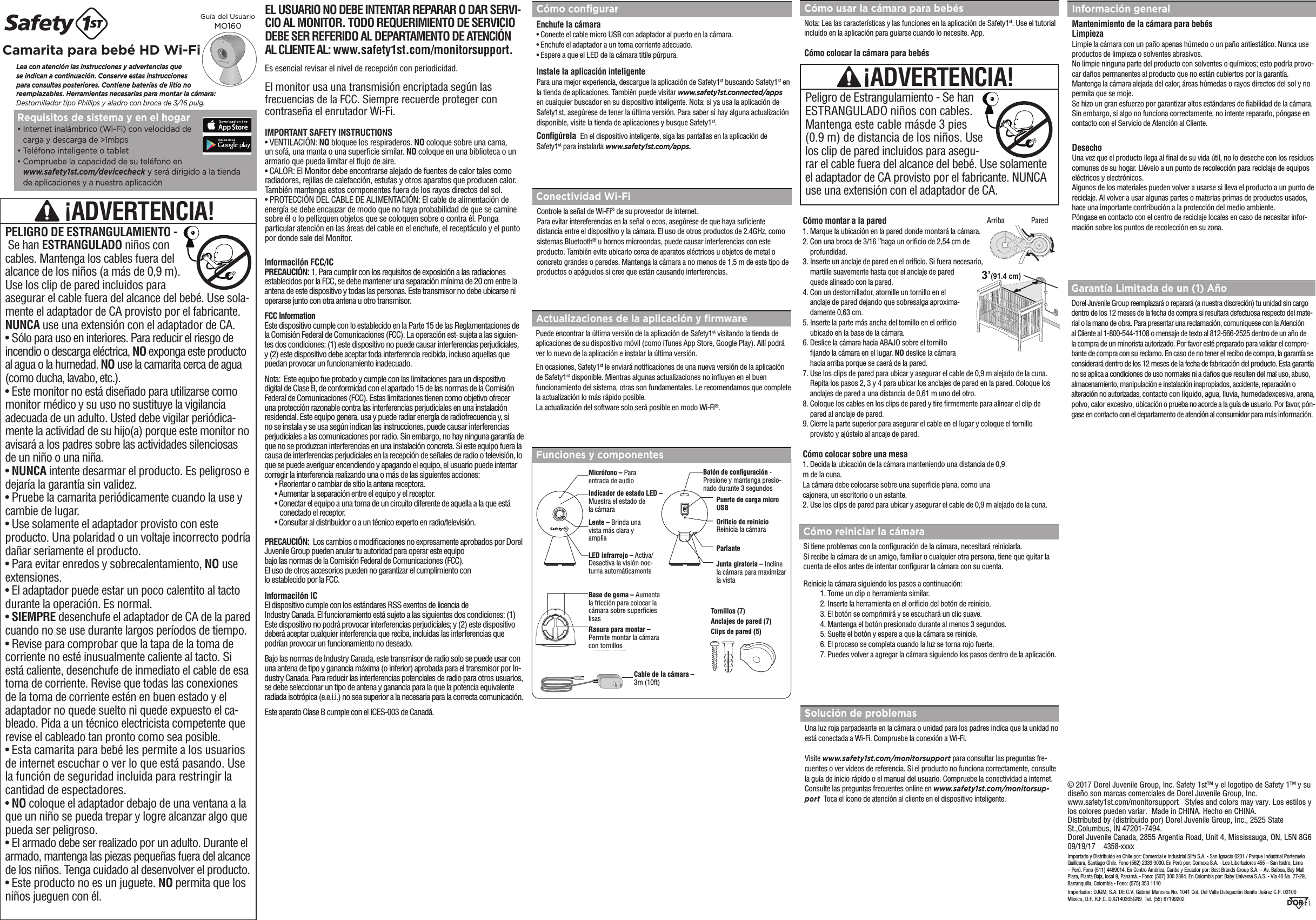 Cómo usar la cámara para bebésNota: Lea las características y las funciones en la aplicación de Safety1st. Use el tutorial incluido en la aplicación para guiarse cuando lo necesite. App.  Cómo colocar la cámara para bebés© 2017 Dorel Juvenile Group, Inc. Safety 1st™ y el logotipo de Safety 1™ y su diseño son marcas comerciales de Dorel Juvenile Group, Inc.    www.safety1st.com/monitorsupport   Styles and colors may vary. Los estilos y los colores pueden variar.  Made in CHINA. Hecho en CHINA.  Distributed by (distribuido por) Dorel Juvenile Group, Inc., 2525 State St.,Columbus, IN 47201-7494. Dorel Juvenile Canada, 2855 Argentia Road, Unit 4, Mississauga, ON, L5N 8G6    09/19/17    4358-xxxxImportado y Distribuido en Chile por: Comercial e Industrial Silfa S.A. - San Ignacio 0201 / Parque Industrial Portezuelo Quilicura, Santiago Chile. Fono (562) 2339 9000. En Perú por: Comexa S.A. - Los Libertadores 455 – San Isidro, Lima – Perú. Fono (511) 4469014. En Centro América, Caribe y Ecuador por: Best Brands Group S.A. – Av. Balboa, Bay Mall Plaza, Planta Baja, local 9, Panamá. - Fono: (507) 300 2884. En Colombia por: Baby Universe S.A.S. - Vía 40 No. 77-29, Barranquilla, Colombia - Fono: (575) 353 1110 Importador: DJGM, S.A. DE C.V. Gabriel Mancera No. 1041 Col. Del Valle Delegación Benito Juárez C.P. 03100  México, D.F. R.F.C. DJG140305GN9  Tel. (55) 67199202 Lea con atención las instrucciones y advertencias que  se indican a continuación. Conserve estas instrucciones  para consultas posteriores. Contiene baterías de litio no  reemplazables. Herramientas necesarias para montar la cámara: Destornillador tipo Phillips y aladro con broca de 3/16 pulg.Camarita para bebé HD Wi-Fi  Peligro de Estrangulamiento - Se han ESTRANGULADO niños con cables.Mantenga este cable másde 3 pies(0.9 m) de distancia de los niños. Use los clip de pared incluidos para asegu-rar el cable fuera del alcance del bebé. Use solamente el adaptador de CA provisto por el fabricante. NUNCA use una extensión con el adaptador de CA.¡ADVERTENCIA!Guía del Usuario MO160Requisitos de sistema y en el hogar•  Internet inalámbrico (Wi-Fi) con velocidad de  carga y descarga de &gt;1mbps•  Teléfono inteligente o tablet•  Compruebe la capacidad de su teléfono en  www.safety1st.com/devicecheck y será dirigido a la tienda de aplicaciones y a nuestra aplicaciónCómo conﬁgurarEnchufe la cámara•  Conecte el cable micro USB con adaptador al puerto en la cámara.•  Enchufe el adaptador a un toma corriente adecuado.•  Espere a que el LED de la cámara titile púrpura.Instale la aplicación inteligente  Para una mejor experiencia, descargue la aplicación de Safety1st buscando Safety1st en la tienda de aplicaciones. También puede visitar www.safety1st.connected/apps en cualquier buscador en su dispositivo inteligente. Nota: si ya usa la aplicación de Safety1st, asegúrese de tener la última versión. Para saber si hay alguna actualización disponible, visite la tienda de aplicaciones y busque Safety1st. Conﬁgúrela  En el dispositivo inteligente, siga las pantallas en la aplicación de Safety1st para instalarla www.safety1st.com/apps.Actualizaciones de la aplicación y ﬁrmwarePuede encontrar la última versión de la aplicación de Safety1st visitando la tienda de aplicaciones de su dispositivo móvil (como iTunes App Store, Google Play). Allí podrá ver lo nuevo de la aplicación e instalar la última versión. En ocasiones, Safety1st le enviará noticaciones de una nueva versión de la aplicación de Safety1st disponible. Mientras algunas actualizaciones no inuyen en el buen funcionamiento del sistema, otras son fundamentales. Le recomendamos que complete la actualización lo más rápido posible.La actualización del software solo será posible en modo Wi-Fi®.Conectividad Wi-FiControle la señal de Wi-Fi® de su proveedor de internet.Para evitar intereferencias en la señal o ecos, asegúrese de que haya suciente distancia entre el dispositivo y la cámara. El uso de otros productos de 2.4GHz, como sistemas Bluetooth® u hornos microondas, puede causar interferencias con este producto. También evite ubicarlo cerca de aparatos eléctricos u objetos de metal o concreto grandes o paredes. Mantenga la cámara a no menos de 1,5 m de este tipo de productos o apáguelos si cree que están causando interferencias.Cómo reiniciar la cámaraSi tiene problemas con la conguración de la cámara, necesitará reiniciarla.Si recibe la cámara de un amigo, familiar o cualquier otra persona, tiene que quitar la cuenta de ellos antes de intentar congurar la cámara con su cuenta.Reinicie la cámara siguiendo los pasos a continuación:  1. Tome un clip o herramienta similar.  2. Inserte la herramienta en el oricio del botón de reinicio.  3. El botón se comprimirá y se escuchará un clic suave.  4. Mantenga el botón presionado durante al menos 3 segundos.  5. Suelte el botón y espere a que la cámara se reinicie.  6. El proceso se completa cuando la luz se torna rojo fuerte.  7. Puedes volver a agregar la cámara siguiendo los pasos dentro de la aplicación.Cómo montar a la pared1.  Marque la ubicación en la pared donde montará la cámara.2.  Con una broca de 3/16 ”haga un oricio de 2,54 cm de profundidad.3.  Inserte un anclaje de pared en el oricio. Si fuera necesario, martille suavemente hasta que el anclaje de pared quede alineado con la pared.4.  Con un destornillador, atornille un tornillo en el anclaje de pared dejando que sobresalga aproxima-damente 0,63 cm.5.  Inserte la parte más ancha del tornillo en el oricio ubicado en la base de la cámara.6.  Deslice la cámara hacia ABAJO sobre el tornillo jando la cámara en el lugar. NO deslice la cámara hacia arriba porque se caerá de la pared.7.  Use los clips de pared para ubicar y asegurar el cable de 0,9 m alejado de la cuna. Repita los pasos 2, 3 y 4 para ubicar los anclajes de pared en la pared. Coloque los anclajes de pared a una distancia de 0,61 m uno del otro.8.  Coloque los cables en los clips de pared y tire rmemente para alinear el clip de pared al anclaje de pared.9.  Cierre la parte superior para asegurar el cable en el lugar y coloque el tornillo provisto y ajústelo al ancaje de pared.Cómo colocar sobre una mesa1.  Decida la ubicación de la cámara manteniendo una distancia de 0,9m de la cuna.La cámara debe colocarse sobre una supercie plana, como unacajonera, un escritorio o un estante.2.  Use los clips de pared para ubicar y asegurar el cable de 0,9 m alejado de la cuna. Solución de problemasUna luz roja parpadeante en la cámara o unidad para los padres indica que la unidad noestá conectada a Wi-Fi. Compruebe la conexión a Wi-Fi. Visite www.safety1st.com/monitorsupport para consultar las preguntas fre-cuentes o ver videos de referencia. Si el producto no funciona correctamente, consulte la guía de inicio rápido o el manual del usuario. Compruebe la conectividad a internet. Consulte las preguntas frecuentes online en www.safety1st.com/monitorsup-port  Toca el ícono de atención al cliente en el dispositivo inteligente.Garantía Limitada de un (1) AñoDorel Juvenile Group reemplazará o reparará (a nuestra discreción) tu unidad sin cargo dentro de los 12 meses de la fecha de compra si resultara defectuosa respecto del mate-rial o la mano de obra. Para presentar una reclamación, comuniquese con la Atención al Cliente al 1-800-544-1108 o mensaje de texto al 812-566-2525 dentro de un año de la compra de un minorista autorizado. Por favor esté preparado para validar el compro-bante de compra con su reclamo. En caso de no tener el recibo de compra, la garantía se considerará dentro de los 12 meses de la fecha de fabricación del producto. Esta garantía no se aplica a condiciones de uso normales ni a daños que resulten del mal uso, abuso, almacenamiento, manipulación e instalación inapropiados, accidente, reparación o alteración no autorizadas, contacto con líquido, agua, lluvia, humedadexcesiva, arena, polvo, calor excesivo, ubicación o prueba no acorde a la guía de usuario. Por favor, pón-gase en contacto con el departamento de atención al consumidor para más información.Información generalMantenimiento de la cámara para bebésLimpiezaLimpie la cámara con un paño apenas húmedo o un paño antiestático. Nunca use productos de limpieza o solventes abrasivos.No limpie ninguna parte del producto con solventes o químicos; esto podría provo-car daños permanentes al producto que no están cubiertos por la garantía.Mantenga la cámara alejada del calor, áreas húmedas o rayos directos del sol y no permita que se moje.Se hizo un gran esfuerzo por garantizar altos estándares de abilidad de la cámara. Sin embargo, si algo no funciona correctamente, no intente repararlo, póngase en contacto con el Servicio de Atención al Cliente.DesechoUna vez que el producto llega al nal de su vida útil, no lo deseche con los residuos comunes de su hogar. Llévelo a un punto de recolección para reciclaje de equipos eléctricos y electrónicos.Algunos de los materiales pueden volver a usarse si lleva el producto a un punto de reciclaje. Al volver a usar algunas partes o materias primas de productos usados, hace una importante contribución a la protección del medio ambiente.Póngase en contacto con el centro de reciclaje locales en caso de necesitar infor-mación sobre los puntos de recolección en su zona.3’(91.4 cm)Arriba               Pared  ¡ADVERTENCIA!PELIGRO DE ESTRANGULAMIENTO -  Se han ESTRANGULADO niños con cables. Mantenga los cables fuera del alcance de los niños (a más de 0,9 m). Use los clip de pared incluidos para asegurar el cable fuera del alcance del bebé. Use sola-mente el adaptador de CA provisto por el fabricante. NUNCA use una extensión con el adaptador de CA.• Sólo para uso en interiores. Para reducir el riesgo de incendio o descarga eléctrica, NO exponga este producto al agua o la humedad. NO use la camarita cerca de agua (como ducha, lavabo, etc.). • Este monitor no está diseñado para utilizarse como monitor médico y su uso no sustituye la vigilancia adecuada de un adulto. Usted debe vigilar periódica-mente la actividad de su hijo(a) porque este monitor no avisará a los padres sobre las actividades silenciosas de un niño o una niña. • NUNCA intente desarmar el producto. Es peligroso e dejaría la garantía sin validez. • Pruebe la camarita periódicamente cuando la use y cambie de lugar.• Use solamente el adaptador provisto con este producto. Una polaridad o un voltaje incorrecto podría dañar seriamente el producto. • Para evitar enredos y sobrecalentamiento, NO use extensiones.• El adaptador puede estar un poco calentito al tacto durante la operación. Es normal.• SIEMPRE desenchufe el adaptador de CA de la pared cuando no se use durante largos períodos de tiempo.• Revise para comprobar que la tapa de la toma de corriente no esté inusualmente caliente al tacto. Si está caliente, desenchufe de inmediato el cable de esa toma de corriente. Revise que todas las conexiones de la toma de corriente estén en buen estado y el adaptador no quede suelto ni quede expuesto el ca-bleado. Pida a un técnico electricista competente que revise el cableado tan pronto como sea posible.• Esta camarita para bebé les permite a los usuarios de internet escuchar o ver lo que está pasando. Use la función de seguridad incluida para restringir la cantidad de espectadores.• NO coloque el adaptador debajo de una ventana a la que un niño se pueda trepar y logre alcanzar algo que pueda ser peligroso. • El armado debe ser realizado por un adulto. Durante el armado, mantenga las piezas pequeñas fuera del alcance de los niños. Tenga cuidado al desenvolver el producto.• Este producto no es un juguete. NO permita que los niños jueguen con él.EL USUARIO NO DEBE INTENTAR REPARAR O DAR SERVI-CIO AL MONITOR. TODO REQUERIMIENTO DE SERVICIO DEBE SER REFERIDO AL DEPARTAMENTO DE ATENCIÓN AL CLIENTE AL: www.safety1st.com/monitorsupport.El monitor usa una transmisión encriptada según las frecuencias de la FCC. Siempre recuerde proteger con contraseña el enrutador Wi-Fi. IMPORTANT SAFETY INSTRUCTIONS• VENTILACIÓN: NO bloquee los respiraderos. NO coloque sobre una cama, un sofá, una manta o una supercie similar. NO coloque en una biblioteca o un armario que pueda limitar el ujo de aire. • CALOR: El Monitor debe encontrarse alejado de fuentes de calor tales como radiadores, rejillas de calefacción, estufas y otros aparatos que producen calor. También mantenga estos componentes fuera de los rayos directos del sol.• PROTECCIÓN DEL CABLE DE ALIMENTACIÓN: El cable de alimentación de energía se debe encauzar de modo que no haya probabilidad de que se camine sobre él o lo pellizquen objetos que se coloquen sobre o contra él. Ponga particular atención en las áreas del cable en el enchufe, el receptáculo y el punto por donde sale del Monitor.Es esencial revisar el nivel de recepción con periodicidad.InformaciIón FCC/IC PRECAUCIÓN: 1. Para cumplir con los requisitos de exposición a las radiaciones establecidos por la FCC, se debe mantener una separación mínima de 20 cm entre la antena de este dispositivo y todas las personas. Este transmisor no debe ubicarse ni operarse junto con otra antena u otro transmisor.FCC InformationEste dispositivo cumple con lo establecido en la Parte 15 de las Reglamentaciones de la Comisión Federal de Comunicaciones (FCC). La operación est· sujeta a las siguien-tes dos condiciones: (1) este dispositivo no puede causar interferencias perjudiciales, y (2) este dispositivo debe aceptar toda interferencia recibida, incluso aquellas que puedan provocar un funcionamiento inadecuado.Nota:  Este equipo fue probado y cumple con las limitaciones para un dispositivo digital de Clase B, de conformidad con el apartado 15 de las normas de la Comisión Federal de Comunicaciones (FCC). Estas limitaciones tienen como objetivo ofrecer una protección razonable contra las interferencias perjudiciales en una instalación residencial. Este equipo genera, usa y puede radiar energía de radiofrecuencia y, si no se instala y se usa según indican las instrucciones, puede causar interferencias perjudiciales a las comunicaciones por radio. Sin embargo, no hay ninguna garantía de que no se produzcan interferencias en una instalación concreta. Si este equipo fuera la causa de interferencias perjudiciales en la recepción de señales de radio o televisión, lo que se puede averiguar encendiendo y apagando el equipo, el usuario puede intentar corregir la interferencia realizando una o más de las siguientes acciones:• Reorientar o cambiar de sitio la antena receptora.• Aumentar la separación entre el equipo y el receptor.• Conectar el equipo a una toma de un circuito diferente de aquella a la que está     conectado el receptor.• Consultar al distribuidor o a un técnico experto en radio/televisión.PRECAUCIÓN:  Los cambios o modicaciones no expresamente aprobados por DorelJuvenile Group pueden anular tu autoridad para operar este equipobajo las normas de la Comisión Federal de Comunicaciones (FCC).El uso de otros accesorios pueden no garantizar el cumplimiento conlo establecido por la FCC.InformaciIón ICEl dispositivo cumple con los estándares RSS exentos de licencia deIndustry Canada. El funcionamiento está sujeto a las siguientes dos condiciones: (1) Este dispositivo no podrá provocar interferencias per judiciales; y (2) este dispositivo deberá aceptar cualquier interferencia que reciba, incluidas las interferencias que podrían provocar un funcionamiento no deseado.Bajo las normas de Industry Canada, este transmisor de radio solo se puede usar con una antena de tipo y ganancia máxima (o inferior) aprobada para el transmisor por In-dustry Canada. Para reducir las interferencias potenciales de radio para otros usuarios, se debe seleccionar un tipo de antena y ganancia para la que la potencia equivalente radiada isotrópica (e.e.i.i.) no sea superior a la necesaria para la correcta comunicación.  Este aparato Clase B cumple con el ICES-003 de Canadá. Funciones y componentesBotón de conﬁguración - Presione y mantenga presio-nado durante 3 segundosCable de la cámara – 3m (10ft)Tornillos (7) Anclajes de pared (7) Clips de pared (5)Micrófono – Para entrada de audioIndicador de estado LED –  Muestra el estado de  la cámaraLente – Brinda una vista más clara y ampliaLED infrarrojo – Activa/Desactiva la visión noc-turna automáticamenteOriﬁcio de reinicioReinicia la cámaraParlanteJunta giratoria – Incline la cámara para maximizar la vistaPuerto de carga micro USBRanura para montar – Permite montar la cámara con tornillosBase de goma – Aumenta la fricción para colocar la cámara sobre supercies lisas