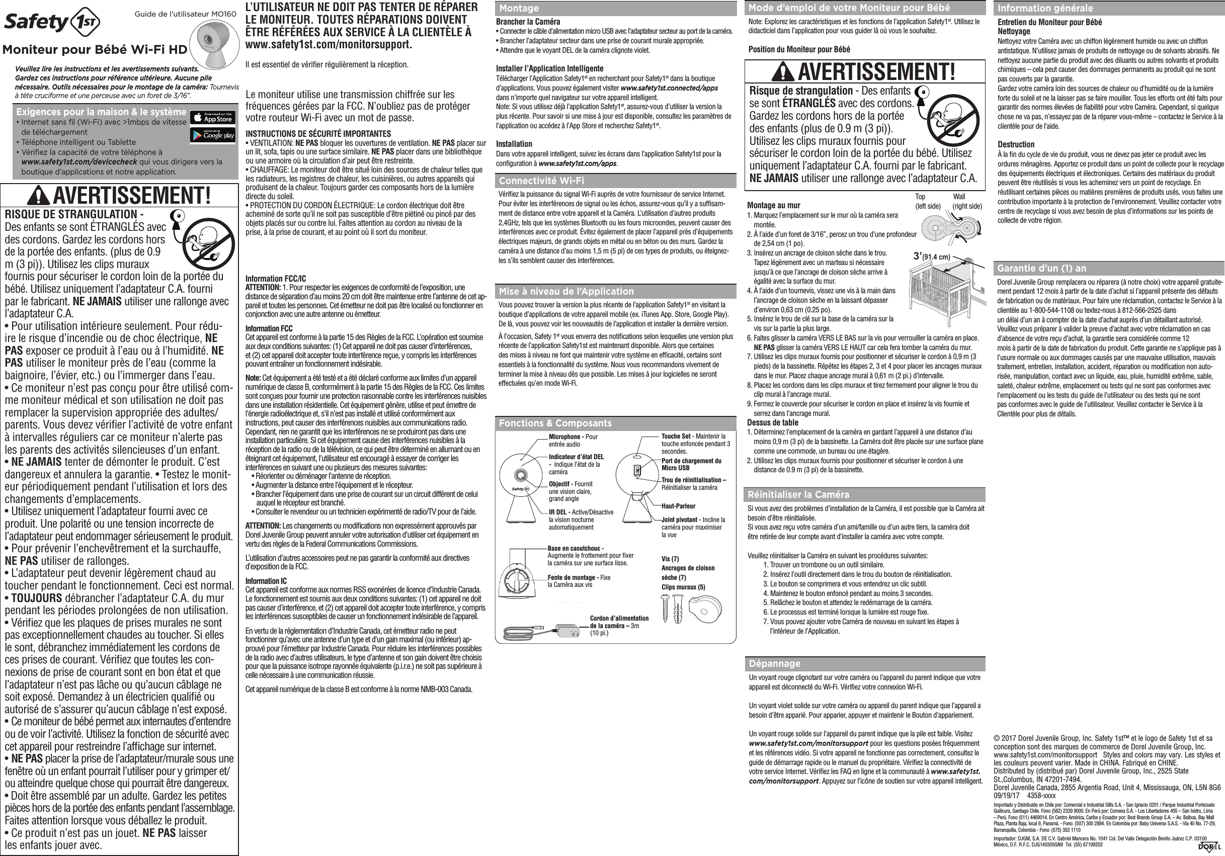 L’UTILISATEUR NE DOIT PAS TENTER DE RÉPARER LE MONITEUR. TOUTES RÉPARATIONS DOIVENT ÊTRE RÉFÉRÉES AUX SERVICE À LA CLIENTÈLE À www.safety1st.com/monitorsupport.Il est essentiel de vérier régulièrement la réception.Fonctions &amp; ComposantsVeuillez lire les instructions et les avertissements suivants.  Gardez ces instructions pour référence ultérieure. Aucune pile nécessaire. Outils nécessaires pour le montage de la caméra: Tournevis à tête cruciforme et une perceuse avec un foret de 3/16”.Guide de l’utilisateur MO160Moniteur pour Bébé Wi-Fi HD MontageBrancher la Caméra•  Connecter le câble d’alimentation micro USB avec l’adaptateur secteur au port de la caméra.•  Brancher l’adaptateur secteur dans une prise de courant murale appropriée.•  Attendre que le voyant DEL de la caméra clignote violet.Installer l’Application IntelligenteTélécharger l’Application Safety1st en recherchant pour Safety1st dans la boutiqued’applications. Vous pouvez également visiter www.safety1st.connected/apps  dans n’importe quel navigateur sur votre appareil intelligent.Note: Si vous utilisez déjà l’application Safety1st, assurez-vous d’utiliser la version laplus récente. Pour savoir si une mise à jour est disponible, consultez les paramètres del’application ou accédez à l’App Store et recherchez Safety1st.InstallationDans votre appareil intelligent, suivez les écrans dans l’application Safety1st pour laconguration à www.safety1st.com/apps.Réinitialiser la CaméraSi vous avez des problèmes d’installation de la Caméra, il est possible que la Caméra aitbesoin d’être réinitialisée.Si vous avez reçu votre caméra d’un ami/famille ou d’un autre tiers, la caméra doitêtre retirée de leur compte avant d’installer la caméra avec votre compte.Veuillez réinitialiser la Caméra en suivant les procédures suivantes:  1. Trouver un trombone ou un outil similaire.  2. Insérez l’outil directement dans le trou du bouton de réinitialisation.  3. Le bouton se comprimera et vous entendrez un clic subtil.  4. Maintenez le bouton enfoncé pendant au moins 3 secondes.  5. Relâchez le bouton et attendez le redémarrage de la caméra.  6. Le processus est terminé lorsque la lumière est rouge xe.  7. Vous pouvez ajouter votre Caméra de nouveau en suivant les étapes à          l’intérieur de l’Application.Mode d’emploi de votre Moniteur pour BébéNote: Explorez les caractéristiques et les fonctions de l’application Safety1st. Utilisez ledidacticiel dans l’application pour vous guider là où vous le souhaitez.   Position du Moniteur pour BébéMontage au mur1.  Marquez l’emplacement sur le mur où la caméra sera montée.2.  À l’aide d’un foret de 3/16”, percez un trou d’une profondeur de 2,54 cm (1 po).3.  Insérez un ancrage de cloison sèche dans le trou. Tapez légèrement avec un marteau si nécessaire jusqu’à ce que l’ancrage de cloison sèche arrive à égalité avec la surface du mur.4.  À l’aide d’un tournevis, vissez une vis à la main dans l’ancrage de cloison sèche en la laissant dépasser d’environ 0,63 cm (0.25 po).5.  Insérez le trou de clé sur la base de la caméra sur la vis sur la partie la plus large.6.  Faites glisser la caméra VERS LE BAS sur la vis pour verrouiller la caméra en place. NE PAS glisser la caméra VERS LE HAUT car cela fera tomber la caméra du mur.7.  Utilisez les clips muraux fournis pour positionner et sécuriser le cordon à 0,9 m (3 pieds) de la bassinette. Répétez les étapes 2, 3 et 4 pour placer les ancrages muraux dans le mur. Placez chaque ancrage mural à 0,61 m (2 pi.) d’intervalle.8.  Placez les cordons dans les clips muraux et tirez fermement pour aligner le trou du clip mural à l’ancrage mural.9.  Fermez le couvercle pour sécuriser le cordon en place et insérez la vis fournie et serrez dans l’ancrage mural.Dessus de table1.  Déterminez l’emplacement de la caméra en gardant l’appareil à une distance d’au moins 0,9 m (3 pi) de la bassinette. La Caméra doit être placée sur une surface plane comme une commode, un bureau ou une étagère.2.  Utilisez les clips muraux fournis pour positionner et sécuriser le cordon à une distance de 0.9 m (3 pi) de la bassinette. Mise à niveau de l’ApplicationVous pouvez trouver la version la plus récente de l’application Safety1st en visitant laboutique d’applications de votre appareil mobile (ex. iTunes App. Store, Google Play).De là, vous pouvez voir les nouveautés de l’application et installer la dernière version.À l’occasion, Safety 1st vous enverra des notications selon lesquelles une version plusrécente de l’application Safety1st est maintenant disponible. Alors que certainesdes mises à niveau ne font que maintenir votre système en efcacité, certains sontessentiels à la fonctionnalité du système. Nous vous recommandons vivement determiner la mise à niveau dès que possible. Les mises à jour logicielles ne seronteffectuées qu’en mode Wi-Fi.Connectivité Wi-FiVériez la puissance du signal Wi-Fi auprès de votre fournisseur de service Internet. Pour éviter les interférences de signal ou les échos, assurez-vous qu’il y a sufsam-ment de distance entre votre appareil et la Caméra. L’utilisation d’autres produits 2,4GHz, tels que les systèmes Bluetooth ou les fours microondes, peuvent causer des interférences avec ce produit. Évitez également de placer l’appareil près d’équipements électriques majeurs, de grands objets en métal ou en béton ou des murs. Gardez la caméra à une distance d’au moins 1,5 m (5 pi) de ces types de produits, ou éteignez-les s’ils semblent causer des interférences.DépannageUn voyant rouge clignotant sur votre caméra ou l’appareil du parent indique que votreappareil est déconnecté du Wi-Fi. Vériez votre connexion Wi-Fi. Un voyant violet solide sur votre caméra ou appareil du parent indique que l’appareil abesoin d’être apparié. Pour apparier, appuyer et maintenir le Bouton d’appariement.Un voyant rouge solide sur l’appareil du parent indique que la pile est faible. Visitezwww.safety1st.com/monitorsupport pour les questions posées fréquemment et les références vidéo. Si votre appareil ne fonctionne pas correctement, consultez leguide de démarrage rapide ou le manuel du propriétaire. Vériez la connectivité de votre service Internet. Vériez les FAQ en ligne et la communauté à www.safety1st.com/monitorsupport. Appuyez sur l’icône de soutien sur votre appareil intelligent.Garantie d’un (1) anDorel Juvenile Group remplacera ou réparera (à notre choix) votre appareil gratuite-ment pendant 12 mois à partir de la date d’achat si l’appareil présente des défauts de fabrication ou de matériaux. Pour faire une réclamation, contactez le Service à la clientèle au 1-800-544-1108 ou textez-nous à 812-566-2525 dansun délai d’un an à compter de la date d’achat auprès d’un détaillant autorisé. Veuillez vous préparer à valider la preuve d’achat avec votre réclamation en cas d’absence de votre reçu d’achat, la garantie sera considérée comme 12mois à partir de la date de fabrication du produit. Cette garantie ne s’applique pas àl’usure normale ou aux dommages causés par une mauvaise utilisation, mauvais traitement, entretien, installation, accident, réparation ou modication non auto-risée, manipulation, contact avec un liquide, eau, pluie, humidité extrême, sable, saleté, chaleur extrême, emplacement ou tests qui ne sont pas conformes avec l’emplacement ou les tests du guide de l’utilisateur ou des tests qui ne sontpas conformes avec le guide de l’utilisateur. Veuillez contacter le Service à la Clientèle pour plus de détails.Information généraleEntretien du Moniteur pour BébéNettoyageNettoyez votre Caméra avec un chiffon légèrement humide ou avec un chiffonantistatique. N’utilisez jamais de produits de nettoyage ou de solvants abrasifs. Nenettoyez aucune partie du produit avec des diluants ou autres solvants et produitschimiques – cela peut causer des dommages permanents au produit qui ne sont pas couverts par la garantie.Gardez votre caméra loin des sources de chaleur ou d’humidité ou de la lumière forte du soleil et ne la laisser pas se faire mouiller. Tous les efforts ont été faits pour garantir des normes élevées de abilité pour votre Caméra. Cependant, si quelque chose ne va pas, n’essayez pas de la réparer vous-même – contactez le Service à la clientèle pour de l’aide.DestructionÀ la n du cycle de vie du produit, vous ne devez pas jeter ce produit avec les ordures ménagères. Apportez ce produit dans un point de collecte pour le recyclage des équipements électriques et électroniques. Certains des matériaux du produit peuvent être réutilisés si vous les acheminez vers un point de recyclage. En réutilisant certaines pièces ou matières premières de produits usés, vous faites une contribution importante à la protection de l’environnement. Veuillez contacter votre centre de recyclage si vous avez besoin de plus d’informations sur les points de collecte de votre région.AVERTISSEMENT!Risque de strangulation - Des enfants se sont ÉTRANGLÉS avec des cordons. Gardez les cordons hors de la portée des enfants (plus de 0.9 m (3 pi)). Utilisez les clips muraux fournis pour sécuriser le cordon loin de la portée du bébé. Utilisez uniquement l’adaptateur C.A. fourni par le fabricant. NE JAMAIS utiliser une rallonge avec l’adaptateur C.A.Microphone - Pour entrée audioIndicateur d’état DEL  -  indique l’état de lacaméraObjectif - Fournit une vision claire, grand angleIR DEL - Active/Désactive la vision nocturneautomatiquementTouche Set - Maintenir la touche enfoncée pendant 3 secondes.Trou de réinitialisation – Réinitialiser la caméraHaut-ParleurJoint pivotant - Incline la caméra pour maximiser la vuePort de chargement du Micro USBCordon d’alimentation de la caméra – 3m (10 pi.)Fente de montage - Fixe la Caméra aux visBase en caoutchouc -  Augmente le frottement pour xer  la caméra sur une surface lisse.Exigences pour la maison &amp; le système •  Internet sans l (Wi-Fi) avec &gt;1mbps de vitesse  de téléchargement •  Téléphone intelligent ou Tablette •  Vériez la capacité de votre téléphone à  www.safety1st.com/devicecheck qui vous dirigera vers la boutique d’applications et notre application.  Vis (7)Ancrages de cloison sèche (7)Clips muraux (5)Le moniteur utilise une transmission chiffrée sur les fréquences gérées par la FCC. N’oubliez pas de protéger votre routeur Wi-Fi avec un mot de passe. INSTRUCTIONS DE SÉCURITÉ IMPORTANTES• VENTILATION: NE PAS bloquer les ouvertures de ventilation. NE PAS placer surun lit, sofa, tapis ou une surface similaire. NE PAS placer dans une bibliothèque ou une armoire où la circulation d’air peut être restreinte.• CHAUFFAGE: Le moniteur doit être situé loin des sources de chaleur telles que les radiateurs, les registres de chaleur, les cuisinières, ou autres appareils qui produisent de la chaleur. Toujours garder ces composants hors de la lumière directe du soleil. • PROTECTION DU CORDON ÉLECTRIQUE: Le cordon électrique doit être acheminé de sorte qu’il ne soit pas susceptible d’être piétiné ou pincé par des objets placés sur ou contre lui. Faites attention au cordon au niveau de laprise, à la prise de courant, et au point où il sort du moniteur.Information FCC/IC ATTENTION: 1. Pour respecter les exigences de conformité de l’exposition, une distance de séparation d’au moins 20 cm doit être maintenue entre l’antenne de cet ap-pareil et toutes les personnes. Cet émetteur ne doit pas être localisé ou fonctionner enconjonction avec une autre antenne ou émetteur.Information FCCCet appareil est conforme à la partie 15 des Règles de la FCC. L’opération est soumise aux deux conditions suivantes: (1) Cet appareil ne doit pas causer d’interférences, et (2) cet appareil doit accepter toute interférence reçue, y compris les interférences pouvant entraîner un fonctionnement indésirable.Note: Cet équipement a été testé et a été déclaré conforme aux limites d’un appareilnumérique de classe B, conformément à la partie 15 des Règles de la FCC. Ces limites sont conçues pour fournir une protection raisonnable contre les interférences nuisiblesdans une installation résidentielle. Cet équipement génère, utilise et peut émettre del’énergie radioélectrique et, s’il n’est pas installé et utilisé conformément auxinstructions, peut causer des interférences nuisibles aux communications radio.Cependant, rien ne garantit que les interférences ne se produiront pas dans uneinstallation particulière. Si cet équipement cause des interférences nuisibles à laréception de la radio ou de la télévision, ce qui peut être déterminé en allumant ou enéteignant cet équipement, l’utilisateur est encouragé à essayer de corriger lesinterférences en suivant une ou plusieurs des mesures suivantes:• Réorienter ou déménager l’antenne de réception.• Augmenter la distance entre l’équipement et le récepteur.• Brancher l’équipement dans une prise de courant sur un circuit différent de celui      auquel le récepteur est branché.• Consulter le revendeur ou un technicien expérimenté de radio/TV pour de l’aide.ATTENTION: Les changements ou modications non expressément approuvés par Dorel Juvenile Group peuvent annuler votre autorisation d’utiliser cet équipement en vertu des règles de la Federal Communications Commissions.L’utilisation d’autres accessoires peut ne pas garantir la conformité aux directives d’exposition de la FCC. Information ICCet appareil est conforme aux normes RSS exonérées de licence d’Industrie Canada. Le fonctionnement est soumis aux deux conditions suivantes: (1) cet appareil ne doitpas causer d’interférence, et (2) cet appareil doit accepter toute interférence, y compris les interférences susceptibles de causer un fonctionnement indésirable de l’appareil.En vertu de la réglementation d’Industrie Canada, cet émetteur radio ne peutfonctionner qu’avec une antenne d’un type et d’un gain maximal (ou inférieur) ap-prouvé pour l’émetteur par Industrie Canada. Pour réduire les interférences possibles de la radio avec d’autres utilisateurs, le type d’antenne et son gain doivent être choisis pour que la puissance isotrope rayonnée équivalente (p.i.r.e.) ne soit pas supérieure à celle nécessaire à une communication réussie. Cet appareil numérique de la classe B est conforme à la norme NMB-003 Canada. AVERTISSEMENT!RISQUE DE STRANGULATION - Des enfants se sont ÉTRANGLÉS avec des cordons. Gardez les cordons hors de la portée des enfants. (plus de 0.9 m (3 pi)). Utilisez les clips muraux fournis pour sécuriser le cordon loin de la portée du bébé. Utilisez uniquement l’adaptateur C.A. fourni par le fabricant. NE JAMAIS utiliser une rallonge avec l’adaptateur C.A. • Pour utilisation intérieure seulement. Pour rédu-ire le risque d’incendie ou de choc électrique, NE PAS exposer ce produit à l’eau ou à l’humidité. NE PAS utiliser le moniteur près de l’eau (comme la baignoire, l’évier, etc.) ou l’immerger dans l’eau. • Ce moniteur n’est pas conçu pour être utilisé com-me moniteur médical et son utilisation ne doit pas remplacer la supervision appropriée des adultes/parents. Vous devez vérier l’activité de votre enfant à intervalles réguliers car ce moniteur n’alerte pas les parents des activités silencieuses d’un enfant. • NE JAMAIS tenter de démonter le produit. C’est dangereux et annulera la garantie. • Testez le monit-eur périodiquement pendant l’utilisation et lors des changements d’emplacements.• Utilisez uniquement l’adaptateur fourni avec ce produit. Une polarité ou une tension incorrecte de l’adaptateur peut endommager sérieusement le produit.• Pour prévenir l’enchevêtrement et la surchauffe, NE PAS utiliser de rallonges.• L’adaptateur peut devenir légèrement chaud au toucher pendant le fonctionnement. Ceci est normal.• TOUJOURS débrancher l’adaptateur C.A. du mur pendant les périodes prolongées de non utilisation.• Vériez que les plaques de prises murales ne sont pas exceptionnellement chaudes au toucher. Si elles le sont, débranchez immédiatement les cordons de ces prises de courant. Vériez que toutes les con-nexions de prise de courant sont en bon état et que l’adaptateur n’est pas lâche ou qu’aucun câblage ne soit exposé. Demandez à un électricien qualié ou autorisé de s’assurer qu’aucun câblage n’est exposé.• Ce moniteur de bébé permet aux internautes d’entendre ou de voir l’activité. Utilisez la fonction de sécurité avec cet appareil pour restreindre l’afchage sur internet.• NE PAS placer la prise de l’adaptateur/murale sous une fenêtre où un enfant pourrait l’utiliser pour y grimper et/ou atteindre quelque chose qui pourrait être dangereux. • Doit être assemblé par un adulte. Gardez les petites  pièces hors de la portée des enfants pendant l’assemblage. Faites attention lorsque vous déballez le produit. • Ce produit n’est pas un jouet. NE PAS laisserles enfants jouer avec.3’(91.4 cm)Top                 Wall  (left side)       (right side)© 2017 Dorel Juvenile Group, Inc. Safety 1st™ et le logo de Safety 1st et sa conception sont des marques de commerce de Dorel Juvenile Group, Inc.   www.safety1st.com/monitorsupport   Styles and colors may vary. Les styles et les couleurs peuvent varier. Made in CHINA. Fabriqué en CHINE. Distributed by (distribué par) Dorel Juvenile Group, Inc., 2525 State St.,Columbus, IN 47201-7494. Dorel Juvenile Canada, 2855 Argentia Road, Unit 4, Mississauga, ON, L5N 8G6    09/19/17    4358-xxxxImportado y Distribuido en Chile por: Comercial e Industrial Silfa S.A. - San Ignacio 0201 / Parque Industrial Portezuelo Quilicura, Santiago Chile. Fono (562) 2339 9000. En Perú por: Comexa S.A. - Los Libertadores 455 – San Isidro, Lima – Perú. Fono (511) 4469014. En Centro América, Caribe y Ecuador por: Best Brands Group S.A. – Av. Balboa, Bay Mall Plaza, Planta Baja, local 9, Panamá. - Fono: (507) 300 2884. En Colombia por: Baby Universe S.A.S. - Vía 40 No. 77-29, Barranquilla, Colombia - Fono: (575) 353 1110 Importador: DJGM, S.A. DE C.V. Gabriel Mancera No. 1041 Col. Del Valle Delegación Benito Juárez C.P. 03100  México, D.F. R.F.C. DJG140305GN9  Tel. (55) 67199202  
