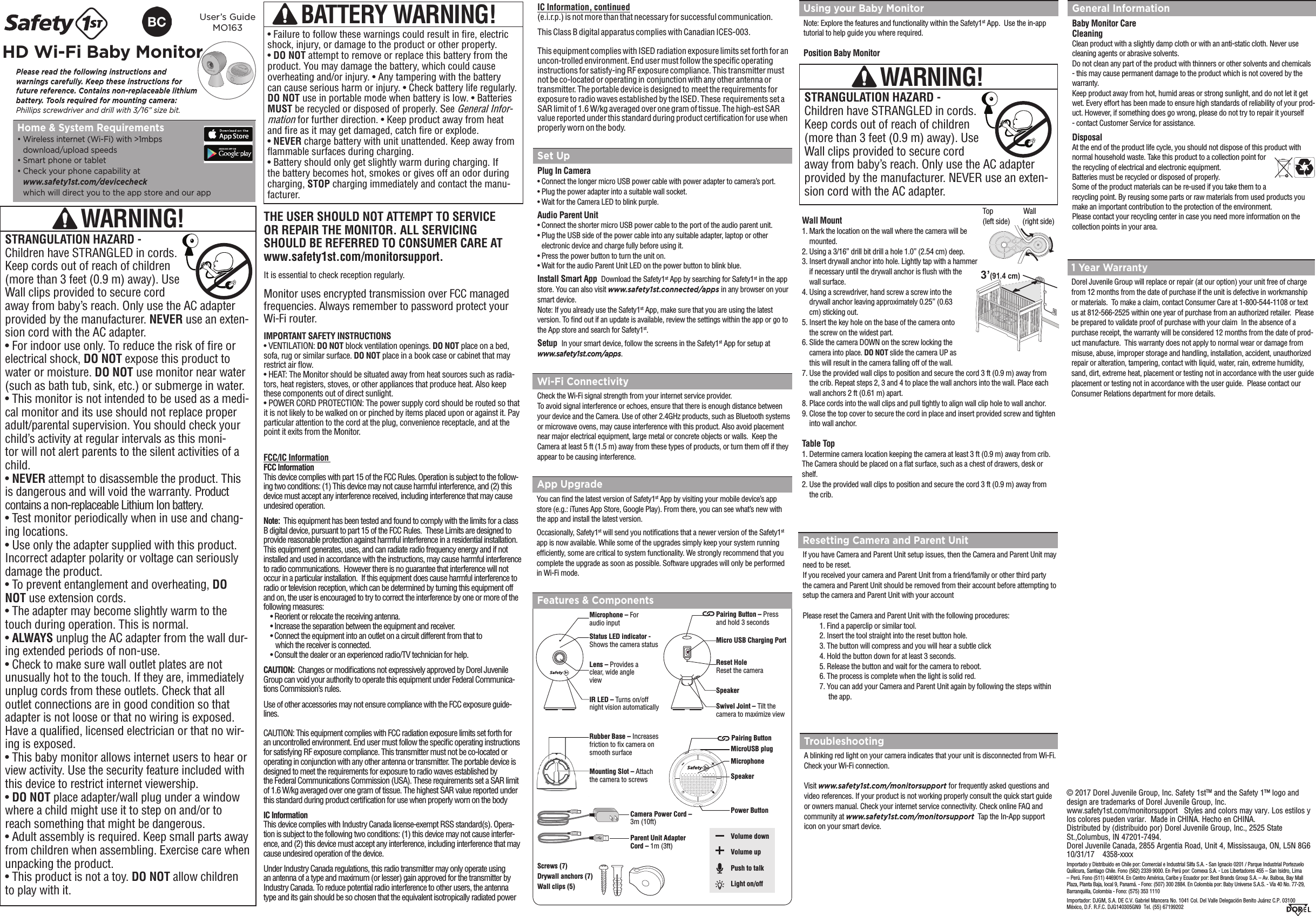 THE USER SHOULD NOT ATTEMPT TO SERVICE  OR REPAIR THE MONITOR. ALL SERVICING  SHOULD BE REFERRED TO CONSUMER CARE AT www.safety1st.com/monitorsupport.Monitor uses encrypted transmission over FCC managed frequencies. Always remember to password protect your Wi-Fi router. IMPORTANT SAFETY INSTRUCTIONS• VENTILATION: DO NOT block ventilation openings. DO NOT place on a bed, sofa, rug or similar surface. DO NOT place in a book case or cabinet that may restrict air ﬂow. • HEAT: The Monitor should be situated away from heat sources such as radia-tors, heat registers, stoves, or other appliances that produce heat. Also keep these components out of direct sunlight. • POWER CORD PROTECTION: The power supply cord should be routed so that it is not likely to be walked on or pinched by items placed upon or against it. Pay particular attention to the cord at the plug, convenience receptacle, and at the point it exits from the Monitor.It is essential to check reception regularly. Features &amp; ComponentsPlease read the following instructions and  warnings carefully. Keep these instructions for future reference. Contains non-replaceable lithium battery. Tools required for mounting camera: Phillips screwdriver and drill with 3/16” size bit.User’s Guide MO163HD Wi-Fi Baby Monitor Home &amp; System Requirements•  Wireless internet (Wi-Fi) with &gt;1mbpsdownload/upload speeds•  Smart phone or tablet•  Check your phone capability atwww.safety1st.com/devicecheckwhich will direct you to the app store and our appBATTERY WARNING!• Failure to follow these warnings could result in re, electricshock, injury, or damage to the product or other property.•DO NOT attempt to remove or replace this battery from theproduct. You may damage the battery, which could cause overheating and/or injury. • Any tampering with the battery can cause serious harm or injury. • Check battery life regularly. DO NOT use in portable mode when battery is low. • Batteries MUST be recycled or disposed of properly. See General Infor-mation for further direction. • Keep product away from heat and re as it may get damaged, catch re or explode. •NEVER charge battery with unit unattended. Keep away fromﬂammable surfaces during charging.• Battery should only get slightly warm during charging. Ifthe battery becomes hot, smokes or gives off an odor duringcharging, STOP charging immediately and contact the manu-facturer.Set UpPlug In Camera•  Connect the longer micro USB power cable with power adapter to camera’s port.•  Plug the power adapter into a suitable wall socket.•  Wait for the Camera LED to blink purple.Audio Parent Unit•  Connect the shorter micro USB power cable to the port of the audio parent unit.•  Plug the USB side of the power cable into any suitable adapter, laptop or other electronic device and charge fully before using it.•  Press the power button to turn the unit on.•  Wait for the audio Parent Unit LED on the power button to blink blue.Install Smart App  Download the Safety1st App by searching for Safety1st in the app store. You can also visit www.safety1st.connected/apps in any browser on your smart device. Note: If you already use the Safety1st App, make sure that you are using the latest version. To nd out if an update is available, review the settings within the app or go to the App store and search for Safety1st. Setup  In your smart device, follow the screens in the Safety1st App for setup at www.safety1st.com/apps.Resetting Camera and Parent UnitIf you have Camera and Parent Unit setup issues, then the Camera and Parent Unit may need to be reset. If you received your camera and Parent Unit from a friend/family or other third party the camera and Parent Unit should be removed from their account before attempting to setup the camera and Parent Unit with your accountPlease reset the Camera and Parent Unit with the following procedures:1. Find a paperclip or similar tool.2. Insert the tool straight into the reset button hole.3. The button will compress and you will hear a subtle click4. Hold the button down for at least 3 seconds.5. Release the button and wait for the camera to reboot.6. The process is complete when the light is solid red.7. You can add your Camera and Parent Unit again by following the steps within   the app.Using your Baby MonitorNote: Explore the features and functionality within the Safety1st App.  Use the in-app tutorial to help guide you where required.Position Baby MonitorWall Mount1.  Mark the location on the wall where the camera will be mounted.2.  Using a 3/16” drill bit drill a hole 1.0” (2.54 cm) deep.3.  Insert drywall anchor into hole. Lightly tap with a hammer if necessary until the drywall anchor is ﬂush with the wall surface.4.  Using a screwdriver, hand screw a screw into the drywall anchor leaving approximately 0.25” (0.63 cm) sticking out.5.  Insert the key hole on the base of the camera onto the screw on the widest part.6.  Slide the camera DOWN on the screw locking the camera into place. DO NOT slide the camera UP as this will result in the camera falling off of the wall.7.  Use the provided wall clips to position and secure the cord 3 ft (0.9 m) away from the crib. Repeat steps 2, 3 and 4 to place the wall anchors into the wall. Place each wall anchors 2 ft (0.61 m) apart. 8. Place cords into the wall clips and pull tightly to align wall clip hole to wall anchor. 9.  Close the top cover to secure the cord in place and insert provided screw and tighten into wall anchor. Table Top1.  Determine camera location keeping the camera at least 3 ft (0.9 m) away from crib.The Camera should be placed on a at surface, such as a chest of drawers, desk or shelf.2.  Use the provided wall clips to position and secure the cord 3 ft (0.9 m) away from the crib. WARNING!STRANGULATION HAZARD - Children have STRANGLED in cords. Keep cords out of reach of children (more than 3 feet (0.9 m) away). Use Wall clips provided to secure cord away from baby’s reach. Only use the AC adapter provided by the manufacturer. NEVER use an exten-sion cord with the AC adapter.App UpgradeYou can nd the latest version of Safety1st App by visiting your mobile device’s app store (e.g.: iTunes App Store, Google Play). From there, you can see what’s new with the app and install the latest version.Occasionally, Safety1st will send you notications that a newer version of the Safety1st app is now available. While some of the upgrades simply keep your system running efciently, some are critical to system functionality. We strongly recommend that you complete the upgrade as soon as possible. Software upgrades will only be performed in Wi-Fi mode.Wi-Fi ConnectivityCheck the Wi-Fi signal strength from your internet service provider. To avoid signal interference or echoes, ensure that there is enough distance between your device and the Camera. Use of other 2.4GHz products, such as Bluetooth systems or microwave ovens, may cause interference with this product. Also avoid placement near major electrical equipment, large metal or concrete objects or walls.  Keep the Camera at least 5 ft (1.5 m) away from these types of products, or turn them off if they appear to be causing interference.TroubleshootingA blinking red light on your camera indicates that your unit is disconnected from Wi-Fi. Check your Wi-Fi connection. Visit www.safety1st.com/monitorsupport for frequently asked questions and video references. If your product is not working properly consult the quick start guide or owners manual. Check your internet service connectivity. Check online FAQ and community at www.safety1st.com/monitorsupport  Tap the In-App support icon on your smart device.© 2017 Dorel Juvenile Group, Inc. Safety 1stTM and the Safety 1™ logo and design are trademarks of Dorel Juvenile Group, Inc.   www.safety1st.com/monitorsupport   Styles and colors may vary. Los estilos y los colores pueden variar.  Made in CHINA. Hecho en CHINA.  Distributed by (distribuido por) Dorel Juvenile Group, Inc., 2525 State St.,Columbus, IN 47201-7494. Dorel Juvenile Canada, 2855 Argentia Road, Unit 4, Mississauga, ON, L5N 8G6   10/31/17    4358-xxxxImportado y Distribuido en Chile por: Comercial e Industrial Silfa S.A. - San Ignacio 0201 / Parque Industrial Portezuelo Quilicura, Santiago Chile. Fono (562) 2339 9000. En Perú por: Comexa S.A. - Los Libertadores 455 – San Isidro, Lima – Perú. Fono (511) 4469014. En Centro América, Caribe y Ecuador por: Best Brands Group S.A. – Av. Balboa, Bay Mall Plaza, Planta Baja, local 9, Panamá. - Fono: (507) 300 2884. En Colombia por: Baby Universe S.A.S. - Vía 40 No. 77-29, Barranquilla, Colombia - Fono: (575) 353 1110 Importador: DJGM, S.A. DE C.V. Gabriel Mancera No. 1041 Col. Del Valle Delegación Benito Juárez C.P. 03100  México, D.F. R.F.C. DJG140305GN9  Tel. (55) 67199202  1 Year WarrantyDorel Juvenile Group will replace or repair (at our option) your unit free of charge from 12 months from the date of purchase if the unit is defective in workmanship or materials.  To make a claim, contact Consumer Care at 1-800-544-1108 or text us at 812-566-2525 within one year of purchase from an authorized retailer.  Please be prepared to validate proof of purchase with your claim  In the absence of a purchase receipt, the warranty will be considered 12 months from the date of prod-uct manufacture.  This warranty does not apply to normal wear or damage from misuse, abuse, improper storage and handling, installation, accident, unauthorized repair or alteration, tampering, contact with liquid, water, rain, extreme humidity, sand, dirt, extreme heat, placement or testing not in accordance with the user guide placement or testing not in accordance with the user guide.  Please contact our Consumer Relations department for more details.Microphone – For audio inputStatus LED indicator - Shows the camera statusLens – Provides a clear, wide angle viewIR LED – Turns on/off night vision automaticallyPairing Button – Press and hold 3 secondsReset HoleReset the cameraSpeakerSwivel Joint – Tilt the camera to maximize viewMicro USB Charging PortPairing ButtonPower ButtonMicroUSB plugScrews (7) Drywall anchors (7) Wall clips (5)Camera Power Cord – 3m (10ft)Parent Unit Adapter Cord – 1m (3ft)Volume downVolume upPush to talkLight on/offMounting Slot – Attach the camera to screwsRubber Base – Increases friction to x camera on smooth surfaceMicrophoneSpeakerGeneral InformationBaby Monitor Care CleaningClean product with a slightly damp cloth or with an anti-static cloth. Never use cleaning agents or abrasive solvents.Do not clean any part of the product with thinners or other solvents and chemicals - this may cause permanent damage to the product which is not covered by the warranty.Keep product away from hot, humid areas or strong sunlight, and do not let it get wet. Every effort has been made to ensure high standards of reliability of your prod-uct. However, if something does go wrong, please do not try to repair it yourself - contact Customer Service for assistance.DisposalAt the end of the product life cycle, you should not dispose of this product with normal household waste. Take this product to a collection point for the recycling of electrical and electronic equipment. Batteries must be recycled or disposed of properly. Some of the product materials can be re-used if you take them to a recycling point. By reusing some parts or raw materials from used products you make an important contribution to the protection of the environment.Please contact your recycling center in case you need more information on the collection points in your area.3’(91.4 cm)WARNING!STRANGULATION HAZARD - Children have STRANGLED in cords. Keep cords out of reach of children (more than 3 feet (0.9 m) away). Use Wall clips provided to secure cord away from baby’s reach. Only use the AC adapter provided by the manufacturer. NEVER use an exten-sion cord with the AC adapter. • For indoor use only. To reduce the risk of re orelectrical shock, DO NOT expose this product towater or moisture. DO NOT use monitor near water(such as bath tub, sink, etc.) or submerge in water.• This monitor is not intended to be used as a medi-cal monitor and its use should not replace properadult/parental supervision. You should check yourchild’s activity at regular intervals as this moni-tor will not alert parents to the silent activities of achild.•NEVER attempt to disassemble the product. Thisis dangerous and will void the warranty. Productcontains a non-replaceable Lithium Ion battery.• Test monitor periodically when in use and chang-ing locations. • Use only the adapter supplied with this product.Incorrect adapter polarity or voltage can seriously damage the product. • To prevent entanglement and overheating, DONOT use extension cords. • The adapter may become slightly warm to thetouch during operation. This is normal. •ALWAYS unplug the AC adapter from the wall dur-ing extended periods of non-use.• Check to make sure wall outlet plates are notunusually hot to the touch. If they are, immediatelyunplug cords from these outlets. Check that alloutlet connections are in good condition so thatadapter is not loose or that no wiring is exposed.Have a qualied, licensed electrician or that no wir-ing is exposed.• This baby monitor allows internet users to hear orview activity. Use the security feature included with this device to restrict internet viewership.•DO NOT place adapter/wall plug under a windowwhere a child might use it to step on and/or to reach something that might be dangerous. • Adult assembly is required. Keep small parts awayfrom children when assembling. Exercise care when unpacking the product. • This product is not a toy. DO NOT allow childrento play with it.Top     Wall  (left side)     (right side)FCC/IC Information FCC InformationThis device complies with part 15 of the FCC Rules. Operation is subject to the follow-ing two conditions: (1) This device may not cause harmful interference, and (2) this device must accept any interference received, including interference that may cause undesired operation.Note:  This equipment has been tested and found to comply with the limits for a class B digital device, pursuant to part 15 of the FCC Rules.  These Limits are designed to provide reasonable protection against harmful interference in a residential installation. This equipment generates, uses, and can radiate radio frequency energy and if not installed and used in accordance with the instructions, may cause harmful interference to radio communications.  However there is no guarantee that interference will not occur in a particular installation.  If this equipment does cause harmful interference to radio or television reception, which can be determined by turning this equipment off and on, the user is encouraged to try to correct the interference by one or more of the following measures:• Reorient or relocate the receiving antenna.• Increase the separation between the equipment and receiver.• Connect the equipment into an outlet on a circuit different from that to  which the receiver is connected.• Consult the dealer or an experienced radio/TV technician for help.CAUTION:  Changes or modications not expressively approved by Dorel Juvenile Group can void your authority to operate this equipment under Federal Communica-tions Commission’s rules.Use of other accessories may not ensure compliance with the FCC exposure guide-lines.  CAUTION: This equipment complies with FCC radiation exposure limits set forth for an uncontrolled environment. End user must follow the specic operating instructions for satisfying RF exposure compliance. This transmitter must not be co-located or operating in conjunction with any other antenna or transmitter. The portable device is designed to meet the requirements for exposure to radio waves established bythe Federal Communications Commission (USA). These requirements set a SAR limit of 1.6 W/kg averaged over one gram of tissue. The highest SAR value reported under this standard during product certication for use when properly worn on the bodyIC InformationThis device complies with Industry Canada license-exempt RSS standard(s). Opera-tion is subject to the following two conditions: (1) this device may not cause interfer-ence, and (2) this device must accept any interference, including interference that may cause undesired operation of the device.Under Industry Canada regulations, this radio transmitter may only operate using an antenna of a type and maximum (or lesser) gain approved for the transmitter by Industry Canada. To reduce potential radio interference to other users, the antenna type and its gain should be so chosen that the equivalent isotropically radiated power IC Information, continued(e.i.r.p.) is not more than that necessary for successful communication. This Class B digital apparatus complies with Canadian ICES-003.This equipment complies with ISED radiation exposure limits set forth for an uncon-trolled environment. End user must follow the specific operating instructions for satisfy-ing RF exposure compliance. This transmitter must not be co-located or operating in conjunction with any other antenna or transmitter. The portable device is designed to meet the requirements for exposure to radio waves established by the ISED. These requirements set a SAR limit of 1.6 W/kg averaged over one gram of tissue. The high-est SAR value reported under this standard during product certification for use when properly worn on the body.