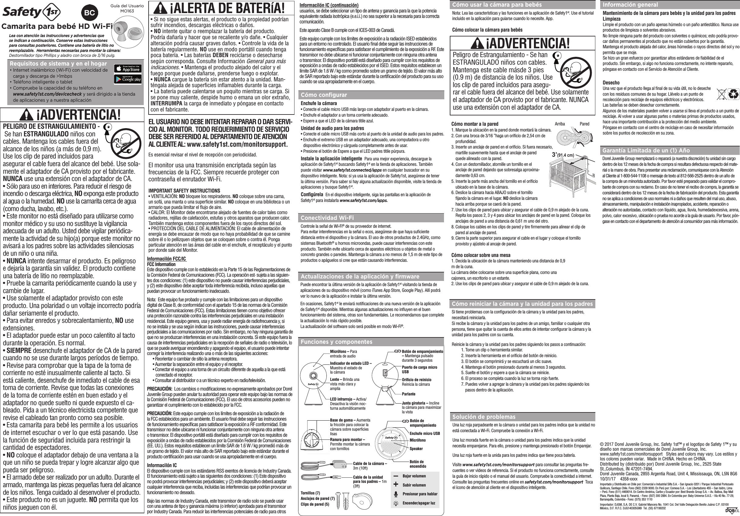 Lea con atención las instrucciones y advertencias que  se indican a continuación. Conserve estas instrucciones para consultas posteriores. Contiene una batería de litio no reemplazable.  Herramientas necesarias para montar la cámara: Destornillador tipo Phillips y aladro con broca de 3/16 pulg.Guía del Usuario MO163Camarita para bebé HD Wi-Fi Requisitos de sistema y en el hogar•  Internet inalámbrico (Wi-Fi) con velocidad decarga y descarga de &gt;1mbps•  Teléfono inteligente o tablet•  Compruebe la capacidad de su teléfono enwww.safety1st.com/devicecheck y será dirigido a la tiendade aplicaciones y a nuestra aplicaciónCómo usar la cámara para bebésNota: Lea las características y las funciones en la aplicación de Safety1st. Use el tutorial incluido en la aplicación para guiarse cuando lo necesite. App.  Cómo colocar la cámara para bebésPeligro de Estrangulamiento - Se han ESTRANGULADO niños con cables.Mantenga este cable másde 3 pies(0.9 m) de distancia de los niños. Use los clip de pared incluidos para asegu-rar el cable fuera del alcance del bebé. Use solamente el adaptador de CA provisto por el fabricante. NUNCA use una extensión con el adaptador de CA.© 2017 Dorel Juvenile Group, Inc. Safety 1st™ y el logotipo de Safety 1™ y su diseño son marcas comerciales de Dorel Juvenile Group, Inc.    www.safety1st.com/monitorsupport   Styles and colors may vary. Los estilos y los colores pueden variar.  Made in CHINA. Hecho en CHINA.  Distributed by (distribuido por) Dorel Juvenile Group, Inc., 2525 State St.,Columbus, IN 47201-7494. Dorel Juvenile Canada, 2855 Argentia Road, Unit 4, Mississauga, ON, L5N 8G6    10/31/17    4358-xxxxImportado y Distribuido en Chile por: Comercial e Industrial Silfa S.A. - San Ignacio 0201 / Parque Industrial Portezuelo Quilicura, Santiago Chile. Fono (562) 2339 9000. En Perú por: Comexa S.A. - Los Libertadores 455 – San Isidro, Lima – Perú. Fono (511) 4469014. En Centro América, Caribe y Ecuador por: Best Brands Group S.A. – Av. Balboa, Bay Mall Plaza, Planta Baja, local 9, Panamá. - Fono: (507) 300 2884. En Colombia por: Baby Universe S.A.S. - Vía 40 No. 77-29, Barranquilla, Colombia - Fono: (575) 353 1110 Importador: DJGM, S.A. DE C.V. Gabriel Mancera No. 1041 Col. Del Valle Delegación Benito Juárez C.P. 03100  México, D.F. R.F.C. DJG140305GN9  Tel. (55) 67199202  ¡ADVERTENCIA!EL USUARIO NO DEBE INTENTAR REPARAR O DAR SERVI-CIO AL MONITOR. TODO REQUERIMIENTO DE SERVICIO DEBE SER REFERIDO AL DEPARTAMENTO DE ATENCIÓN AL CLIENTE AL: www.safety1st.com/monitorsupport.El monitor usa una transmisión encriptada según las frecuencias de la FCC. Siempre recuerde proteger con contraseña el enrutador Wi-Fi. IMPORTANT SAFETY INSTRUCTIONS• VENTILACIÓN: NO bloquee los respiraderos. NO coloque sobre una cama, un sofá, una manta o una supercie similar. NO coloque en una biblioteca o un armario que pueda limitar el ﬂujo de aire. • CALOR: El Monitor debe encontrarse alejado de fuentes de calor tales como radiadores, rejillas de calefacción, estufas y otros aparatos que producen calor. También mantenga estos componentes fuera de los rayos directos del sol.• PROTECCIÓN DEL CABLE DE ALIMENTACIÓN: El cable de alimentación de energía se debe encauzar de modo que no haya probabilidad de que se camine sobre él o lo pellizquen objetos que se coloquen sobre o contra él. Ponga particular atención en las áreas del cable en el enchufe, el receptáculo y el punto por donde sale del Monitor.Es esencial revisar el nivel de recepción con periodicidad.¡ALERTA DE BATERÍA!• Si no sigue estas alertas, el producto o la propiedad podríansufrir incendios, descargas eléctricas o daños.•NO intente quitar o reemplazar la batería del producto.Podría dañarla y hacer que se recaliente y/o dañe. • Cualquier alteración podría causar graves daños. • Controle la vida de la batería regularmente. NO use en modo portátil cuando tenga poca batería. • Las baterías DEBEN reciclarse o desecharse según corresponda. Consulte Información General para más indicaciones. • Mantenga el producto alejado del calor y el fuego porque puede dañarse, prenderse fuego o explotar.•NUNCA cargue la batería sin estar atento a la unidad. Man-téngala alejada de supercies inamables durante la carga.• La batería puede calentarse un poquito mientras se carga. Sise pone muy caliente, despide humo o emana un olor extraño,INTERRUMPA la carga de inmediato y póngase en contactocon el fabricante.¡ADVERTENCIA!PELIGRO DE ESTRANGULAMIENTO -  Se han ESTRANGULADO niños con cables. Mantenga los cables fuera del alcance de los niños (a más de 0,9 m). Use los clip de pared incluidos para asegurar el cable fuera del alcance del bebé. Use sola-mente el adaptador de CA provisto por el fabricante. NUNCA use una extensión con el adaptador de CA.• Sólo para uso en interiores. Para reducir el riesgo de incendio o descarga eléctrica, NO exponga este producto al agua o la humedad. NO use la camarita cerca de agua (como ducha, lavabo, etc.). • Este monitor no está diseñado para utilizarse comomonitor médico y su uso no sustituye la vigilanciaadecuada de un adulto. Usted debe vigilar periódica-mente la actividad de su hijo(a) porque este monitor noavisará a los padres sobre las actividades silenciosasde un niño o una niña.•NUNCA intente desarmar el producto. Es peligrosoe dejaría la garantía sin validez. El producto contiene una batería de litio no reemplazable.• Pruebe la camarita periódicamente cuando la use ycambie de lugar.• Use solamente el adaptador provisto con esteproducto. Una polaridad o un voltaje incorrecto podríadañar seriamente el producto.• Para evitar enredos y sobrecalentamiento, NO useextensiones.• El adaptador puede estar un poco calentito al tactodurante la operación. Es normal.•SIEMPRE desenchufe el adaptador de CA de la paredcuando no se use durante largos períodos de tiempo.• Revise para comprobar que la tapa de la toma decorriente no esté inusualmente caliente al tacto. Siestá caliente, desenchufe de inmediato el cable de esatoma de corriente. Revise que todas las conexionesde la toma de corriente estén en buen estado y eladaptador no quede suelto ni quede expuesto el ca-bleado. Pida a un técnico electricista competente querevise el cableado tan pronto como sea posible.• Esta camarita para bebé les permite a los usuariosde internet escuchar o ver lo que está pasando. Use la función de seguridad incluida para restringir la cantidad de espectadores.•NO coloque el adaptador debajo de una ventana a laque un niño se pueda trepar y logre alcanzar algo que pueda ser peligroso. • El armado debe ser realizado por un adulto. Durante elarmado, mantenga las piezas pequeñas fuera del alcancede los niños. Tenga cuidado al desenvolver el producto.• Este producto no es un juguete. NO permita que losniños jueguen con él.Cómo reiniciar la cámara y la unidad para los padresSi tiene problemas con la conguración de la cámara y la unidad para los padres, necesitará reiniciarla.Si recibe la cámara y la unidad para los padres de un amigo, familiar o cualquier otra persona, tiene que quitar la cuenta de ellos antes de intentar congurar la cámara y la unidad para los padres con su cuenta.Reinicie la cámara y la unidad para los padres siguiendo los pasos a continuación:1. Tome un clip o herramienta similar.2. Inserte la herramienta en el oricio del botón de reinicio.3. El botón se comprimirá y se escuchará un clic suave.4. Mantenga el botón presionado durante al menos 3 segundos.5. Suelte el botón y espere a que la cámara se reinicie.6. El proceso se completa cuando la luz se torna rojo fuerte.7. Puedes volver a agregar la cámara y la unidad para los padres siguiendo los   pasos dentro de la aplicación.Cómo montar a la pared1.  Marque la ubicación en la pared donde montará la cámara.2.  Con una broca de 3/16 ”haga un oricio de 2,54 cm de profundidad.3.  Inserte un anclaje de pared en el oricio. Si fuera necesario, martille suavemente hasta que el anclaje de pared quede alineado con la pared.4.  Con un destornillador, atornille un tornillo en el anclaje de pared dejando que sobresalga aproxima-damente 0,63 cm.5.  Inserte la parte más ancha del tornillo en el oricio ubicado en la base de la cámara.6.  Deslice la cámara hacia ABAJO sobre el tornillo jando la cámara en el lugar. NO deslice la cámara hacia arriba porque se caerá de la pared.7.  Use los clips de pared para ubicar y asegurar el cable de 0,9 m alejado de la cuna. Repita los pasos 2, 3 y 4 para ubicar los anclajes de pared en la pared. Coloque los anclajes de pared a una distancia de 0,61 m uno del otro.8.  Coloque los cables en los clips de pared y tire rmemente para alinear el clip de pared al anclaje de pared.9.  Cierre la parte superior para asegurar el cable en el lugar y coloque el tornillo provisto y ajústelo al ancaje de pared.Cómo colocar sobre una mesa1.  Decida la ubicación de la cámara manteniendo una distancia de 0,9m de la cuna.La cámara debe colocarse sobre una supercie plana, como unacajonera, un escritorio o un estante.2.  Use los clips de pared para ubicar y asegurar el cable de 0,9 m alejado de la cuna. Solución de problemasUna luz roja parpadeante en la cámara o unidad para los padres indica que la unidad noestá conectada a Wi-Fi. Compruebe la conexión a Wi-Fi. Una luz morada fuerte en la cámara o unidad para los padres indica que la unidad necesita emparejarse. Para ello, presione y mantenga presionado el botón Emparejar.Una luz roja fuerte en la unida para los padres indica que tiene poca batería.Visite www.safety1st.com/monitorsupport para consultar las preguntas fre-cuentes o ver videos de referencia. Si el producto no funciona correctamente, consulte la guía de inicio rápido o el manual del usuario. Compruebe la conectividad a internet. Consulte las preguntas frecuentes online en safety1st.com/monitorsupport  Toca el ícono de atención al cliente en el dispositivo inteligente.Garantía Limitada de un (1) AñoDorel Juvenile Group reemplazará o reparará (a nuestra discreción) tu unidad sin cargo dentro de los 12 meses de la fecha de compra si resultara defectuosa respecto del mate-rial o la mano de obra. Para presentar una reclamación, comuniquese con la Atención al Cliente al 1-800-544-1108 o mensaje de texto al 812-566-2525 dentro de un año de la compra de un minorista autorizado. Por favor esté preparado para validar el compro-bante de compra con su reclamo. En caso de no tener el recibo de compra, la garantía se considerará dentro de los 12 meses de la fecha de fabricación del producto. Esta garantía no se aplica a condiciones de uso normales ni a daños que resulten del mal uso, abuso, almacenamiento, manipulación e instalación inapropiados, accidente, reparación o alteración no autorizadas, contacto con líquido, agua, lluvia, humedadexcesiva, arena, polvo, calor excesivo, ubicación o prueba no acorde a la guía de usuario. Por favor, pón-gase en contacto con el departamento de atención al consumidor para más información.Información generalMantenimiento de la cámara para bebés y la unidad para los padresLimpiezaLimpie el producto con un paño apenas húmedo o un paño antiestático. Nunca use productos de limpieza o solventes abrasivos.No limpie ninguna parte del producto con solventes o químicos; esto podría provo-car daños permanentes al producto que no están cubiertos por la garantía.Mantenga el producto alejada del calor, áreas húmedas o rayos directos del sol y no permita que se moje.Se hizo un gran esfuerzo por garantizar altos estándares de abilidad de el producto. Sin embargo, si algo no funciona correctamente, no intente repararlo, póngase en contacto con el Servicio de Atención al Cliente.DesechoUna vez que el producto llega al nal de su vida útil, no lo deseche con los residuos comunes de su hogar. Llévelo a un punto de recolección para reciclaje de equipos eléctricos y electrónicos.Las baterÌas se deben desechar correctamente.Algunos de los materiales pueden volver a usarse si lleva el producto a un punto de reciclaje. Al volver a usar algunas partes o materias primas de productos usados, hace una importante contribución a la protección del medio ambiente.Póngase en contacto con el centro de reciclaje en caso de necesitar información sobre los puntos de recolección en su zona.3’(91.4 cm)Arriba     Pared  Funciones y componentesCómo conﬁgurarEnchufe la cámara•  Conecte el cable micro USB más largo con adaptador al puerto en la cámara.•  Enchufe el adaptador a un toma corriente adecuado.•  Espere a que el LED de la cámara titile azul.Unidad de audio para los padres•  Conecte el cable micro USB más corto al puerto de la unidad de audio para los padres.•  Enchufe el extremo USB en un adaptador adecuado, una computadora u otro dispositivo electrónico y cárguela completamente antes de usar.•  Presione el botón de Espere a que el LED padres titile púrpura.Instale la aplicación inteligente  Para una mejor experiencia, descargue la aplicación de Safety1st buscando Safety1st en la tienda de aplicaciones. También puede visitar www.safety1st.connected/apps en cualquier buscador en su dispositivo inteligente. Nota: si ya usa la aplicación de Safety1st, asegúrese de tener la última versión. Para saber si hay alguna actualización disponible, visite la tienda de aplicaciones y busque Safety1st. Conﬁgúrela  En el dispositivo inteligente, siga las pantallas en la aplicación de Safety1st para instalarla www.safety1st.com/apps.Actualizaciones de la aplicación y ﬁrmwarePuede encontrar la última versión de la aplicación de Safety1st visitando la tienda de aplicaciones de su dispositivo móvil (como iTunes App Store, Google Play). Allí podrá ver lo nuevo de la aplicación e instalar la última versión. En ocasiones, Safety1st le enviará noticaciones de una nueva versión de la aplicación de Safety1st disponible. Mientras algunas actualizaciones no inuyen en el buen funcionamiento del sistema, otras son fundamentales. Le recomendamos que complete la actualización lo más rápido posible.La actualización del software solo será posible en modo Wi-Fi®.Conectividad Wi-FiControle la señal de Wi-Fi® de su proveedor de internet.Para evitar intereferencias en la señal o ecos, asegúrese de que haya suciente distancia entre el dispositivo y la cámara. El uso de otros productos de 2.4GHz, como sistemas Bluetooth® u hornos microondas, puede causar interferencias con este producto. También evite ubicarlo cerca de aparatos eléctricos u objetos de metal o concreto grandes o paredes. Mantenga la cámara a no menos de 1,5 m de este tipo de productos o apáguelos si cree que están causando interferencias.Micrófono – Para entrada de audioIndicador de estado LED –  Muestra el estado de  la cámaraLente – Brinda una vista más clara y ampliaLED infrarrojo – Activa/Desactiva la visión noc-turna automáticamenteBotón de emparejamiento – Mantenga pulsado durante 3 segundosOriﬁcio de reinicioReinicia la cámaraParlanteJunta giratoria – Incline la cámara para maximizar la vistaPuerto de carga micro USBBotón de  emparejamientoBotón de  encendidoEnchufe micro USBTornillos (7) Anclajes de pared (7) Clips de pared (5)Cable de la cámara – 3m (10ft)Cable de la unidad para los padres – 1m (3ft)Bajar volumen Subir volumenPresionar para hablarEncender/apagar luzRanura para montar – Permite montar la cámara con tornillosBase de goma – Aumenta la fricción para colocar la cámara sobre supercies lisasMicrófonoSpeakerInformaciIón FCC/IC FCC InformationEste dispositivo cumple con lo establecido en la Parte 15 de las Reglamentaciones de la Comisión Federal de Comunicaciones (FCC). La operación est· sujeta a las siguien-tes dos condiciones: (1) este dispositivo no puede causar interferencias perjudiciales, y (2) este dispositivo debe aceptar toda interferencia recibida, incluso aquellas que puedan provocar un funcionamiento inadecuado.Nota:  Este equipo fue probado y cumple con las limitaciones para un dispositivo digital de Clase B, de conformidad con el apartado 15 de las normas de la Comisión Federal de Comunicaciones (FCC). Estas limitaciones tienen como objetivo ofrecer una protección razonable contra las interferencias perjudiciales en una instalación residencial. Este equipo genera, usa y puede radiar energía de radiofrecuencia y, si no se instala y se usa según indican las instrucciones, puede causar interferencias perjudiciales a las comunicaciones por radio. Sin embargo, no hay ninguna garantía de que no se produzcan interferencias en una instalación concreta. Si este equipo fuera la causa de interferencias perjudiciales en la recepción de señales de radio o televisión, lo que se puede averiguar encendiendo y apagando el equipo, el usuario puede intentar corregir la interferencia realizando una o más de las siguientes acciones:• Reorientar o cambiar de sitio la antena receptora.• Aumentar la separación entre el equipo y el receptor.• Conectar el equipo a una toma de un circuito diferente de aquella a la que está   conectado el receptor.• Consultar al distribuidor o a un técnico experto en radio/televisión.PRECAUCIÓN:  Los cambios o modicaciones no expresamente aprobados por DorelJuvenile Group pueden anular tu autoridad para operar este equipo bajo las normas de la Comisión Federal de Comunicaciones (FCC). El uso de otros accesorios pueden no garantizar el cumplimiento con lo establecido por la FCC.PRECAUCIÓN: Este equipo cumple con los límites de exposición a la radiación de la FCC establecidos para un ambiente. El usuario nal debe seguir las instrucciones de funcionamiento especícas para satisfacer la exposición a RF conformidad. Este transmisor no debe ubicarse ni funcionar conjuntamente con ninguna otra antenao transmisor. El dispositivo portátil está diseñado para cumplir con los requisitos de exposición a ondas de radio establecidos por la Comisión Federal de Comunicaciones (EE. UU.). Estos requisitos establecen un límite SAR de 1.6 W / kg promedió más de un gramo de tejido. El valor más alto de SAR reportado bajo este estándar durante el producto certicación para usar cuando se usa apropiadamente en el cuerpo.InformaciIón ICEl dispositivo cumple con los estándares RSS exentos de licencia de Industry Canada. El funcionamiento está sujeto a las siguientes dos condiciones: (1) Este dispositivo no podrá provocar interferencias per judiciales; y (2) este dispositivo deberá aceptar cualquier interferencia que reciba, incluidas las interferencias que podrían provocar un funcionamiento no deseado.Bajo las normas de Industry Canada, este transmisor de radio solo se puede usar con una antena de tipo y ganancia máxima (o inferior) aprobada para el transmisor por Industry Canada. Para reducir las interferencias potenciales de radio para otros InformaciIón IC (continuación)usuarios, se debe seleccionar un tipo de antena y ganancia para la que la potencia equivalente radiada isotrópica (e.e.i.i.) no sea superior a la necesaria para la correcta comunicación. Este aparato Clase B cumple con el ICES-003 de Canadá. Este equipo cumple con los límites de exposición a la radiación ISED establecidos para un entorno no controlado. El usuario nal debe seguir las instrucciones de funcionamiento especícas para satisfacer el cumplimiento de la exposición a RF. Este transmisor no debe ubicarse ni funcionar conjuntamente con ninguna otra antena o transmisor. El dispositivo portátil está diseñado para cumplir con los requisitos de exposición a ondas de radio establecidos por el ISED. Estos requisitos establecen un límite SAR de 1.6 W / kg como promedio sobre un gramo de tejido. El valor más alto de SAR reportado bajo este estándar durante la certicación del producto para su uso cuando se usa apropiadamente en el cuerpo.