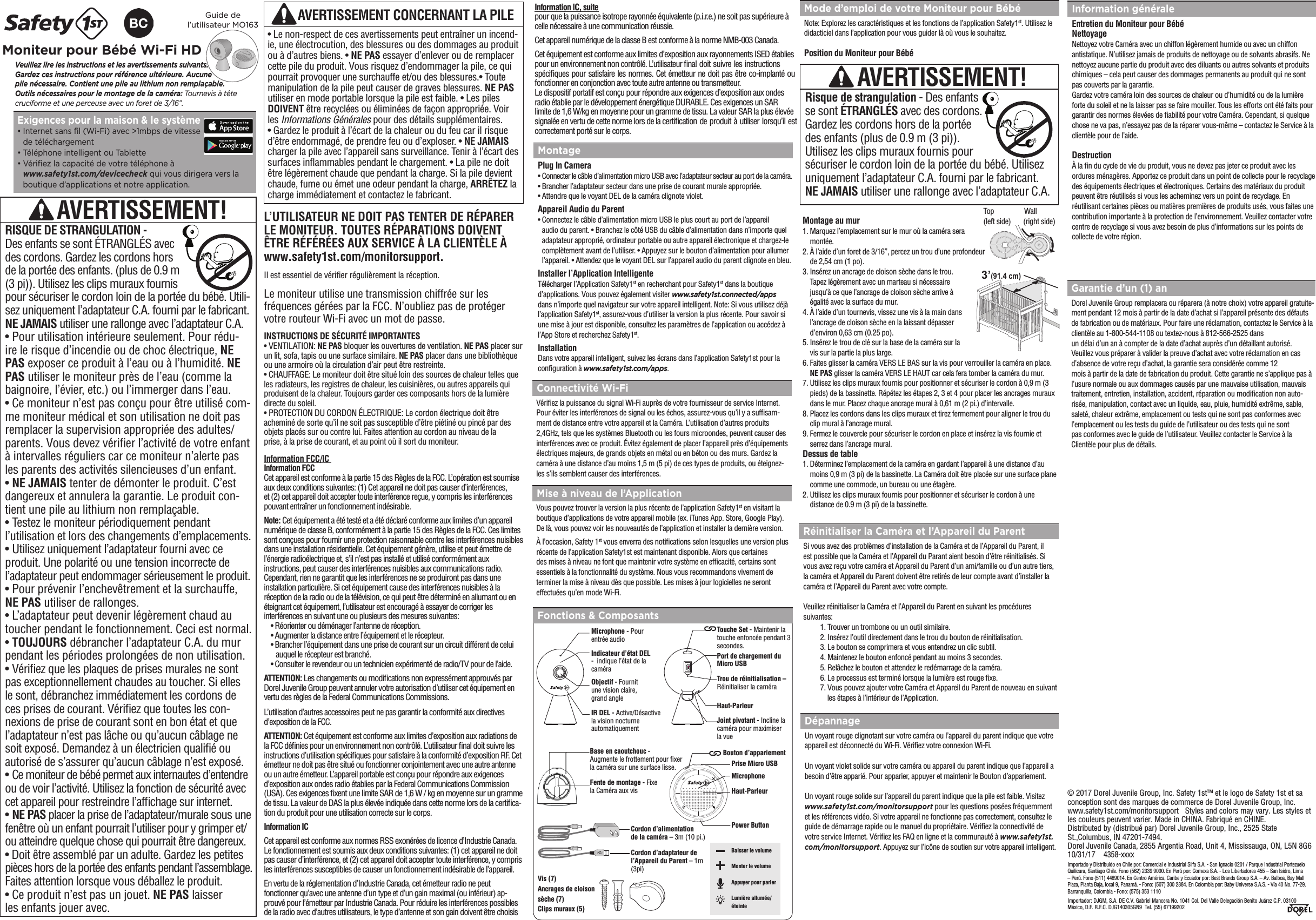 L’UTILISATEUR NE DOIT PAS TENTER DE RÉPARER LE MONITEUR. TOUTES RÉPARATIONS DOIVENT ÊTRE RÉFÉRÉES AUX SERVICE À LA CLIENTÈLE À www.safety1st.com/monitorsupport. Le moniteur utilise une transmission chiffrée sur les fréquences gérées par la FCC. N’oubliez pas de protéger votre routeur Wi-Fi avec un mot de passe.  INSTRUCTIONS DE SÉCURITÉ IMPORTANTES• VENTILATION: NE PAS bloquer les ouvertures de ventilation. NE PAS placer surun lit, sofa, tapis ou une surface similaire. NE PAS placer dans une bibliothèque ou une armoire où la circulation d’air peut être restreinte.• CHAUFFAGE: Le moniteur doit être situé loin des sources de chaleur telles que les radiateurs, les registres de chaleur, les cuisinières, ou autres appareils qui produisent de la chaleur. Toujours garder ces composants hors de la lumière directe du soleil. • PROTECTION DU CORDON ÉLECTRIQUE: Le cordon électrique doit être acheminé de sorte qu’il ne soit pas susceptible d’être piétiné ou pincé par des objets placés sur ou contre lui. Faites attention au cordon au niveau de laprise, à la prise de courant, et au point où il sort du moniteur.Il est essentiel de vérier régulièrement la réception. Fonctions &amp; Composants AVERTISSEMENT CONCERNANT LA PILE • Le non-respect de ces avertissements peut entraîner un incend-ie, une électrocution, des blessures ou des dommages au produitou à d’autres biens. • NE PAS essayer d’enlever ou de remplacercette pile du produit. Vous risquez d’endommager la pile, ce quipourrait provoquer une surchauffe et/ou des blessures.• Toutemanipulation de la pile peut causer de graves blessures. NE PASutiliser en mode portable lorsque la pile est faible. • Les pilesDOIVENT être recyclées ou éliminées de façon appropriée. Voirles Informations Générales pour des détails supplémentaires.• Gardez le produit à l’écart de la chaleur ou du feu car il risqued’être endommagé, de prendre feu ou d’exploser. • NE JAMAIScharger la pile avec l’appareil sans surveillance. Tenir à l’écart dessurfaces inammables pendant le chargement. • La pile ne doitêtre légèrement chaude que pendant la charge. Si la pile devientchaude, fume ou émet une odeur pendant la charge, ARRÊTEZ lacharge immédiatement et contactez le fabricant.MontagePlug In Camera•  Connecter le câble d’alimentation micro USB avec l’adaptateur secteur au port de la caméra.•  Brancher l’adaptateur secteur dans une prise de courant murale appropriée.•  Attendre que le voyant DEL de la caméra clignote violet.Appareil Audio du Parent•  Connectez le câble d’alimentation micro USB le plus court au port de l’appareil audio du parent. • Branchez le côté USB du câble d’alimentation dans n’importe quel adaptateur approprié, ordinateur portable ou autre appareil électronique et chargez-le complètement avant de l’utiliser. • Appuyez sur le bouton d’alimentation pour allumer l’appareil. • Attendez que le voyant DEL sur l’appareil audio du parent clignote en bleu. Installer l’Application Intelligente  Télécharger l’Application Safety1st en recherchant pour Safety1st dans la boutique d’applications. Vous pouvez également visiter www.safety1st.connected/apps  dans n’importe quel navigateur sur votre appareil intelligent. Note: Si vous utilisez déjà l’application Safety1st, assurez-vous d’utiliser la version la plus récente. Pour savoir si une mise à jour est disponible, consultez les paramètres de l’application ou accédez à l’App Store et recherchez Safety1st.InstallationDans votre appareil intelligent, suivez les écrans dans l’application Safety1st pour laconguration à www.safety1st.com/apps.Bouton d’appariement Power ButtonPrise Micro USB Vis (7)Ancrages de cloison sèche (7)Clips muraux (5)Cordon d’alimentation  de la caméra – 3m (10 pi.)Cordon d’adaptateur de l’Appareil du Parent – 1m (3pi) Baisser le volume Monter le volume Appuyer pour parler Lumière allumée/ éteinte MicrophoneHaut-ParleurVeuillez lire les instructions et les avertissements suivants.  Gardez ces instructions pour référence ultérieure. Aucune  pile nécessaire. Contient une pile au lithium non remplaçable.  Outils nécessaires pour le montage de la caméra: Tournevis à tête cruciforme et une perceuse avec un foret de 3/16”.Guide de  l’utilisateur MO163Moniteur pour Bébé Wi-Fi HDExigences pour la maison &amp; le système •  Internet sans l (Wi-Fi) avec &gt;1mbps de vitessede téléchargement•  Téléphone intelligent ou Tablette•  Vériez la capacité de votre téléphone àwww.safety1st.com/devicecheck qui vous dirigera vers laboutique d’applications et notre application.AVERTISSEMENT!RISQUE DE STRANGULATION - Des enfants se sont ÉTRANGLÉS avec des cordons. Gardez les cordons hors de la portée des enfants. (plus de 0.9 m (3 pi)). Utilisez les clips muraux fournis pour sécuriser le cordon loin de la portée du bébé. Utili-sez uniquement l’adaptateur C.A. fourni par le fabricant. NE JAMAIS utiliser une rallonge avec l’adaptateur C.A. • Pour utilisation intérieure seulement. Pour rédu-ire le risque d’incendie ou de choc électrique, NEPAS exposer ce produit à l’eau ou à l’humidité. NEPAS utiliser le moniteur près de l’eau (comme labaignoire, l’évier, etc.) ou l’immerger dans l’eau.• Ce moniteur n’est pas conçu pour être utilisé com-me moniteur médical et son utilisation ne doit pasremplacer la supervision appropriée des adultes/parents. Vous devez vérier l’activité de votre enfantà intervalles réguliers car ce moniteur n’alerte pasles parents des activités silencieuses d’un enfant.•NE JAMAIS tenter de démonter le produit. C’estdangereux et annulera la garantie. Le produit con-tient une pile au lithium non remplaçable.  • Testez le moniteur périodiquement pendantl’utilisation et lors des changements d’emplacements.•Utilisez uniquement l’adaptateur fourni avec ceproduit. Une polarité ou une tension incorrecte de l’adaptateur peut endommager sérieusement le produit.• Pour prévenir l’enchevêtrement et la surchauffe,NE PAS utiliser de rallonges.• L’adaptateur peut devenir légèrement chaud autoucher pendant le fonctionnement. Ceci est normal.•TOUJOURS débrancher l’adaptateur C.A. du murpendant les périodes prolongées de non utilisation.•Vériez que les plaques de prises murales ne sontpas exceptionnellement chaudes au toucher. Si ellesle sont, débranchez immédiatement les cordons deces prises de courant. Vériez que toutes les con-nexions de prise de courant sont en bon état et quel’adaptateur n’est pas lâche ou qu’aucun câblage nesoit exposé. Demandez à un électricien qualié ouautorisé de s’assurer qu’aucun câblage n’est exposé.•Ce moniteur de bébé permet aux internautes d’entendreou de voir l’activité. Utilisez la fonction de sécurité aveccet appareil pour restreindre l’afchage sur internet.•NE PAS placer la prise de l’adaptateur/murale sous unefenêtre où un enfant pourrait l’utiliser pour y grimper et/ou atteindre quelque chose qui pourrait être dangereux.• Doit être assemblé par un adulte. Gardez les petitespièces hors de la portée des enfants pendant l’assemblage.Faites attention lorsque vous déballez le produit.• Ce produit n’est pas un jouet. NE PAS laisserles enfants jouer avec.Information FCC/IC Information FCCCet appareil est conforme à la partie 15 des Règles de la FCC. L’opération est soumise aux deux conditions suivantes: (1) Cet appareil ne doit pas causer d’interférences, et (2) cet appareil doit accepter toute interférence reçue, y compris les interférences pouvant entraîner un fonctionnement indésirable.Note: Cet équipement a été testé et a été déclaré conforme aux limites d’un appareilnumérique de classe B, conformément à la partie 15 des Règles de la FCC. Ces limites sont conçues pour fournir une protection raisonnable contre les interférences nuisiblesdans une installation résidentielle. Cet équipement génère, utilise et peut émettre del’énergie radioélectrique et, s’il n’est pas installé et utilisé conformément auxinstructions, peut causer des interférences nuisibles aux communications radio.Cependant, rien ne garantit que les interférences ne se produiront pas dans uneinstallation particulière. Si cet équipement cause des interférences nuisibles à laréception de la radio ou de la télévision, ce qui peut être déterminé en allumant ou enéteignant cet équipement, l’utilisateur est encouragé à essayer de corriger lesinterférences en suivant une ou plusieurs des mesures suivantes:• Réorienter ou déménager l’antenne de réception.• Augmenter la distance entre l’équipement et le récepteur.• Brancher l’équipement dans une prise de courant sur un circuit différent de celui  auquel le récepteur est branché.• Consulter le revendeur ou un technicien expérimenté de radio/TV pour de l’aide.ATTENTION: Les changements ou modications non expressément approuvés par Dorel Juvenile Group peuvent annuler votre autorisation d’utiliser cet équipement en vertu des règles de la Federal Communications Commissions.L’utilisation d’autres accessoires peut ne pas garantir la conformité aux directives d’exposition de la FCC. ATTENTION: Cet équipement est conforme aux limites d’exposition aux radiations de la FCC dénies pour un environnement non contrôlé. L’utilisateur nal doit suivre les instructions d’utilisation spéciques pour satisfaire à la conformité d’exposition RF. Cet émetteur ne doit pas être situé ou fonctionner conjointement avec une autre antenne ou un autre émetteur. L’appareil portable est conçu pour répondre aux exigences d’exposition aux ondes radio établies par la Federal Communications Commission (USA). Ces exigences xent une limite SAR de 1,6 W / kg en moyenne sur un gramme de tissu. La valeur de DAS la plus élevée indiquée dans cette norme lors de la certica-tion du produit pour une utilisation correcte sur le corps.Information ICCet appareil est conforme aux normes RSS exonérées de licence d’Industrie Canada. Le fonctionnement est soumis aux deux conditions suivantes: (1) cet appareil ne doitpas causer d’interférence, et (2) cet appareil doit accepter toute interférence, y compris les interférences susceptibles de causer un fonctionnement indésirable de l’appareil.En vertu de la réglementation d’Industrie Canada, cet émetteur radio ne peutfonctionner qu’avec une antenne d’un type et d’un gain maximal (ou inférieur) ap-prouvé pour l’émetteur par Industrie Canada. Pour réduire les interférences possibles de la radio avec d’autres utilisateurs, le type d’antenne et son gain doivent être choisis Mise à niveau de l’ApplicationVous pouvez trouver la version la plus récente de l’application Safety1st en visitant laboutique d’applications de votre appareil mobile (ex. iTunes App. Store, Google Play).De là, vous pouvez voir les nouveautés de l’application et installer la dernière version.À l’occasion, Safety 1st vous enverra des notications selon lesquelles une version plusrécente de l’application Safety1st est maintenant disponible. Alors que certainesdes mises à niveau ne font que maintenir votre système en efcacité, certains sontessentiels à la fonctionnalité du système. Nous vous recommandons vivement determiner la mise à niveau dès que possible. Les mises à jour logicielles ne seronteffectuées qu’en mode Wi-Fi.Connectivité Wi-FiVériez la puissance du signal Wi-Fi auprès de votre fournisseur de service Internet. Pour éviter les interférences de signal ou les échos, assurez-vous qu’il y a sufsam-ment de distance entre votre appareil et la Caméra. L’utilisation d’autres produits 2,4GHz, tels que les systèmes Bluetooth ou les fours microondes, peuvent causer des interférences avec ce produit. Évitez également de placer l’appareil près d’équipements électriques majeurs, de grands objets en métal ou en béton ou des murs. Gardez la caméra à une distance d’au moins 1,5 m (5 pi) de ces types de produits, ou éteignez-les s’ils semblent causer des interférences.Microphone - Pour entrée audioIndicateur d’état DEL  -  indique l’état de lacaméraObjectif - Fournit une vision claire, grand angleIR DEL - Active/Désactive la vision nocturneautomatiquementFente de montage - Fixe la Caméra aux visBase en caoutchouc -  Augmente le frottement pour xer  la caméra sur une surface lisse.Touche Set - Maintenir la touche enfoncée pendant 3 secondes.Trou de réinitialisation – Réinitialiser la caméraHaut-ParleurJoint pivotant - Incline la caméra pour maximiser la vuePort de chargement du Micro USBRéinitialiser la Caméra et l’Appareil du Parent Si vous avez des problèmes d’installation de la Caméra et de l’Appareil du Parent, il est possible que la Caméra et l’Appareil du Parant aient besoin d’être réinitialisés. Si vous avez reçu votre caméra et Appareil du Parent d’un ami/famille ou d’un autre tiers, la caméra et Appareil du Parent doivent être retirés de leur compte avant d’installer la caméra et l’Appareil du Parent avec votre compte. Veuillez réinitialiser la Caméra et l’Appareil du Parent en suivant les procédures suivantes: 1. Trouver un trombone ou un outil similaire.2. Insérez l’outil directement dans le trou du bouton de réinitialisation.3. Le bouton se comprimera et vous entendrez un clic subtil.4. Maintenez le bouton enfoncé pendant au moins 3 secondes.5. Relâchez le bouton et attendez le redémarrage de la caméra.6. Le processus est terminé lorsque la lumière est rouge xe.7. Vous pouvez ajouter votre Caméra et Appareil du Parent de nouveau en suivant  les étapes à l’intérieur de l’Application.Mode d’emploi de votre Moniteur pour BébéNote: Explorez les caractéristiques et les fonctions de l’application Safety1st. Utilisez ledidacticiel dans l’application pour vous guider là où vous le souhaitez.   Position du Moniteur pour BébéMontage au mur1.  Marquez l’emplacement sur le mur où la caméra sera montée.2.  À l’aide d’un foret de 3/16”, percez un trou d’une profondeur de 2,54 cm (1 po).3.  Insérez un ancrage de cloison sèche dans le trou. Tapez légèrement avec un marteau si nécessaire jusqu’à ce que l’ancrage de cloison sèche arrive à égalité avec la surface du mur.4.  À l’aide d’un tournevis, vissez une vis à la main dans l’ancrage de cloison sèche en la laissant dépasser d’environ 0,63 cm (0.25 po).5.  Insérez le trou de clé sur la base de la caméra sur la vis sur la partie la plus large.6.  Faites glisser la caméra VERS LE BAS sur la vis pour verrouiller la caméra en place. NE PAS glisser la caméra VERS LE HAUT car cela fera tomber la caméra du mur.7.  Utilisez les clips muraux fournis pour positionner et sécuriser le cordon à 0,9 m (3 pieds) de la bassinette. Répétez les étapes 2, 3 et 4 pour placer les ancrages muraux dans le mur. Placez chaque ancrage mural à 0,61 m (2 pi.) d’intervalle.8.  Placez les cordons dans les clips muraux et tirez fermement pour aligner le trou du clip mural à l’ancrage mural.9.  Fermez le couvercle pour sécuriser le cordon en place et insérez la vis fournie et serrez dans l’ancrage mural.Dessus de table1.  Déterminez l’emplacement de la caméra en gardant l’appareil à une distance d’au moins 0,9 m (3 pi) de la bassinette. La Caméra doit être placée sur une surface plane comme une commode, un bureau ou une étagère.2.  Utilisez les clips muraux fournis pour positionner et sécuriser le cordon à une distance de 0.9 m (3 pi) de la bassinette. DépannageUn voyant rouge clignotant sur votre caméra ou l’appareil du parent indique que votreappareil est déconnecté du Wi-Fi. Vériez votre connexion Wi-Fi. Un voyant violet solide sur votre caméra ou appareil du parent indique que l’appareil abesoin d’être apparié. Pour apparier, appuyer et maintenir le Bouton d’appariement.Un voyant rouge solide sur l’appareil du parent indique que la pile est faible. Visitezwww.safety1st.com/monitorsupport pour les questions posées fréquemment et les références vidéo. Si votre appareil ne fonctionne pas correctement, consultez leguide de démarrage rapide ou le manuel du propriétaire. Vériez la connectivité de votre service Internet. Vériez les FAQ en ligne et la communauté à www.safety1st.com/monitorsupport. Appuyez sur l’icône de soutien sur votre appareil intelligent.Garantie d’un (1) anDorel Juvenile Group remplacera ou réparera (à notre choix) votre appareil gratuite-ment pendant 12 mois à partir de la date d’achat si l’appareil présente des défauts de fabrication ou de matériaux. Pour faire une réclamation, contactez le Service à la clientèle au 1-800-544-1108 ou textez-nous à 812-566-2525 dansun délai d’un an à compter de la date d’achat auprès d’un détaillant autorisé. Veuillez vous préparer à valider la preuve d’achat avec votre réclamation en cas d’absence de votre reçu d’achat, la garantie sera considérée comme 12mois à partir de la date de fabrication du produit. Cette garantie ne s’applique pas àl’usure normale ou aux dommages causés par une mauvaise utilisation, mauvais traitement, entretien, installation, accident, réparation ou modication non auto-risée, manipulation, contact avec un liquide, eau, pluie, humidité extrême, sable, saleté, chaleur extrême, emplacement ou tests qui ne sont pas conformes avec l’emplacement ou les tests du guide de l’utilisateur ou des tests qui ne sontpas conformes avec le guide de l’utilisateur. Veuillez contacter le Service à la Clientèle pour plus de détails.Information généraleEntretien du Moniteur pour BébéNettoyageNettoyez votre Caméra avec un chiffon légèrement humide ou avec un chiffonantistatique. N’utilisez jamais de produits de nettoyage ou de solvants abrasifs. Nenettoyez aucune partie du produit avec des diluants ou autres solvants et produitschimiques – cela peut causer des dommages permanents au produit qui ne sont pas couverts par la garantie.Gardez votre caméra loin des sources de chaleur ou d’humidité ou de la lumière forte du soleil et ne la laisser pas se faire mouiller. Tous les efforts ont été faits pour garantir des normes élevées de abilité pour votre Caméra. Cependant, si quelque chose ne va pas, n’essayez pas de la réparer vous-même – contactez le Service à la clientèle pour de l’aide.DestructionÀ la n du cycle de vie du produit, vous ne devez pas jeter ce produit avec les ordures ménagères. Apportez ce produit dans un point de collecte pour le recyclage des équipements électriques et électroniques. Certains des matériaux du produit peuvent être réutilisés si vous les acheminez vers un point de recyclage. En réutilisant certaines pièces ou matières premières de produits usés, vous faites une contribution importante à la protection de l’environnement. Veuillez contacter votre centre de recyclage si vous avez besoin de plus d’informations sur les points de collecte de votre région.AVERTISSEMENT!Risque de strangulation - Des enfants se sont ÉTRANGLÉS avec des cordons. Gardez les cordons hors de la portée des enfants (plus de 0.9 m (3 pi)). Utilisez les clips muraux fournis pour sécuriser le cordon loin de la portée du bébé. Utilisez uniquement l’adaptateur C.A. fourni par le fabricant. NE JAMAIS utiliser une rallonge avec l’adaptateur C.A.3’(91.4 cm)Top     Wall  (left side)     (right side)© 2017 Dorel Juvenile Group, Inc. Safety 1st™ et le logo de Safety 1st et sa conception sont des marques de commerce de Dorel Juvenile Group, Inc.   www.safety1st.com/monitorsupport   Styles and colors may vary. Les styles et les couleurs peuvent varier. Made in CHINA. Fabriqué en CHINE. Distributed by (distribué par) Dorel Juvenile Group, Inc., 2525 State St.,Columbus, IN 47201-7494. Dorel Juvenile Canada, 2855 Argentia Road, Unit 4, Mississauga, ON, L5N 8G6   10/31/17    4358-xxxxImportado y Distribuido en Chile por: Comercial e Industrial Silfa S.A. - San Ignacio 0201 / Parque Industrial Portezuelo Quilicura, Santiago Chile. Fono (562) 2339 9000. En Perú por: Comexa S.A. - Los Libertadores 455 – San Isidro, Lima – Perú. Fono (511) 4469014. En Centro América, Caribe y Ecuador por: Best Brands Group S.A. – Av. Balboa, Bay Mall Plaza, Planta Baja, local 9, Panamá. - Fono: (507) 300 2884. En Colombia por: Baby Universe S.A.S. - Vía 40 No. 77-29, Barranquilla, Colombia - Fono: (575) 353 1110 Importador: DJGM, S.A. DE C.V. Gabriel Mancera No. 1041 Col. Del Valle Delegación Benito Juárez C.P. 03100  México, D.F. R.F.C. DJG140305GN9  Tel. (55) 67199202  Information IC, suitepour que la puissance isotrope rayonnée équivalente (p.i.r.e.) ne soit pas supérieure à celle nécessaire à une communication réussie. Cet appareil numérique de la classe B est conforme à la norme NMB-003 Canada. Cet équipement est conforme aux limites d’exposition aux rayonnements ISED établies pour un environnement non contrôlé. L’utilisateur nal doit suivre les instructions spéciques pour satisfaire les normes. Cet émetteur ne doit pas être co-implanté ou fonctionner en conjonction avec toute autre antenne ou transmetteur.Le dispositif portatif est conçu pour répondre aux exigences d’exposition aux ondes radio établie par le développement énergétique DURABLE. Ces exigences un SAR limite de 1,6 W/kg en moyenne pour un gramme de tissu. La valeur SAR la plus élevée signalée en vertu de cette norme lors de la certication de produit à utiliser lorsqu’il est correctement porté sur le corps. 