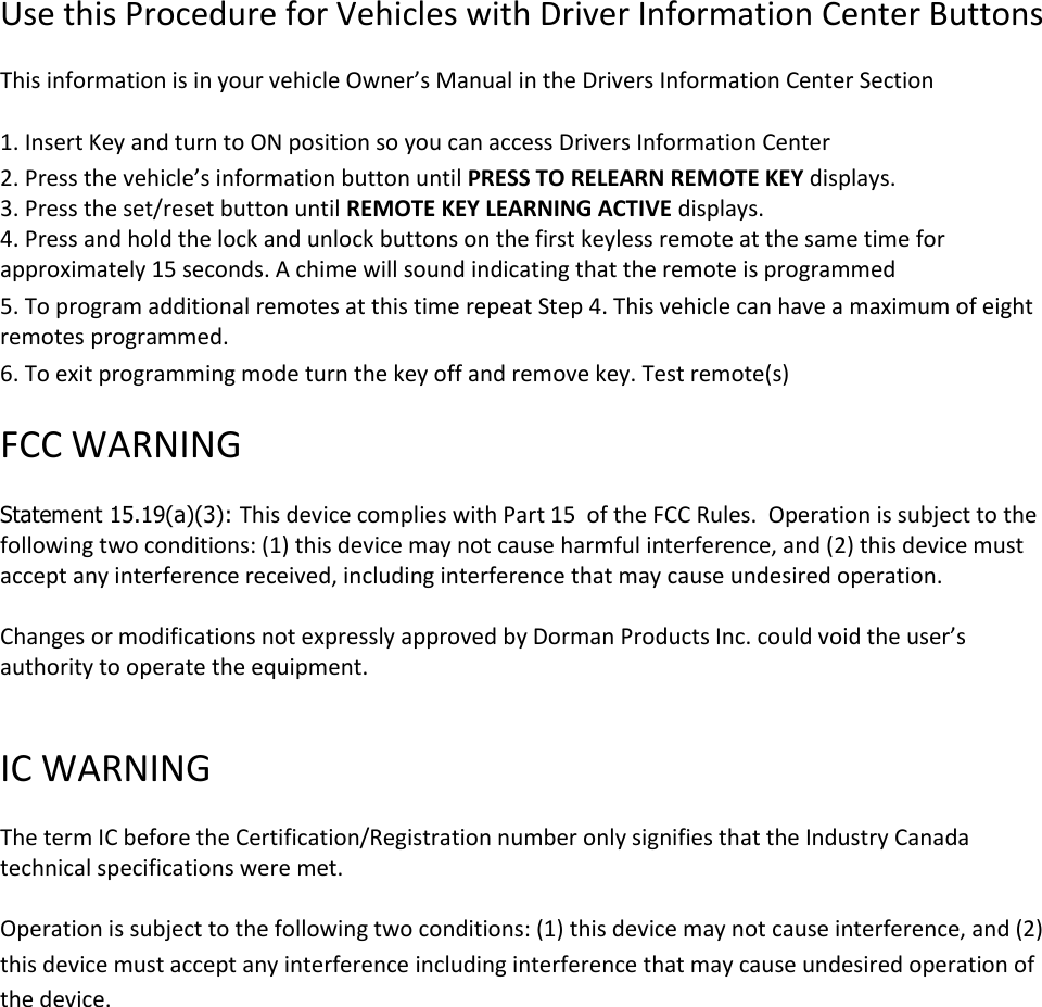  Use this Procedure for Vehicles with Driver Information Center Buttons   This information is in your vehicle Owner&rsquo;s Manual in the Drivers Information Center Section   1. Insert Key and turn to ON position so you can access Drivers Information Center  2. Press the vehicle&rsquo;s information button until PRESS TO RELEARN REMOTE KEY displays. 3. Press the set/reset button until REMOTE KEY LEARNING ACTIVE displays.  4. Press and hold the lock and unlock buttons on the first keyless remote at the same time for approximately 15 seconds. A chime will sound indicating that the remote is programmed  5. To program additional remotes at this time repeat Step 4. This vehicle can have a maximum of eight remotes programmed.   6. To exit programming mode turn the key off and remove key. Test remote(s)   FCC WARNING   Statement 15.19(a)(3): This device complies with Part 15  of the FCC Rules.  Operation is subject to the following two conditions: (1) this device may not cause harmful interference, and (2) this device must accept any interference received, including interference that may cause undesired operation.  Changes or modifications not expressly approved by Dorman Products Inc. could void the user&rsquo;s authority to operate the equipment.    IC WARNING   The term IC before the Certification/Registration number only signifies that the Industry Canada technical specifications were met.   Operation is subject to the following two conditions: (1) this device may not cause interference, and (2) this device must accept any interference including interference that may cause undesired operation of the device. 