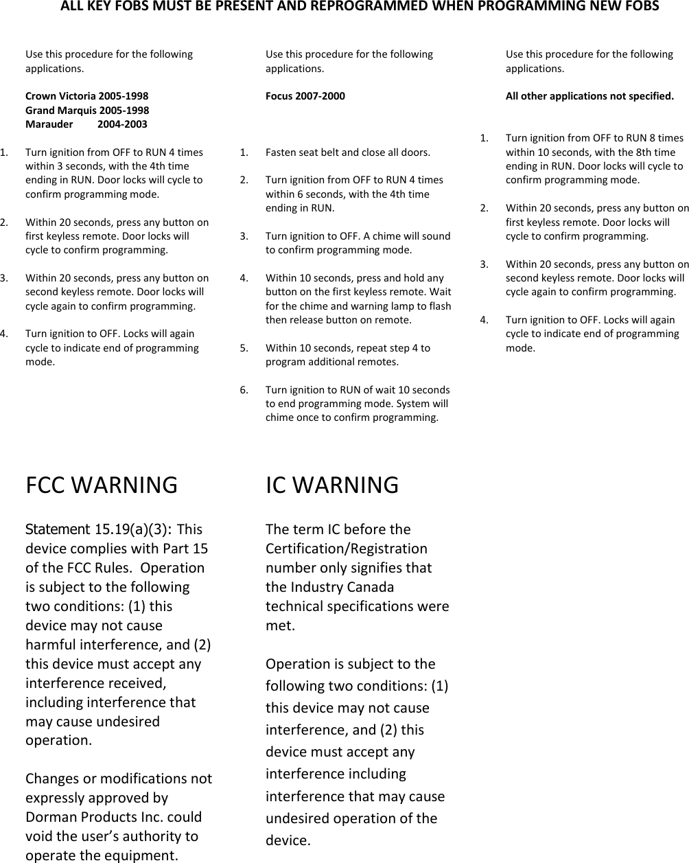 ALL KEY FOBS MUST BE PRESENT AND REPROGRAMMED WHEN PROGRAMMING NEW FOBS Use this procedure for the following applications.  Crown Victoria 2005-1998 Grand Marquis 2005-1998 Marauder         2004-2003  1. Turn ignition from OFF to RUN 4 times within 3 seconds, with the 4th time ending in RUN. Door locks will cycle to confirm programming mode.  2. Within 20 seconds, press any button on first keyless remote. Door locks will cycle to confirm programming.    3. Within 20 seconds, press any button on second keyless remote. Door locks will cycle again to confirm programming.  4. Turn ignition to OFF. Locks will again cycle to indicate end of programming mode.       FCC WARNING   Statement 15.19(a)(3): This device complies with Part 15  of the FCC Rules.  Operation is subject to the following two conditions: (1) this device may not cause harmful interference, and (2) this device must accept any interference received, including interference that may cause undesired operation.  Changes or modifications not expressly approved by Dorman Products Inc. could void the user&rsquo;s authority to operate the equipment.         Use this procedure for the following applications.  Focus 2007-2000      1. Fasten seat belt and close all doors.  2. Turn ignition from OFF to RUN 4 times within 6 seconds, with the 4th time ending in RUN.   3. Turn ignition to OFF. A chime will sound to confirm programming mode.  4. Within 10 seconds, press and hold any button on the first keyless remote. Wait for the chime and warning lamp to flash then release button on remote.   5. Within 10 seconds, repeat step 4 to program additional remotes.  6. Turn ignition to RUN of wait 10 seconds to end programming mode. System will chime once to confirm programming.   IC WARNING   The term IC before the Certification/Registration number only signifies that the Industry Canada technical specifications were met.   Operation is subject to the following two conditions: (1) this device may not cause interference, and (2) this device must accept any interference including interference that may cause undesired operation of the device.       Use this procedure for the following applications.  All other applications not specified.   1. Turn ignition from OFF to RUN 8 times within 10 seconds, with the 8th time ending in RUN. Door locks will cycle to confirm programming mode.  2. Within 20 seconds, press any button on first keyless remote. Door locks will cycle to confirm programming.    3. Within 20 seconds, press any button on second keyless remote. Door locks will cycle again to confirm programming.  4. Turn ignition to OFF. Locks will again cycle to indicate end of programming mode.      