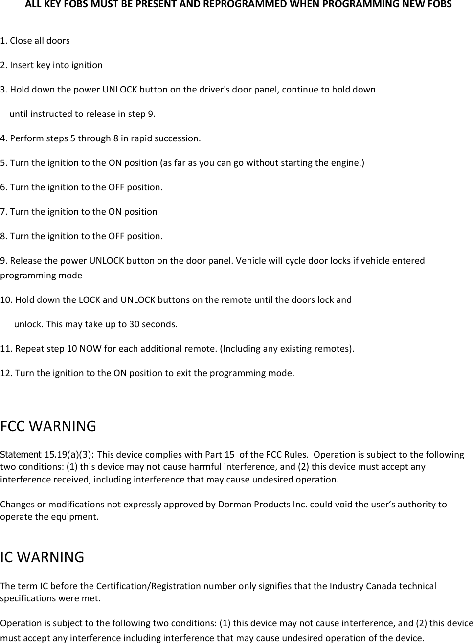 ALL KEY FOBS MUST BE PRESENT AND REPROGRAMMED WHEN PROGRAMMING NEW FOBS   1. Close all doors 2. Insert key into ignition 3. Hold down the power UNLOCK button on the driver's door panel, continue to hold down      until instructed to release in step 9. 4. Perform steps 5 through 8 in rapid succession. 5. Turn the ignition to the ON position (as far as you can go without starting the engine.) 6. Turn the ignition to the OFF position. 7. Turn the ignition to the ON position  8. Turn the ignition to the OFF position. 9. Release the power UNLOCK button on the door panel. Vehicle will cycle door locks if vehicle entered programming mode 10. Hold down the LOCK and UNLOCK buttons on the remote until the doors lock and        unlock. This may take up to 30 seconds. 11. Repeat step 10 NOW for each additional remote. (Including any existing remotes). 12. Turn the ignition to the ON position to exit the programming mode.  FCC WARNING   Statement 15.19(a)(3): This device complies with Part 15  of the FCC Rules.  Operation is subject to the following two conditions: (1) this device may not cause harmful interference, and (2) this device must accept any interference received, including interference that may cause undesired operation.  Changes or modifications not expressly approved by Dorman Products Inc. could void the user&rsquo;s authority to operate the equipment.   IC WARNING   The term IC before the Certification/Registration number only signifies that the Industry Canada technical specifications were met.   Operation is subject to the following two conditions: (1) this device may not cause interference, and (2) this device must accept any interference including interference that may cause undesired operation of the device.  