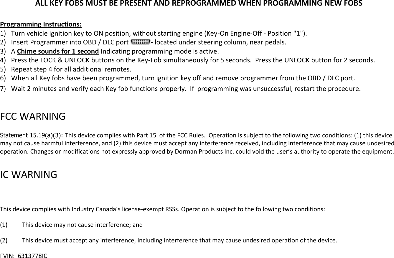 ALL KEY FOBS MUST BE PRESENT AND REPROGRAMMED WHEN PROGRAMMING NEW FOBS  Programming Instructions: 1) Turn vehicle ignition key to ON position, without starting engine (Key-On Engine-Off - Position "1"). 2) Insert Programmer into OBD / DLC port  - located under steering column, near pedals.  3) A Chime sounds for 1 second Indicating programming mode is active. 4) Press the LOCK &amp; UNLOCK buttons on the Key-Fob simultaneously for 5 seconds.  Press the UNLOCK button for 2 seconds. 5) Repeat step 4 for all additional remotes.  6) When all Key fobs have been programmed, turn ignition key off and remove programmer from the OBD / DLC port. 7) Wait 2 minutes and verify each Key fob functions properly.  If  programming was unsuccessful, restart the procedure.  FCC WARNING   Statement 15.19(a)(3): This device complies with Part 15  of the FCC Rules.  Operation is subject to the following two conditions: (1) this device may not cause harmful interference, and (2) this device must accept any interference received, including interference that may cause undesired operation. Changes or modifications not expressly approved by Dorman Products Inc. could void the user&rsquo;s authority to operate the equipment.    IC WARNING    This device complies with Industry Canada&rsquo;s license-exempt RSSs. Operation is subject to the following two conditions: (1)  This device may not cause interference; and (2)  This device must accept any interference, including interference that may cause undesired operation of the device. FVIN:  6313778IC   
