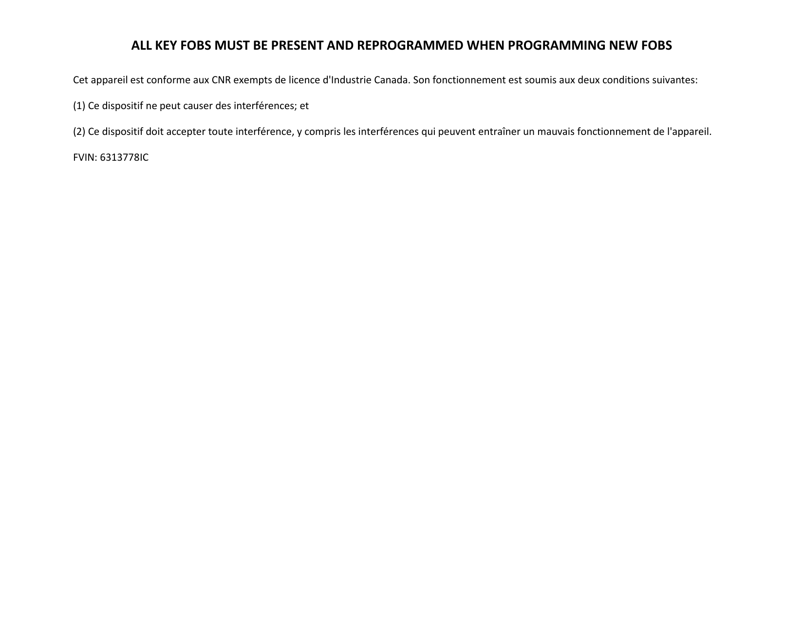 ALL KEY FOBS MUST BE PRESENT AND REPROGRAMMED WHEN PROGRAMMING NEW FOBS  Cet appareil est conforme aux CNR exempts de licence d'Industrie Canada. Son fonctionnement est soumis aux deux conditions suivantes: (1) Ce dispositif ne peut causer des interf&eacute;rences; et (2) Ce dispositif doit accepter toute interf&eacute;rence, y compris les interf&eacute;rences qui peuvent entra&icirc;ner un mauvais fonctionnement de l'appareil. FVIN: 6313778IC   