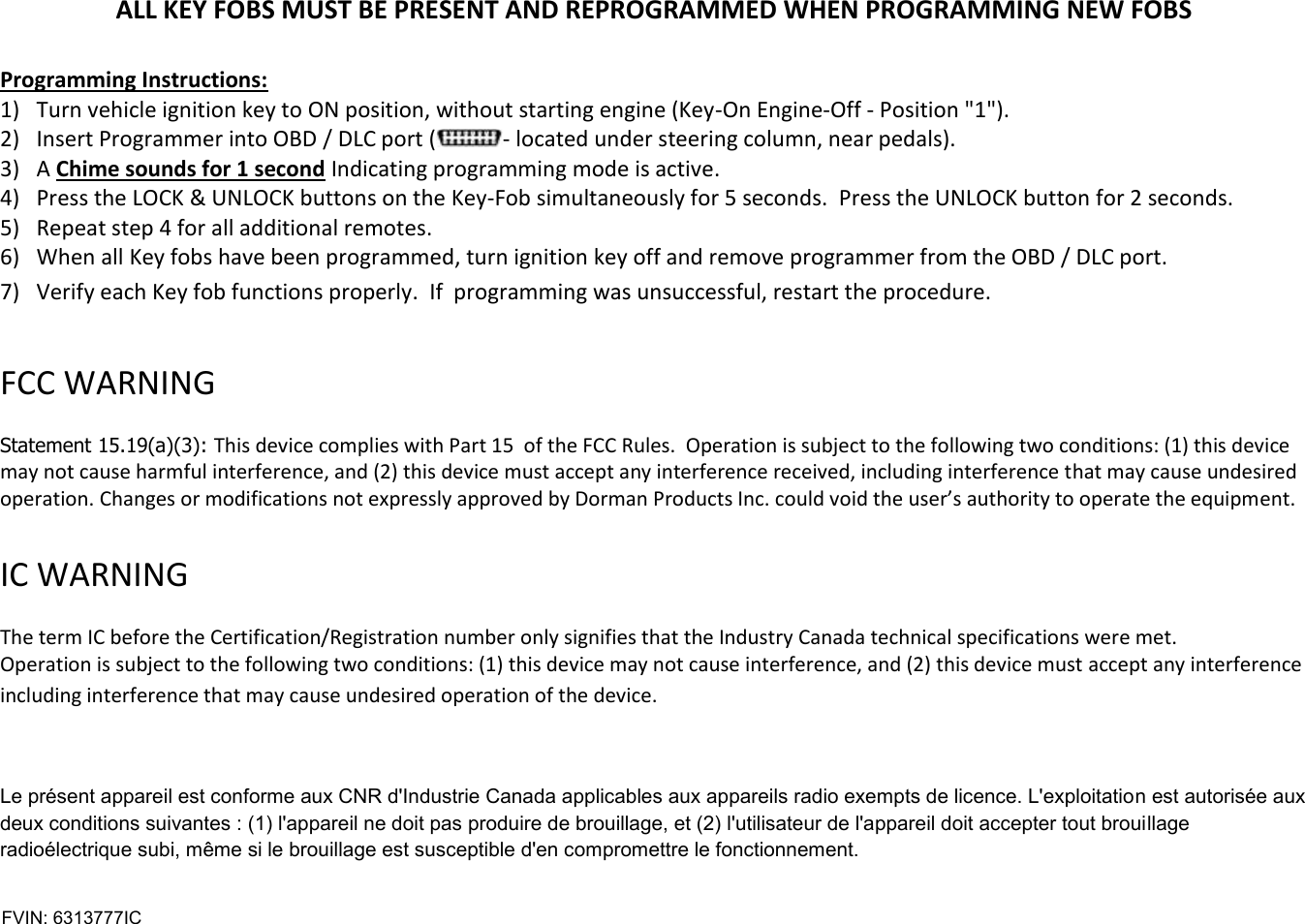 ALL KEY FOBS MUST BE PRESENT AND REPROGRAMMED WHEN PROGRAMMING NEW FOBS  Programming Instructions: 1) Turn vehicle ignition key to ON position, without starting engine (Key-On Engine-Off - Position "1"). 2) Insert Programmer into OBD / DLC port ( - located under steering column, near pedals).  3) A Chime sounds for 1 second Indicating programming mode is active. 4) Press the LOCK &amp; UNLOCK buttons on the Key-Fob simultaneously for 5 seconds.  Press the UNLOCK button for 2 seconds. 5) Repeat step 4 for all additional remotes.  6) When all Key fobs have been programmed, turn ignition key off and remove programmer from the OBD / DLC port. 7) Verify each Key fob functions properly.  If  programming was unsuccessful, restart the procedure.  FCC WARNING   Statement 15.19(a)(3): This device complies with Part 15  of the FCC Rules.  Operation is subject to the following two conditions: (1) this device may not cause harmful interference, and (2) this device must accept any interference received, including interference that may cause undesired operation. Changes or modifications not expressly approved by Dorman Products Inc. could void the user&rsquo;s authority to operate the equipment.    IC WARNING   The term IC before the Certification/Registration number only signifies that the Industry Canada technical specifications were met.  Operation is subject to the following two conditions: (1) this device may not cause interference, and (2) this device must accept any interference including interference that may cause undesired operation of the device.  Le pr&eacute;sent appareil est conforme aux CNR d'Industrie Canada applicables aux appareils radio exempts de licence. L'exploitation est autoris&eacute;e aux deux conditions suivantes : (1) l'appareil ne doit pas produire de brouillage, et (2) l'utilisateur de l'appareil doit accepter tout brouillage radio&eacute;lectrique subi, m&ecirc;me si le brouillage est susceptible d'en compromettre le fonctionnement.   FVIN: 6313777IC