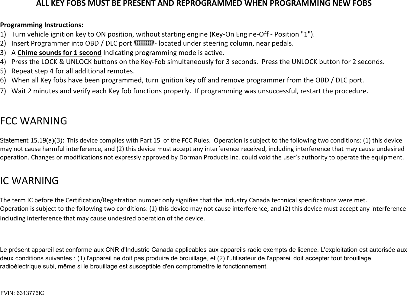 ALL KEY FOBS MUST BE PRESENT AND REPROGRAMMED WHEN PROGRAMMING NEW FOBS  Programming Instructions: 1) Turn vehicle ignition key to ON position, without starting engine (Key-On Engine-Off - Position "1"). 2) Insert Programmer into OBD / DLC port  - located under steering column, near pedals.  3) A Chime sounds for 1 second Indicating programming mode is active. 4) Press the LOCK &amp; UNLOCK buttons on the Key-Fob simultaneously for 3 seconds.  Press the UNLOCK button for 2 seconds. 5) Repeat step 4 for all additional remotes.  6) When all Key fobs have been programmed, turn ignition key off and remove programmer from the OBD / DLC port. 7) Wait 2 minutes and verify each Key fob functions properly.  If programming was unsuccessful, restart the procedure.   FCC WARNING   Statement 15.19(a)(3): This device complies with Part 15  of the FCC Rules.  Operation is subject to the following two conditions: (1) this device may not cause harmful interference, and (2) this device must accept any interference received, including interference that may cause undesired operation. Changes or modifications not expressly approved by Dorman Products Inc. could void the user&rsquo;s authority to operate the equipment.    IC WARNING   The term IC before the Certification/Registration number only signifies that the Industry Canada technical specifications were met.  Operation is subject to the following two conditions: (1) this device may not cause interference, and (2) this device must accept any interference including interference that may cause undesired operation of the device.  Le pr&eacute;sent appareil est conforme aux CNR d'Industrie Canada applicables aux appareils radio exempts de licence. L'exploitation est autoris&eacute;e aux deux conditions suivantes : (1) l'appareil ne doit pas produire de brouillage, et (2) l'utilisateur de l'appareil doit accepter tout brouillage radio&eacute;lectrique subi, m&ecirc;me si le brouillage est susceptible d'en compromettre le fonctionnement.   FVIN: 6313776IC