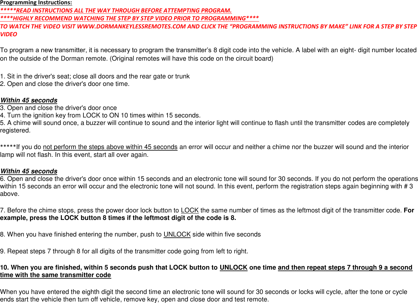   Programming Instructions: *****READ INSTRUCTIONS ALL THE WAY THROUGH BEFORE ATTEMPTING PROGRAM.  ****HIGHLY RECOMMEND WATCHING THE STEP BY STEP VIDEO PRIOR TO PROGRAMMING**** TO WATCH THE VIDEO VISIT WWW.DORMANKEYLESSREMOTES.COM AND CLICK THE &ldquo;PROGRAMMING INSTRUCTIONS BY MAKE&rdquo; LINK FOR A STEP BY STEP VIDEO  To program a new transmitter, it is necessary to program the transmitter&rsquo;s 8 digit code into the vehicle. A label with an eight- digit number located on the outside of the Dorman remote. (Original remotes will have this code on the circuit board) 1. Sit in the driver's seat; close all doors and the rear gate or trunk  2. Open and close the driver's door one time. Within 45 seconds  3. Open and close the driver's door once  4. Turn the ignition key from LOCK to ON 10 times within 15 seconds.  5. A chime will sound once, a buzzer will continue to sound and the interior light will continue to flash until the transmitter codes are completely registered. *****If you do not perform the steps above within 45 seconds an error will occur and neither a chime nor the buzzer will sound and the interior lamp will not flash. In this event, start all over again. Within 45 seconds  6. Open and close the driver's door once within 15 seconds and an electronic tone will sound for 30 seconds. If you do not perform the operations within 15 seconds an error will occur and the electronic tone will not sound. In this event, perform the registration steps again beginning with # 3 above. 7. Before the chime stops, press the power door lock button to LOCK the same number of times as the leftmost digit of the transmitter code. For example, press the LOCK button 8 times if the leftmost digit of the code is 8.  8. When you have finished entering the number, push to UNLOCK side within five seconds  9. Repeat steps 7 through 8 for all digits of the transmitter code going from left to right. 10. When you are finished, within 5 seconds push that LOCK button to UNLOCK one time and then repeat steps 7 through 9 a second time with the same transmitter code When you have entered the eighth digit the second time an electronic tone will sound for 30 seconds or locks will cycle, after the tone or cycle ends start the vehicle then turn off vehicle, remove key, open and close door and test remote. 