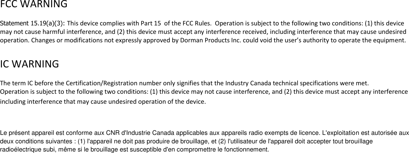    FCC WARNING   Statement 15.19(a)(3): This device complies with Part 15  of the FCC Rules.  Operation is subject to the following two conditions: (1) this device may not cause harmful interference, and (2) this device must accept any interference received, including interference that may cause undesired operation. Changes or modifications not expressly approved by Dorman Products Inc. could void the user&rsquo;s authority to operate the equipment.    IC WARNING   The term IC before the Certification/Registration number only signifies that the Industry Canada technical specifications were met.  Operation is subject to the following two conditions: (1) this device may not cause interference, and (2) this device must accept any interference including interference that may cause undesired operation of the device.  Le pr&eacute;sent appareil est conforme aux CNR d'Industrie Canada applicables aux appareils radio exempts de licence. L'exploitation est autoris&eacute;e aux deux conditions suivantes : (1) l'appareil ne doit pas produire de brouillage, et (2) l'utilisateur de l'appareil doit accepter tout brouillage radio&eacute;lectrique subi, m&ecirc;me si le brouillage est susceptible d'en compromettre le fonctionnement.  