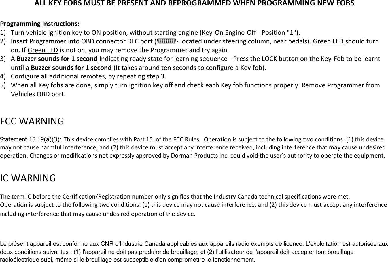 ALL KEY FOBS MUST BE PRESENT AND REPROGRAMMED WHEN PROGRAMMING NEW FOBS  Programming Instructions: 1) Turn vehicle ignition key to ON position, without starting engine (Key-On Engine-Off - Position "1"). 2) Insert Programmer into OBD connector DLC port ( - located under steering column, near pedals). Green LED should turn on. If Green LED is not on, you may remove the Programmer and try again. 3) A Buzzer sounds for 1 second Indicating ready state for learning sequence - Press the LOCK button on the Key-Fob to be learnt until a Buzzer sounds for 1 second (It takes around ten seconds to configure a Key fob). 4) Configure all additional remotes, by repeating step 3.  5) When all Key fobs are done, simply turn ignition key off and check each Key fob functions properly. Remove Programmer from Vehicles OBD port.  FCC WARNING   Statement 15.19(a)(3): This device complies with Part 15  of the FCC Rules.  Operation is subject to the following two conditions: (1) this device may not cause harmful interference, and (2) this device must accept any interference received, including interference that may cause undesired operation. Changes or modifications not expressly approved by Dorman Products Inc. could void the user&rsquo;s authority to operate the equipment.    IC WARNING   The term IC before the Certification/Registration number only signifies that the Industry Canada technical specifications were met.  Operation is subject to the following two conditions: (1) this device may not cause interference, and (2) this device must accept any interference including interference that may cause undesired operation of the device.  Le pr&eacute;sent appareil est conforme aux CNR d'Industrie Canada applicables aux appareils radio exempts de licence. L'exploitation est autoris&eacute;e aux deux conditions suivantes : (1) l'appareil ne doit pas produire de brouillage, et (2) l'utilisateur de l'appareil doit accepter tout brouillage radio&eacute;lectrique subi, m&ecirc;me si le brouillage est susceptible d'en compromettre le fonctionnement.  