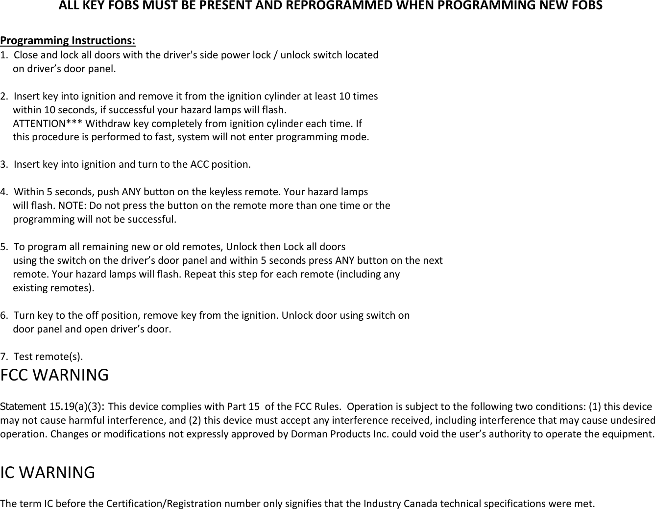 ALL KEY FOBS MUST BE PRESENT AND REPROGRAMMED WHEN PROGRAMMING NEW FOBS  Programming Instructions: 1.  Close and lock all doors with the driver's side power lock / unlock switch located      on driver&rsquo;s door panel.  2.  Insert key into ignition and remove it from the ignition cylinder at least 10 times      within 10 seconds, if successful your hazard lamps will flash.      ATTENTION*** Withdraw key completely from ignition cylinder each time. If       this procedure is performed to fast, system will not enter programming mode.  3.  Insert key into ignition and turn to the ACC position.  4.  Within 5 seconds, push ANY button on the keyless remote. Your hazard lamps       will flash. NOTE: Do not press the button on the remote more than one time or the      programming will not be successful.  5.  To program all remaining new or old remotes, Unlock then Lock all doors       using the switch on the driver&rsquo;s door panel and within 5 seconds press ANY button on the next       remote. Your hazard lamps will flash. Repeat this step for each remote (including any       existing remotes).   6.  Turn key to the off position, remove key from the ignition. Unlock door using switch on       door panel and open driver&rsquo;s door.  7.  Test remote(s). FCC WARNING   Statement 15.19(a)(3): This device complies with Part 15  of the FCC Rules.  Operation is subject to the following two conditions: (1) this device may not cause harmful interference, and (2) this device must accept any interference received, including interference that may cause undesired operation. Changes or modifications not expressly approved by Dorman Products Inc. could void the user&rsquo;s authority to operate the equipment.    IC WARNING   The term IC before the Certification/Registration number only signifies that the Industry Canada technical specifications were met.  